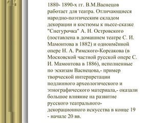 1880- 1890-х гг. В.М.Васнецов
работает для театра. Отличающиеся
народно-поэтическим складом
декорации и костюмы к пьесе-сказке
"Снегурочка" А. Н. Островского
(поставлена в домашнем театре С. И.
Мамонтова в 1882) и одноимённой
опере Н. А. Римского-Корсакова (в
Московской частной русской опере С.
И. Мамонтова в 1886), исполненные
по эскизам Васнецова,- пример
творческой интерпретации
подлинного археологического и
этнографического материала,- оказали
большое влияние на развитие
русского театральногодекорационного искусства в конце 19
- начале 20 вв.

 
