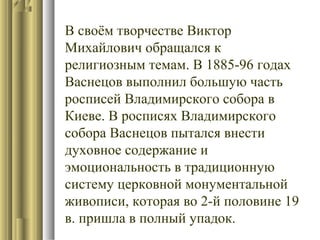 В своём творчестве Виктор
Михайлович обращался к
религиозным темам. В 1885-96 годах
Васнецов выполнил большую часть
росписей Владимирского собора в
Киеве. В росписях Владимирского
собора Васнецов пытался внести
духовное содержание и
эмоциональность в традиционную
систему церковной монументальной
живописи, которая во 2-й половине 19
в. пришла в полный упадок.

 
