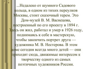 ...Недалеко от шумного Садового
кольца, в одном из тихих переулков
Москвы, стоит сказочный терем. Это
Дом-музей В. М. Васнецова,
построенный по его проекту в 1894 г.
Здесь он жил, работал и умер в 1926 году,
поднимаясь к себе в мастерскую,
чтобы закончить портрет друга —
художника М. В. Нестерова. В этом
доме сегодня всегда много детей — они
приходят сюда, движимые интересом к
творчеству одного из самых
поэтичных художников России.

 