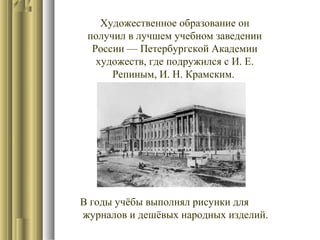 Художественное образование он
получил в лучшем учебном заведении
России — Петербургской Академии
художеств, где подружился с И. Е.
Репиным, И. Н. Крамским.

В годы учёбы выполнял рисунки для
журналов и дешёвых народных изделий.

 