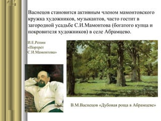 Васнецов становится активным членом мамонтовского
кружка художников, музыкантов, часто гостит в
загородной усадьбе С.И.Мамонтова (богатого купца и
.
покровителя художников) в селе Абрамцево.
И.Е.Репин
«Портрет
С.И.Мамонтова»

В.М.Васнецов «Дубовая роща в Абрамцеве»

 