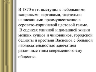 В 1870-е гг. выступил с небольшими
жанровыми картинами, тщательно
написанными преимущественно в
серовато-коричневой цветовой гамме.
В сценках уличной и домашней жизни
мелких купцов и чиновников, городской
бедноты и крестьян Васнецов с большой
наблюдательностью запечатлел
различные типы современного ему
общества.

 
