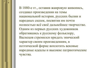 В 1880-е гг., оставив жанровую живопись,
создавал произведения на темы
национальной истории, русских былин и
народных сказок, посвятив им почти
полностью всё своё дальнейшее творчество.
Одним из первых русских художников
обратившись к русскому фольклору,
Васнецов стремился придать эпический
характер своим произведениям, в
поэтической форме воплотить вековые
народные идеалы и высокие патриотические
чувства.

 