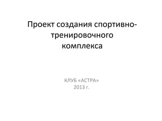 Проект создания спортивнотренировочного
комплекса

КЛУБ «АСТРА»
2013 г.

 