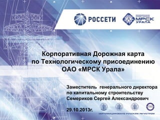 Корпоративная Дорожная карта
по Технологическому присоединению
ОАО «МРСК Урала»
Заместитель генерального директора
по капитальному строительству
Семериков Сергей Александрович
29.10.2013г.

 