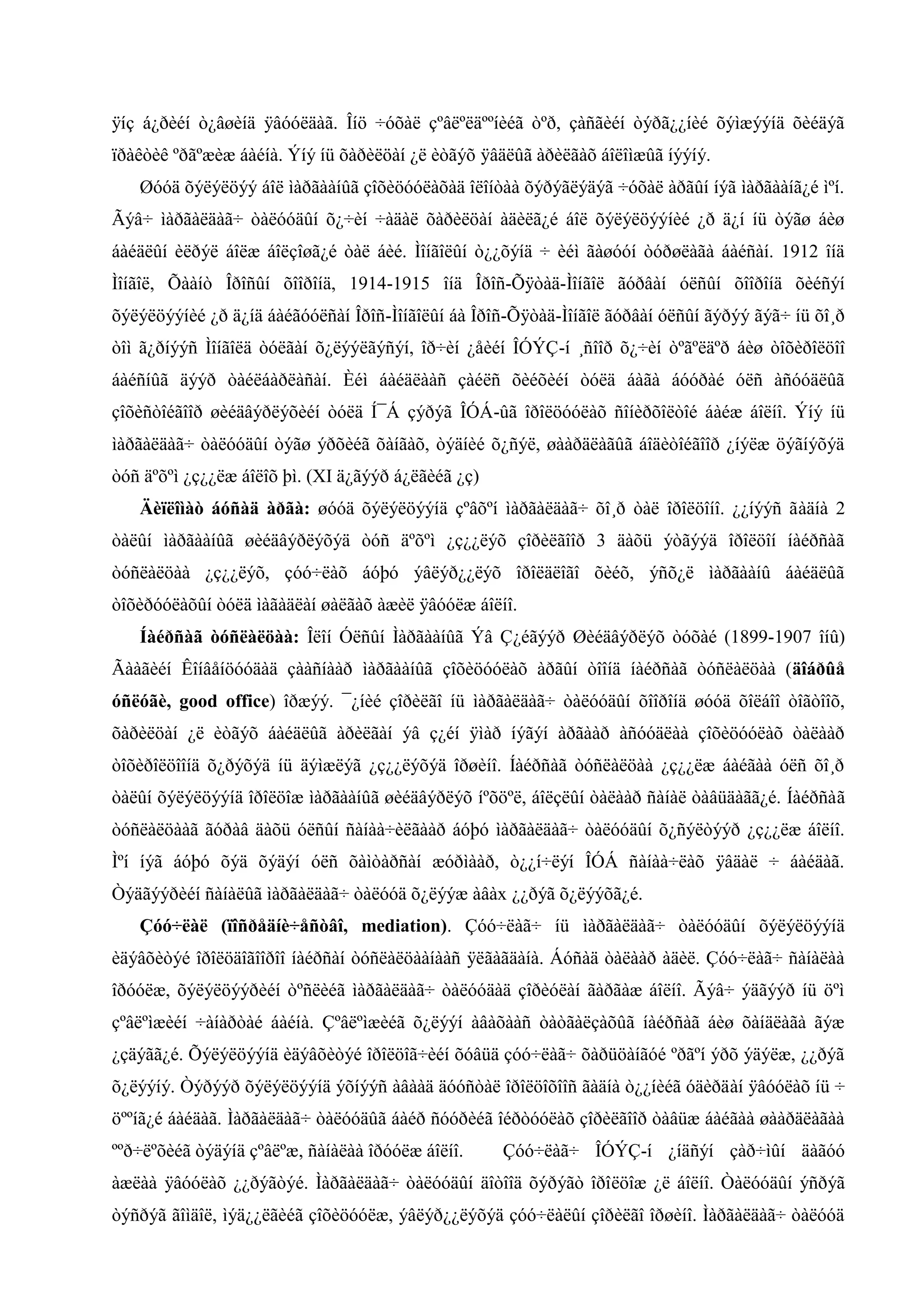 ÿíç á¿ðèéí ò¿âøèíä ÿâóóëäàã. Îíö ÷óõàë çºâëºëäººíèéã òºð, çàñãèéí òýðã¿¿íèé õýìæýýíä õèéäýã
ïðàêòèê ºðãºæèæ áàéíà. Ýíý íü õàðèëöàí ¿ë èòãýõ ÿâäëûã àðèëãàõ áîëîìæûã íýýíý.
Øóóä õýëýëöýý áîë ìàðãààíûã çîõèöóóëàõàä îëîíòàà õýðýãëýäýã ÷óõàë àðãûí íýã ìàðãààíã¿é ìºí.
Ãýâ÷ ìàðãàëäàã÷ òàëóóäûí õ¿÷èí ÷àäàë õàðèëöàí àäèëã¿é áîë õýëýëöýýíèé ¿ð ä¿í íü òýãø áèø
áàéäëûí èëðýë áîëæ áîëçîøã¿é òàë áèé. Ìîíãîëûí ò¿¿õýíä ÷ èéì ãàøóóí òóðøëàãà áàéñàí. 1912 îíä
Ìîíãîë, Õààíò Îðîñûí õîîðîíä, 1914-1915 îíä Îðîñ-Õÿòàä-Ìîíãîë ãóðâàí óëñûí õîîðîíä õèéñýí
õýëýëöýýíèé ¿ð ä¿íä áàéãóóëñàí Îðîñ-Ìîíãîëûí áà Îðîñ-Õÿòàä-Ìîíãîë ãóðâàí óëñûí ãýðýý ãýã÷ íü õî¸ð
òîì ã¿ðíýýñ Ìîíãîëä òóëãàí õ¿ëýýëãýñýí, îð÷èí ¿åèéí ÎÓÝÇ-í ¸ñîîð õ¿÷èí òºãºëäºð áèø òîõèðîëöîî
áàéñíûã äýýð òàéëáàðëàñàí. Èéì áàéäëààñ çàéëñ õèéõèéí òóëä áàãà áóóðàé óëñ àñóóäëûã
çîõèñòîéãîîð øèéäâýðëýõèéí òóëä Í¯Á çýðýã ÎÓÁ-ûã îðîëöóóëàõ ñîíèðõîëòîé áàéæ áîëíî. Ýíý íü
ìàðãàëäàã÷ òàëóóäûí òýãø ýðõèéã õàíãàõ, òýäíèé õ¿ñýë, øààðäëàãûã áîäèòîéãîîð ¿íýëæ öýãíýõýä
òóñ äºõºì ¿ç¿¿ëæ áîëîõ þì. (XI ä¿ãýýð á¿ëãèéã ¿ç)
Äèïëîìàò áóñàä àðãà: øóóä õýëýëöýýíä çºâõºí ìàðãàëäàã÷ õî¸ð òàë îðîëöîíî. ¿¿íýýñ ãàäíà 2
òàëûí ìàðãààíûã øèéäâýðëýõýä òóñ äºõºì ¿ç¿¿ëýõ çîðèëãîîð 3 äàõü ýòãýýä îðîëöîí íàéðñàã
òóñëàëöàà ¿ç¿¿ëýõ, çóó÷ëàõ áóþó ýâëýð¿¿ëýõ îðîëäëîãî õèéõ, ýñõ¿ë ìàðãààíû áàéäëûã
òîõèðóóëàõûí òóëä ìàãàäëàí øàëãàõ àæèë ÿâóóëæ áîëíî.
Íàéðñàã òóñëàëöàà: Îëîí Óëñûí Ìàðãààíûã Ýâ Ç¿éãýýð Øèéäâýðëýõ òóõàé (1899-1907 îíû)
Ãààãèéí Êîíâåíöóóäàä çààñíààð ìàðãààíûã çîõèöóóëàõ àðãûí òîîíä íàéðñàã òóñëàëöàà (äîáðûå
óñëóãè, good office) îðæýý. ¯¿íèé çîðèëãî íü ìàðãàëäàã÷ òàëóóäûí õîîðîíä øóóä õîëáîî òîãòîîõ,
õàðèëöàí ¿ë èòãýõ áàéäëûã àðèëãàí ýâ ç¿éí ÿìàð íýãýí àðãààð àñóóäëàà çîõèöóóëàõ òàëààð
òîõèðîëöîîíä õ¿ðýõýä íü äýìæëýã ¿ç¿¿ëýõýä îðøèíî. Íàéðñàã òóñëàëöàà ¿ç¿¿ëæ áàéãàà óëñ õî¸ð
òàëûí õýëýëöýýíä îðîëöîæ ìàðãààíûã øèéäâýðëýõ íºõöºë, áîëçëûí òàëààð ñàíàë òàâüäàãã¿é. Íàéðñàã
òóñëàëöààã ãóðàâ äàõü óëñûí ñàíàà÷èëãààð áóþó ìàðãàëäàã÷ òàëóóäûí õ¿ñýëòýýð ¿ç¿¿ëæ áîëíî.
Ìºí íýã áóþó õýä õýäýí óëñ õàìòàðñàí æóðìààð, ò¿¿í÷ëýí ÎÓÁ ñàíàà÷ëàõ ÿâäàë ÷ áàéäàã.
Òýäãýýðèéí ñàíàëûã íàðãàëäàã÷ òàëññä õ¿ëýýæ àâàх ¿¿ðýã õ¿ëýýõã¿é.
Çóó÷ëàë (ïîñðåäíè÷åñòâî, mediation). Çóó÷ëàã÷ íü ìàðãàëäàã÷ òàëóóäûí õýëýëöýýíä
èäýâõèòýé îðîëöäîãîîðîî íàéðñàí òóñëàëöààíààñ ÿëãàãäàíà. Áóñàä òàëààð àäèë. Çóó÷ëàã÷ ñàíàëàà
îðóóëæ, õýëýëöýýðèéí òºñëèéã ìàðãàëäàã÷ òàëóóäàä çîðèóëàí ãàðãàæ áîëíî. Ãýâ÷ ýäãýýð íü öºì
çºâëºìæèéí ÷àíàðòàé áàéíà. Çºâëºìæèéã õ¿ëýýí àâàõààñ òàòãàëçàõûã íàéðñàã áèø õàíäëàãà ãýæ
¿çäýãã¿é. Õýëýëöýýíä èäýâõèòýé îðîëöîã÷èéí õóâüä çóó÷ëàã÷ õàðüöàíãóé ºðãºí ýðõ ýäýëæ, ¿¿ðýã
õ¿ëýýíý. Òýðýýð õýëýëöýýíä ýõíýýñ àâààä äóóñòàë îðîëöîõîîñ ãàäíà ò¿¿íèéã óäèðäàí ÿâóóëàõ íü ÷
öººíã¿é áàéäàã. Ìàðãàëäàã÷ òàëóóäûã áàéð ñóóðèéã îéðòóóëàõ çîðèëãîîð òàâüæ áàéãàà øààðäëàãàà
ººð÷ëºõèéã òýäýíä çºâëºæ, ñàíàëàà îðóóëæ áîëíî.

Çóó÷ëàã÷ ÎÓÝÇ-í ¿íäñýí çàð÷ìûí äàãóó

àæëàà ÿâóóëàõ ¿¿ðýãòýé. Ìàðãàëäàã÷ òàëóóäûí äîòîîä õýðýãò îðîëöîæ ¿ë áîëíî. Òàëóóäûí ýñðýã
òýñðýã ãîìäîë, ìýä¿¿ëãèéã çîõèöóóëæ, ýâëýð¿¿ëýõýä çóó÷ëàëûí çîðèëãî îðøèíî. Ìàðãàëäàã÷ òàëóóä

 