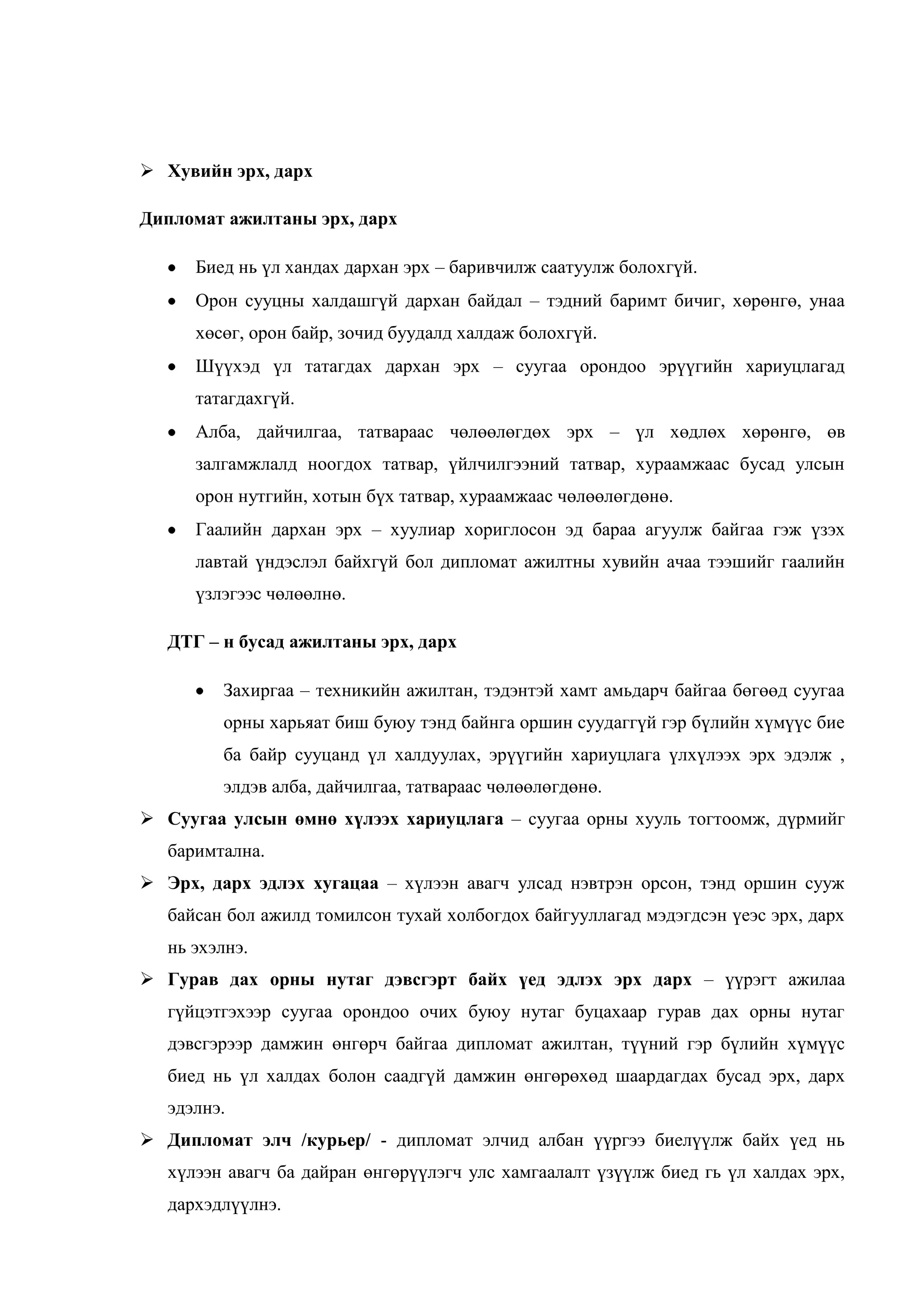  Хувийн эрх, дарх
Дипломат ажилтаны эрх, дарх
Биед нь үл хандах дархан эрх – баривчилж саатуулж болохгүй.
Орон сууцны халдашгүй дархан байдал – тэдний баримт бичиг, хөрөнгө, унаа
хөсөг, орон байр, зочид буудалд халдаж болохгүй.
Шүүхэд үл татагдах дархан эрх – суугаа орондоо эрүүгийн хариуцлагад
татагдахгүй.
Алба, дайчилгаа, татвараас чөлөөлөгдөх эрх – үл хөдлөх хөрөнгө, өв
залгамжлалд ноогдох татвар, үйлчилгээний татвар, хураамжаас бусад улсын
орон нутгийн, хотын бүх татвар, хураамжаас чөлөөлөгдөнө.
Гаалийн дархан эрх – хуулиар хориглосон эд бараа агуулж байгаа гэж үзэх
лавтай үндэслэл байхгүй бол дипломат ажилтны хувийн ачаа тээшийг гаалийн
үзлэгээс чөлөөлнө.
ДТГ – н бусад ажилтаны эрх, дарх
Захиргаа – техникийн ажилтан, тэдэнтэй хамт амьдарч байгаа бөгөөд суугаа
орны харьяат биш буюу тэнд байнга оршин суудаггүй гэр бүлийн хүмүүс бие
ба байр сууцанд үл халдуулах, эрүүгийн хариуцлага үлхүлээх эрх эдэлж ,
элдэв алба, дайчилгаа, татвараас чөлөөлөгдөнө.
 Суугаа улсын өмнө хүлээх хариуцлага – суугаа орны хууль тогтоомж, дүрмийг
баримтална.
 Эрх, дарх эдлэх хугацаа – хүлээн авагч улсад нэвтрэн орсон, тэнд оршин сууж
байсан бол ажилд томилсон тухай холбогдох байгууллагад мэдэгдсэн үеэс эрх, дарх
нь эхэлнэ.
 Гурав дах орны нутаг дэвсгэрт байх үед эдлэх эрх дарх – үүрэгт ажилаа
гүйцэтгэхээр суугаа орондоо очих буюу нутаг буцахаар гурав дах орны нутаг
дэвсгэрээр дамжин өнгөрч байгаа дипломат ажилтан, түүний гэр бүлийн хүмүүс
биед нь үл халдах болон саадгүй дамжин өнгөрөхөд шаардагдах бусад эрх, дарх
эдэлнэ.
 Дипломат элч /курьер/ - дипломат элчид албан үүргээ биелүүлж байх үед нь
хүлээн авагч ба дайран өнгөрүүлэгч улс хамгаалалт үзүүлж биед гь үл халдах эрх,
дархэдлүүлнэ.

 