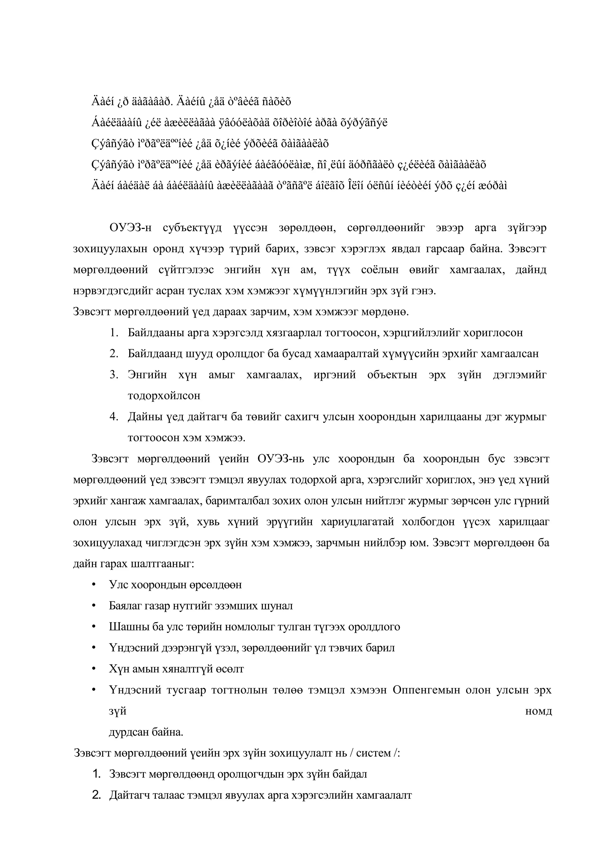 Äàéí ¿ð äàãàâàð. Äàéíû ¿åä òºâèéã ñàõèõ
Áàéëäààíû ¿éë àæèëëàãàà ÿâóóëàõàä õîðèîòîé àðãà õýðýãñýë
Çýâñýãò ìºðãºëäººíèé ¿åä õ¿íèé ýðõèéã õàìãààëàõ
Çýâñýãò ìºðãºëäººíèé ¿åä èðãýíèé áàéãóóëàìæ, ñî¸ëûí äóðñãàëò ç¿éëèéã õàìãààëàõ
Äàéí áàéäàë áà áàéëäààíû àæèëëàãààã òºãñãºë áîëãîõ Îëîí óëñûí íèéòèéí ýðõ ç¿éí æóðàì
ОУЭЗ-н субъектүүд үүссэн зөрөлдөөн, сөргөлдөөнийг эвээр арга зүйгээр
зохицуулахын оронд хүчээр түрий барих, зэвсэг хэрэглэх явдал гарсаар байна. Зэвсэгт
мөргөлдөөний сүйтгэлээс энгийн хүн ам, түүх соѐлын өвийг хамгаалах, дайнд
нэрвэгдэгсдийг асран туслах хэм хэмжээг хүмүүнлэгийн эрх зүй гэнэ.
Зэвсэгт мөргөлдөөний үед дараах зарчим, хэм хэмжээг мөрдөнө.
1. Байлдааны арга хэрэгсэлд хязгаарлал тогтоосон, хэрцгийлэлийг хориглосон
2. Байлдаанд шууд оролцдог ба бусад хамааралтай хүмүүсийн эрхийг хамгаалсан
3. Энгийн хүн амыг хамгаалах, иргэний объектын эрх зүйн дэглэмийг
тодорхойлсон
4. Дайны үед дайтагч ба төвийг сахигч улсын хоорондын харилцааны дэг журмыг
тогтоосон хэм хэмжээ.
Зэвсэгт мөргөлдөөний үеийн ОУЭЗ-нь улс хоорондын ба хоорондын бус зэвсэгт
мөргөлдөөний үед зэвсэгт тэмцэл явуулах тодорхой арга, хэрэгслийг хориглох, энэ үед хүний
эрхийг хангаж хамгаалах, баримталбал зохих олон улсын нийтлэг журмыг зөрчсөн улс гүрний
олон улсын эрх зүй, хувь хүний эрүүгийн хариуцлагатай холбогдон үүсэх харилцааг
зохицуулахад чиглэгдсэн эрх зүйн хэм хэмжээ, зарчмын нийлбэр юм. Зэвсэгт мөргөлдөөн ба
дайн гарах шалтгааныг:
•

Улс хоорондын өрсөлдөөн

•

Баялаг газар нутгийг эзэмших шунал

•

Шашны ба улс төрийн номлолыг тулган түгээх оролдлого

•

Үндэсний дээрэнгүй үзэл, зөрөлдөөнийг үл тэвчих барил

•

Хүн амын хяналтгүй өсөлт

•

Үндэсний тусгаар тогтнолын төлөө тэмцэл хэмээн Оппенгемын олон улсын эрх
зүй
дурдсан байна.

Зэвсэгт мөргөлдөөний үеийн эрх зүйн зохицуулалт нь / систем /:
1. Зэвсэгт мөргөлдөөнд оролцогчдын эрх зүйн байдал
2. Дайтагч талаас тэмцэл явуулах арга хэрэгсэлийн хамгаалалт

номд

 