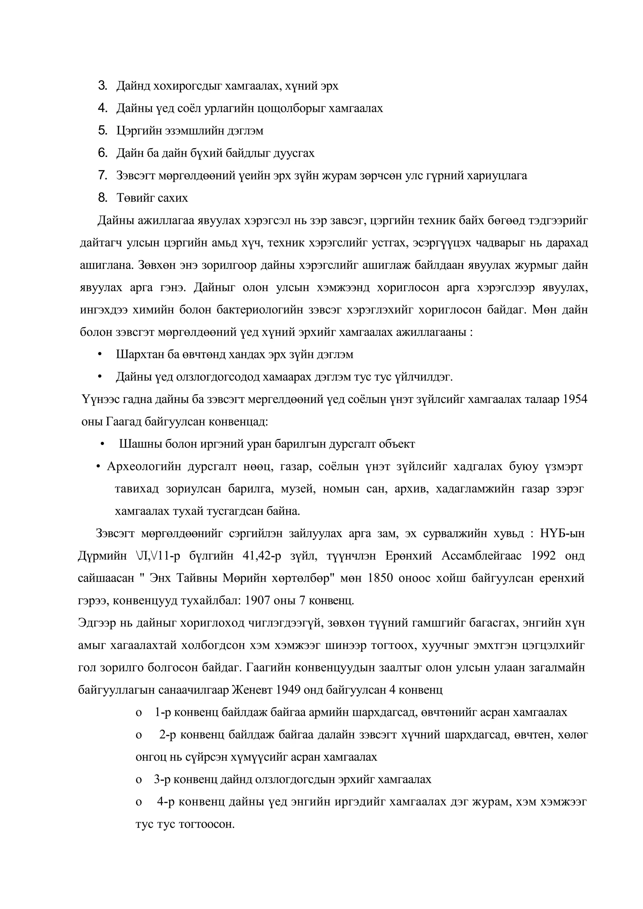 3. Дайнд хохирогсдыг хамгаалах, хүний эрх
4. Дайны үед соѐл урлагийн цощолборыг хамгаалах
5. Цэргийн эзэмшлийн дэглэм
6. Дайн ба дайн бүхий байдлыг дуусгах
7. Зэвсэгт мөргөлдөөний үеийн эрх зүйн журам зөрчсөн улс гүрний хариуцлага
8. Төвийг сахих
Дайны ажиллагаа явуулах хэрэгсэл нь зэр завсэг, цэргийн техник байх бөгөөд тэдгээрийг
дайтагч улсын цэргийн амьд хүч, техник хэрэгслийг устгах, эсэргүүцэх чадварыг нь дарахад
ашиглана. Зөвхөн энэ зорилгоор дайны хэрэгслийг ашиглаж байлдаан явуулах журмыг дайн
явуулах арга гэнэ. Дайныг олон улсын хэмжээнд хориглосон арга хэрэгслээр явуулах,
ингэхдээ химийн болон бактериологийн зэвсэг хэрэглэхийг хориглосон байдаг. Мөн дайн
болон зэвсгэт мөргөлдөөний үед хүний эрхийг хамгаалах ажиллагааны :
•

Шархтан ба өвчтөнд хандах эрх зүйн дэглэм

•

Дайны үед олзлогдогсодод хамаарах дэглэм тус тус үйлчилдэг.

Үүнээс гадна дайны ба зэвсэгт мергелдөөний үед соѐлын үнэт зүйлсийг хамгаалах талаар 1954
оны Гаагад байгуулсан конвенцад:
•

Шашны болон иргэний уран барилгын дурсгалт объект

• Археологийн дурсгалт нөөц, газар, соѐлын үнэт зүйлсийг хадгалах буюу үзмэрт
тавихад зориулсан барилга, музей, номын сан, архив, хадагламжийн газар зэрэг
хамгаалах тухай тусгагдсан байна.
Зэвсэгт мөргөлдөөнийг сэргийлэн зайлуулах арга зам, эх сурвалжийн хувьд : НҮБ-ын
Дүрмийн Л,/11-р бүлгийн 41,42-р зүйл, түүнчлэн Ерөнхий Ассамблейгаас 1992 онд
сайшаасан " Энх Тайвны Мөрийн хөртөлбөр" мөн 1850 оноос хойш байгуулсан еренхий
гэрээ, конвенцууд тухайлбал: 1907 оны 7 конвенц.
Эдгээр нь дайныг хориглоход чиглэгдээгүй, зөвхөн түүний гамшгийг багасгах, энгийн хүн
амыг хагаалахтай холбогдсон хэм хэмжээг шинээр тогтоох, хуучныг эмхтгэн цэгцэлхийг
гол зорилго болгосон байдаг. Гаагийн конвенцуудын заалтыг олон улсын улаан загалмайн
байгууллагын санаачилгаар Женевт 1949 онд байгуулсан 4 конвенц
о 1-р конвенц байлдаж байгаа армийн шархдагсад, өвчтөнийг асран хамгаалах
о

2-р конвенц байлдаж байгаа далайн зэвсэгт хүчний шархдагсад, өвчтен, хөлөг

онгоц нь сүйрсэн хүмүүсийг асран хамгаалах
о 3-р конвенц дайнд олзлогдогсдын эрхийг хамгаалах
о

4-р конвенц дайны үед энгийн иргэдийг хамгаалах дэг журам, хэм хэмжээг

тус тус тогтоосон.

 