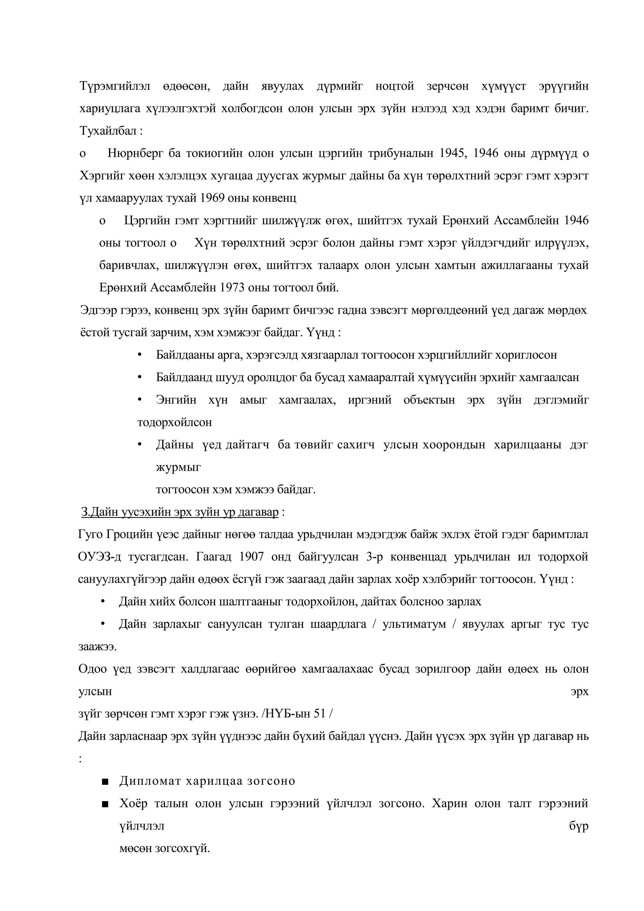 Түрэмгийлэл өдөөсөн, дайн явуулах дүрмийг ноцтой зерчсөн хүмүүст эрүүгийн
хариуцлага хүлээлгэхтэй холбогдсон олон улсын эрх зүйн нэлээд хэд хэдэн баримт бичиг.
Тухайлбал :
о

Нюрнберг ба токиогийн олон улсын цэргийн трибуналын 1945, 1946 оны дүрмүүд о

Хэргийг хөөн хэлэлцэх хугацаа дуусгах журмыг дайны ба хүн төрөлхтний эсрэг гэмт хэрэгт
үл хамааруулах тухай 1969 оны конвенц
о

Цэргийн гэмт хэргтнийг шилжүүлж өгөх, шийтгэх тухай Ерөнхий Ассамблейн 1946

оны тогтоол о

Хүн төрөлхтний эсрэг болон дайны гэмт хэрэг үйлдэгчдийг илрүүлэх,

баривчлах, шилжүүлэн өгөх, шийтгэх талаарх олон улсын хамтын ажиллагааны тухай
Ерөнхий Ассамблейн 1973 оны тогтоол бий.
Эдгээр гэрээ, конвенц эрх зүйн баримт бичгээс гадна зэвсэгт мөргөлдеөний үед дагаж мөрдөх
ѐстой тусгай зарчим, хэм хэмжээг байдаг. Үүнд :
•

Байлдааны арга, хэрэгсэлд хязгаарлал тогтоосон хэрцгийллийг хориглосон

•

Байлдаанд шууд оролцдог ба бусад хамааралтай хүмүүсийн эрхийг хамгаалсан

•

Энгийн хүн амыг хамгаалах, иргэний объектын эрх зүйн дэглэмийг

тодорхойлсон
•

Дайны үед дайтагч ба төвийг сахигч улсын хоорондын харилцааны дэг
журмыг
тогтоосон хэм хэмжээ байдаг.

З.Дайн уусэхийн эрх зуйн ур дагавар :
Гуго Гроцийн үеэс дайныг нөгөө талдаа урьдчилан мэдэгдэж байж эхлэх ѐтой гэдэг баримтлал
ОУЭЗ-д тусгагдсан. Гаагад 1907 онд байгуулсан 3-р конвенцад урьдчилан ил тодорхой
сануулахгүйгээр дайн өдөөх ѐсгүй гэж заагаад дайн зарлах хоѐр хэлбэрийг тогтоосон. Үүнд :
•

Дайн хийх болсон шалтгааныг тодорхойлон, дайтах болсноо зарлах

•

Дайн зарлахыг сануулсан тулган шаардлага / ультиматум / явуулах аргыг тус тус

заажээ.
Одоо үед зэвсэгт халдлагаас өөрийгөө хамгаалахаас бусад зорилгоор дайн өдөех нь олон
улсын

эрх

зүйг зөрчсөн гэмт хэрэг гэж үзнэ. /НҮБ-ын 51 /
Дайн зарласнаар эрх зүйн үүднээс дайн бүхий байдал үүснэ. Дайн үүсэх эрх зүйн үр дагавар нь
:
■ Дипломат харилцаа зогсоно
■ Хоѐр талын олон улсын гэрээний үйлчлэл зогсоно. Харин олон талт гэрээний
үйлчлэл
мөсөн зогсохгүй.

бүр

 