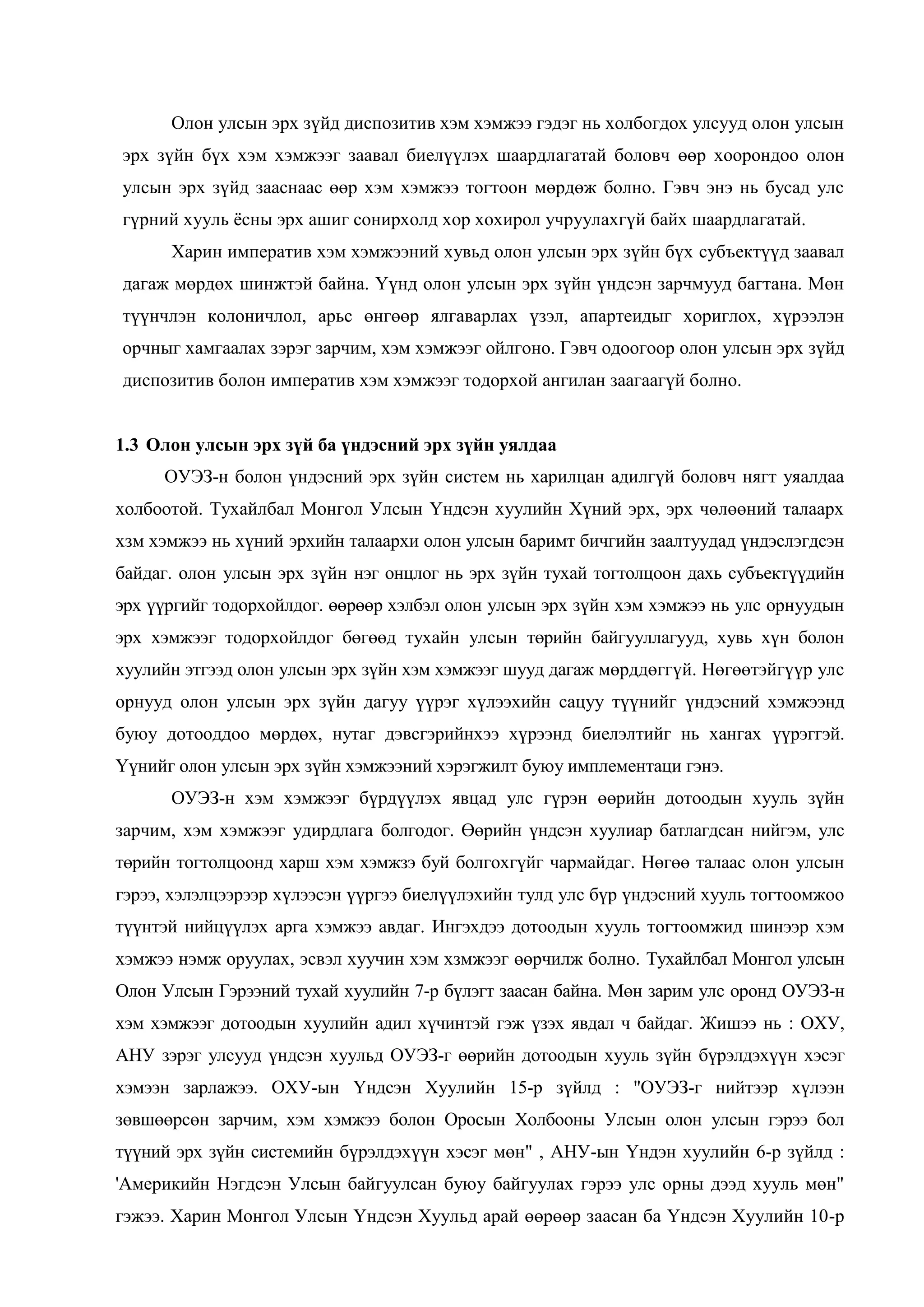 Олон улсын эрх зүйд диспозитив хэм хэмжээ гэдэг нь холбогдох улсууд олон улсын
эрх зүйн бүх хэм хэмжээг заавал биелүүлэх шаардлагатай боловч өөр хоорондоо олон
улсын эрх зүйд зааснаас өөр хэм хэмжээ тогтоон мөрдөж болно. Гэвч энэ нь бусад улс
гүрний хууль ѐсны эрх ашиг сонирхолд хор хохирол учруулахгүй байх шаардлагатай.
Харин императив хэм хэмжээний хувьд олон улсын эрх зүйн бүх субъектүүд заавал
дагаж мөрдөх шинжтэй байна. Үүнд олон улсын эрх зүйн үндсэн зарчмууд багтана. Мөн
түүнчлэн колоничлол, арьс өнгөөр ялгаварлах үзэл, апартеидыг хориглох, хүрээлэн
орчныг хамгаалах зэрэг зарчим, хэм хэмжээг ойлгоно. Гэвч одоогоор олон улсын эрх зүйд
диспозитив болон императив хэм хэмжээг тодорхой ангилан заагаагүй болно.
1.3 Олон улсын эрх зүй ба үндэсний эрх зүйн уялдаа
ОУЭЗ-н болон үндэсний эрх зүйн систем нь харилцан адилгүй боловч нягт уяалдаа
холбоотой. Тухайлбал Монгол Улсын Үндсэн хуулийн Хүний эрх, эрх чөлөөний талаарх
хзм хэмжээ нь хүний эрхийн талаархи олон улсын баримт бичгийн заалтуудад үндэслэгдсэн
байдаг. олон улсын эрх зүйн нэг онцлог нь эрх зүйн тухай тогтолцоон дахь субъектүүдийн
эрх үүргийг тодорхойлдог. өөрөөр хэлбэл олон улсын эрх зүйн хэм хэмжээ нь улс орнуудын
эрх хэмжээг тодорхойлдог бөгөөд тухайн улсын төрийн байгууллагууд, хувь хүн болон
хуулийн этгээд олон улсын эрх зүйн хэм хэмжээг шууд дагаж мөрддөггүй. Нөгөөтэйгүүр улс
орнууд олон улсын эрх зүйн дагуу үүрэг хүлээхийн сацуу түүнийг үндэсний хэмжээнд
буюу дотооддоо мөрдөх, нутаг дэвсгэрийнхээ хүрээнд биелэлтийг нь хангах үүрэггэй.
Үүнийг олон улсын эрх зүйн хэмжээний хэрэгжилт буюу имплементаци гэнэ.
ОУЭЗ-н хэм хэмжээг бүрдүүлэх явцад улс гүрэн өөрийн дотоодын хууль зүйн
зарчим, хэм хэмжээг удирдлага болгодог. Өөрийн үндсэн хуулиар батлагдсан нийгэм, улс
төрийн тогтолцоонд харш хэм хэмжзэ буй болгохгүйг чармайдаг. Нөгөө талаас олон улсын
гэрээ, хэлэлцээрээр хүлээсэн үүргээ биелүүлэхийн тулд улс бүр үндэсний хууль тогтоомжоо
түүнтэй нийцүүлэх арга хэмжээ авдаг. Ингэхдээ дотоодын хууль тогтоомжид шинээр хэм
хэмжээ нэмж оруулах, эсвэл хуучин хэм хзмжээг өөрчилж болно. Тухайлбал Монгол улсын
Олон Улсын Гэрээний тухай хуулийн 7-р бүлэгт заасан байна. Мөн зарим улс оронд ОУЭЗ-н
хэм хэмжээг дотоодын хуулийн адил хүчинтэй гэж үзэх явдал ч байдаг. Жишээ нь : ОХУ,
АНУ зэрэг улсууд үндсэн хуульд ОУЭЗ-г өөрийн дотоодын хууль зүйн бүрэлдэхүүн хэсэг
хэмээн зарлажээ. ОХУ-ын Үндсэн Хуулийн 15-р зүйлд : "ОУЭЗ-г нийтээр хүлээн
зөвшөөрсөн зарчим, хэм хэмжээ болон Оросын Холбооны Улсын олон улсын гэрээ бол
түүний эрх зүйн системийн бүрэлдэхүүн хэсэг мөн" , АНУ-ын Үндэн хуулийн 6-р зүйлд :
'Америкийн Нэгдсэн Улсын байгуулсан буюу байгуулах гэрээ улс орны дээд хууль мөн"
гэжээ. Харин Монгол Улсын Үндсэн Хуульд арай өөрөөр заасан ба Үндсэн Хуулийн 10-р

 