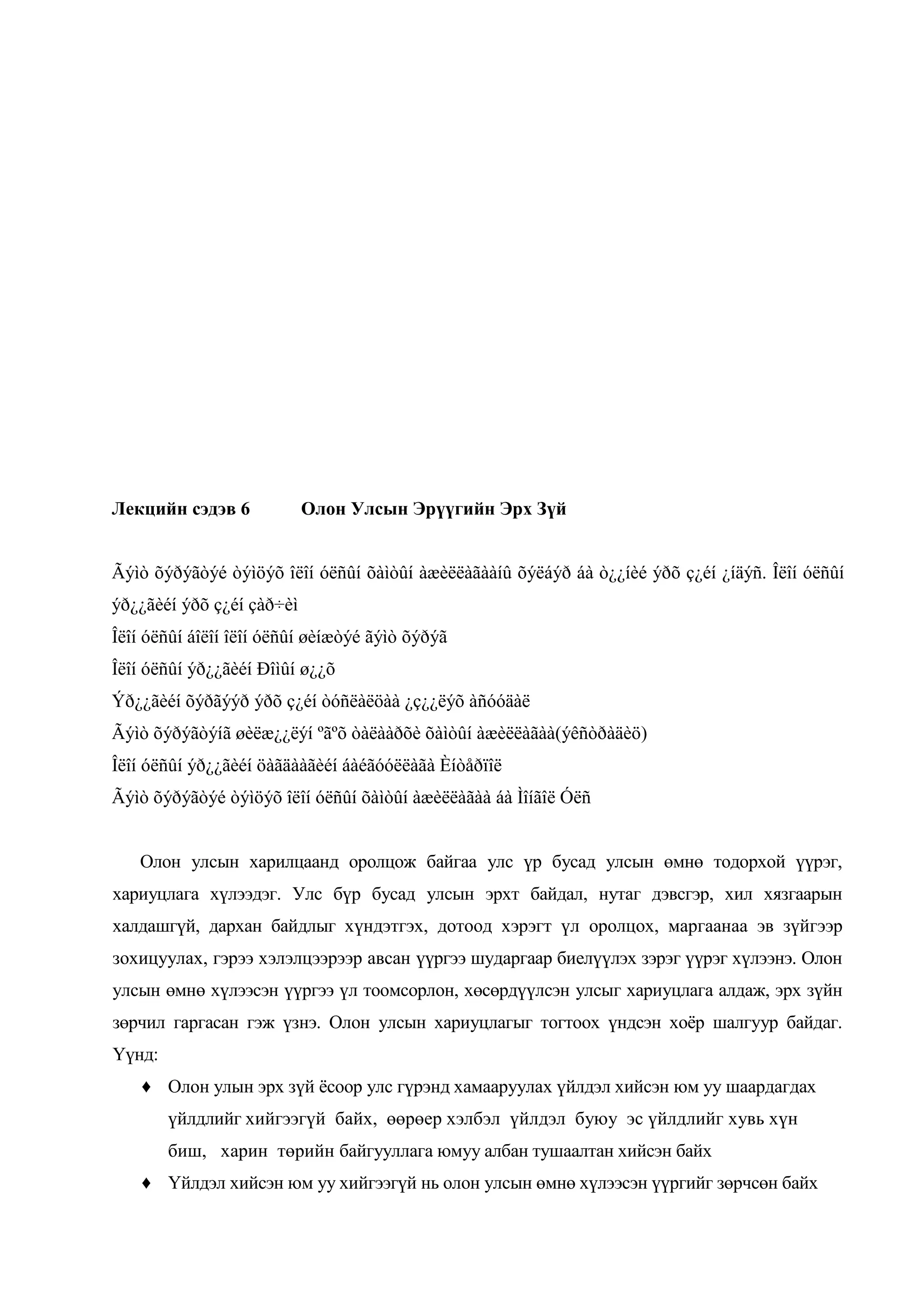 Лекцийн сэдэв 6

Олон Улсын Эрүүгийн Эрх Зүй

Ãýìò õýðýãòýé òýìöýõ îëîí óëñûí õàìòûí àæèëëàãààíû õýëáýð áà ò¿¿íèé ýðõ ç¿éí ¿íäýñ. Îëîí óëñûí
ýð¿¿ãèéí ýðõ ç¿éí çàð÷èì
Îëîí óëñûí áîëîí îëîí óëñûí øèíæòýé ãýìò õýðýã
Îëîí óëñûí ýð¿¿ãèéí Ðîìûí ø¿¿õ
Ýð¿¿ãèéí õýðãýýð ýðõ ç¿éí òóñëàëöàà ¿ç¿¿ëýõ àñóóäàë
Ãýìò õýðýãòýíã øèëæ¿¿ëýí ºãºõ òàëààðõè õàìòûí àæèëëàãàà(ýêñòðàäèö)
Îëîí óëñûí ýð¿¿ãèéí öàãäààãèéí áàéãóóëëàãà Èíòåðïîë
Ãýìò õýðýãòýé òýìöýõ îëîí óëñûí õàìòûí àæèëëàãàà áà Ìîíãîë Óëñ
Олон улсын харилцаанд оролцож байгаа улс үр бусад улсын өмнө тодорхой үүрэг,
хариуцлага хүлээдэг. Улс бүр бусад улсын эрхт байдал, нутаг дэвсгэр, хил хязгаарын
халдашгүй, дархан байдлыг хүндэтгэх, дотоод хэрэгт үл оролцох, маргаанаа эв зүйгээр
зохицуулах, гэрээ хэлэлцээрээр авсан үүргээ шударгаар биелүүлэх зэрэг үүрэг хүлээнэ. Олон
улсын өмнө хүлээсэн үүргээ үл тоомсорлон, хөсөрдүүлсэн улсыг хариуцлага алдаж, эрх зүйн
зөрчил гаргасан гэж үзнэ. Олон улсын хариуцлагыг тогтоох үндсэн хоѐр шалгуур байдаг.
Үүнд:
♦ Олон улын эрх зүй ѐсоор улс гүрэнд хамааруулах үйлдэл хийсэн юм уу шаардагдах
үйлдлийг хийгээгүй байх, өөрөер хэлбэл үйлдэл буюу эс үйлдлийг хувь хүн
биш, харин төрийн байгууллага юмуу албан тушаалтан хийсэн байх
♦ Үйлдэл хийсэн юм уу хийгээгүй нь олон улсын өмнө хүлээсэн үүргийг зөрчсөн байх

 