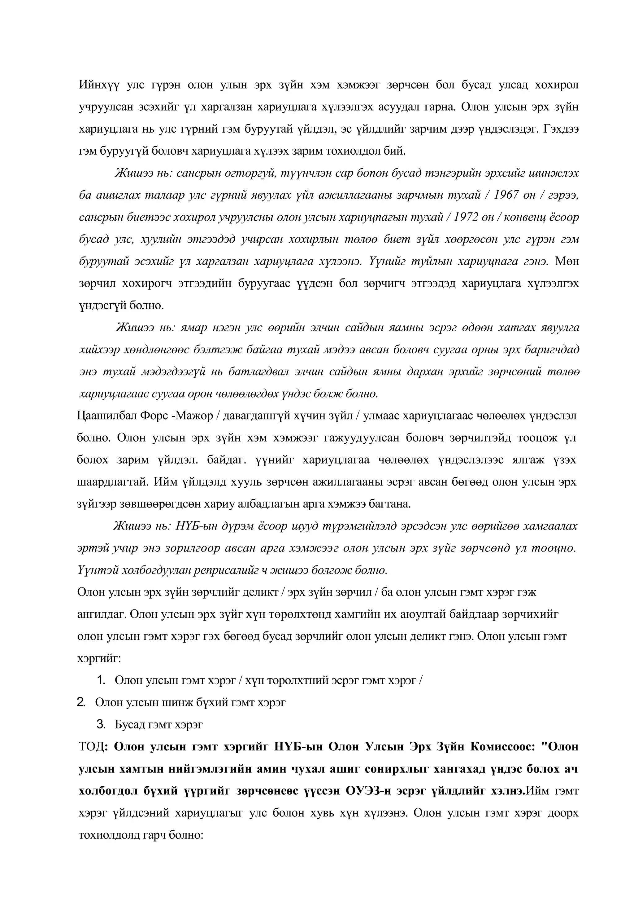 Ийнхүү улс гүрэн олон улын эрх зүйн хэм хэмжээг зөрчсөн бол бусад улсад хохирол
учруулсан эсэхийг үл харгалзан хариуцлага хүлээлгэх асуудал гарна. Олон улсын эрх зүйн
хариуцлага нь улс гүрний гэм буруутай үйлдэл, эс үйлдлийг зарчим дээр үндэслэдэг. Гэхдээ
гэм буруугүй боловч хариуцлага хүлээх зарим тохиолдол бий.
Жишээ нь: сансрын огторгуй, түүнчлэн сар бопон бусад тэнгэрийн эрхсийг шинжлэх
ба ашиглах талаар улс гүрний явуулах үйл ажиллагааны зарчмын тухай / 1967 он / гэрээ,
сансрын биетээс хохирол учруулсны олон улсын хариуцпагын тухай / 1972 он / конвенц ёсоор
бусад улс, хуулийн этгээдэд учирсан хохирлын төлөө биет зүйл хөөргөсөн улс гүрэн гэм
буруутай эсэхийг үл харгалзан хариуцлага хүлээнэ. Үүнийг туйлын хариуцпага гэнэ. Мөн
зөрчил хохирогч этгээдийн буруугаас үүдсэн бол зөрчигч этгээдэд хариуцлага хүлээлгэх
үндэсгүй болно.
Жишээ нь: ямар нэгэн улс өөрийн элчин сайдын яамны эсрэг өдөөн хатгах явуулга
хийхээр хөндлөнгөөс бэлтгэж байгаа тухай мэдээ авсан боловч суугаа орны эрх баригчдад
энэ тухай мэдэгдээгүй нь батлагдвал элчин сайдын ямны дархан эрхийг зөрчсөний төлөө
хариуцлагаас суугаа орон чөлөөлөгдөх үндэс болж болно.
Цаашилбал Форс -Мажор / давагдашгүй хүчин зүйл / улмаас хариуцлагаас чөлөөлөх үндэслэл
болно. Олон улсын эрх зүйн хэм хэмжээг гажуудуулсан боловч зөрчилтэйд тооцож үл
болох зарим үйлдэл. байдаг. үүнийг хариуцлагаа чөлөөлөх үндэслэлээс ялгаж үзэх
шаардлагтай. Ийм үйлдэлд хууль зөрчсөн ажиллагааны эсрэг авсан бөгөөд олон улсын эрх
зүйгээр зөвшөөрөгдсөн хариу албадлагын арга хэмжээ багтана.
Жишээ нь: НҮБ-ын дүрэм ёсоор шууд түрэмгийлэлд эрсэдсэн улс өөрийгөө хамгаалах
эртэй учир энэ зорилгоор авсан арга хэмжээг олон улсын эрх зүйг зөрчсөнд үл тооцно.
Үүнтэй холбогдуулан реприсалийг ч жишээ болгож болно.
Олон улсын эрх зүйн зөрчлийг деликт / эрх зүйн зөрчил / ба олон улсын гэмт хэрэг гэж
ангилдаг. Олон улсын эрх зүйг хүн төрөлхтөнд хамгийн их аюултай байдлаар зөрчихийг
олон улсын гэмт хэрэг гэх бөгөөд бусад зөрчлийг олон улсын деликт гэнэ. Олон улсын гэмт
хэргийг:
1. Олон улсын гэмт хэрэг / хүн төрөлхтний эсрэг гэмт хэрэг /
2. Олон улсын шинж бүхий гэмт хэрэг
3. Бусад гэмт хэрэг
ТОД: Олон улсын гэмт хэргийг НҮБ-ын Олон Улсын Эрх Зүйн Комиссоос: "Олон
улсын хамтын нийгэмлэгийн амин чухал ашиг сонирхлыг хангахад үндэс болох ач
холбогдол бүхий үүргийг зөрчсөнеөс үүссэн ОУЭЗ-н эсрэг үйлдлийг хэлнэ.Ийм гэмт
хэрэг үйлдсэний хариуцлагыг улс болон хувь хүн хүлээнэ. Олон улсын гэмт хэрэг доорх
тохиолдолд гарч болно:

 