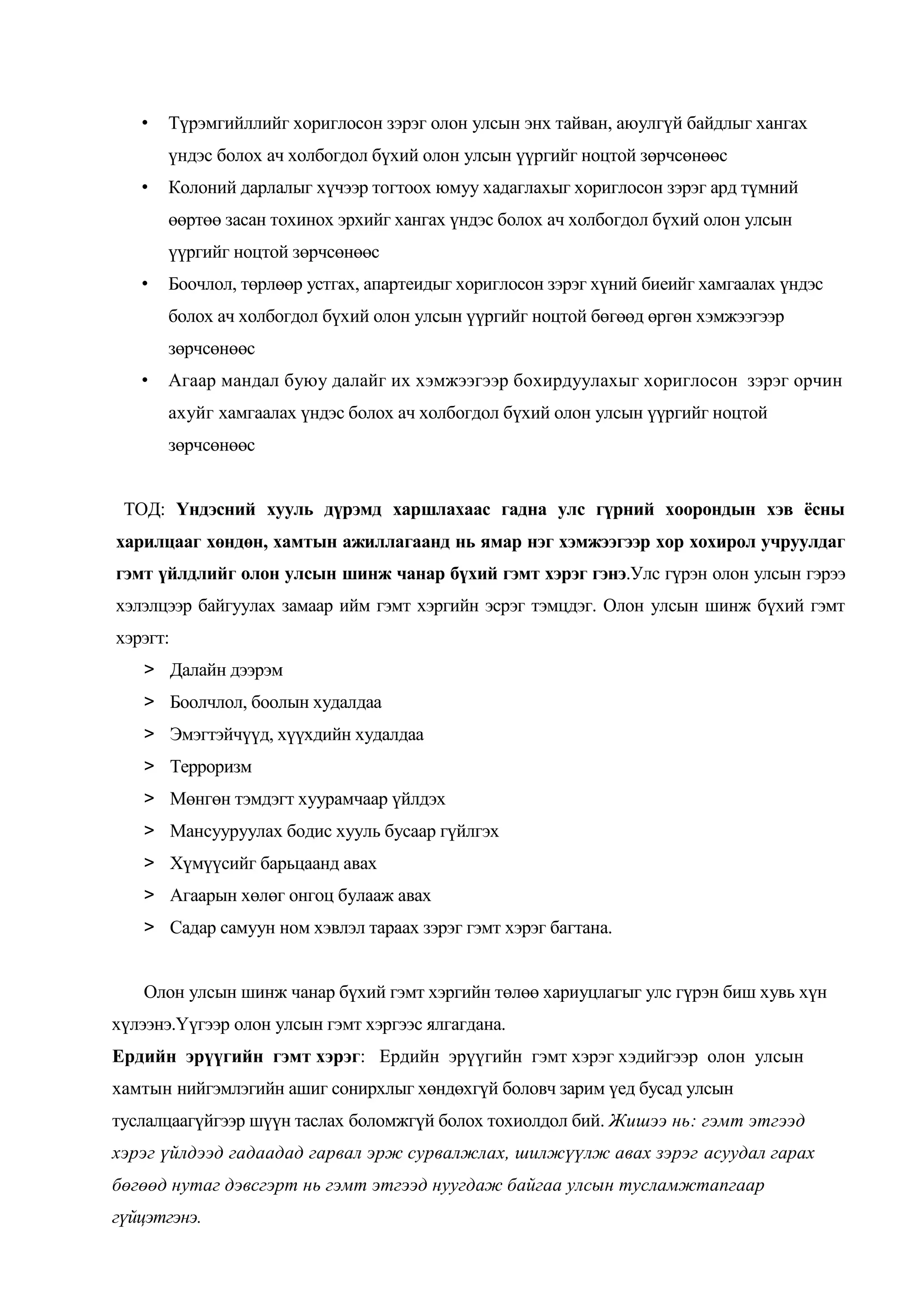 •

Түрэмгийллийг хориглосон зэрэг олон улсын энх тайван, аюулгүй байдлыг хангах
үндэс болох ач холбогдол бүхий олон улсын үүргийг ноцтой зөрчсөнөөс

•

Колоний дарлалыг хүчээр тогтоох юмуу хадаглахыг хориглосон зэрэг ард түмний
өөртөө засан тохинох эрхийг хангах үндэс болох ач холбогдол бүхий олон улсын
үүргийг ноцтой зөрчсөнөөс

•

Боочлол, төрлөөр устгах, апартеидыг хориглосон зэрэг хүний биеийг хамгаалах үндэс
болох ач холбогдол бүхий олон улсын үүргийг ноцтой бөгөөд өргөн хэмжээгээр
зөрчсөнөөс

•

Агаар мандал буюу далайг их хэмжээгээр бохирдуулахыг хориглосон зэрэг орчин
ахуйг хамгаалах үндэс болох ач холбогдол бүхий олон улсын үүргийг ноцтой
зөрчсөнөөс

ТОД: Үндэсний хууль дүрэмд харшлахаас гадна улс гүрний хоорондын хэв ёсны
харилцааг хөндөн, хамтын ажиллагаанд нь ямар нэг хэмжээгээр хор хохирол учруулдаг
гэмт үйлдлийг олон улсын шинж чанар бүхий гэмт хэрэг гэнэ.Улс гүрэн олон улсын гэрээ
хэлэлцээр байгуулах замаар ийм гэмт хэргийн эсрэг тэмцдэг. Олон улсын шинж бүхий гэмт
хэрэгт:
> Далайн дээрэм
> Боолчлол, боолын худалдаа
> Эмэгтэйчүүд, хүүхдийн худалдаа
> Терроризм
> Мөнгөн тэмдэгт хуурамчаар үйлдэх
> Мансууруулах бодис хууль бусаар гүйлгэх
> Хүмүүсийг барьцаанд авах
> Агаарын хөлөг онгоц булааж авах
> Садар самуун ном хэвлэл тараах зэрэг гэмт хэрэг багтана.
Олон улсын шинж чанар бүхий гэмт хэргийн төлөө хариуцлагыг улс гүрэн биш хувь хүн
хүлээнэ.Үүгээр олон улсын гэмт хэргээс ялгагдана.
Ердийн эрүүгийн гэмт хэрэг: Ердийн эрүүгийн гэмт хэрэг хэдийгээр олон улсын
хамтын нийгэмлэгийн ашиг сонирхлыг хөндөхгүй боловч зарим үед бусад улсын
туслалцаагүйгээр шүүн таслах боломжгүй болох тохиолдол бий. Жишээ нь: гэмт этгээд
хэрэг үйлдээд гадаадад гарвал эрж сурвалжлах, шилжүүлж авах зэрэг асуудал гарах
бөгөөд нутаг дэвсгэрт нь гэмт этгээд нуугдаж байгаа улсын тусламжтапгаар
гүйцэтгэнэ.

 