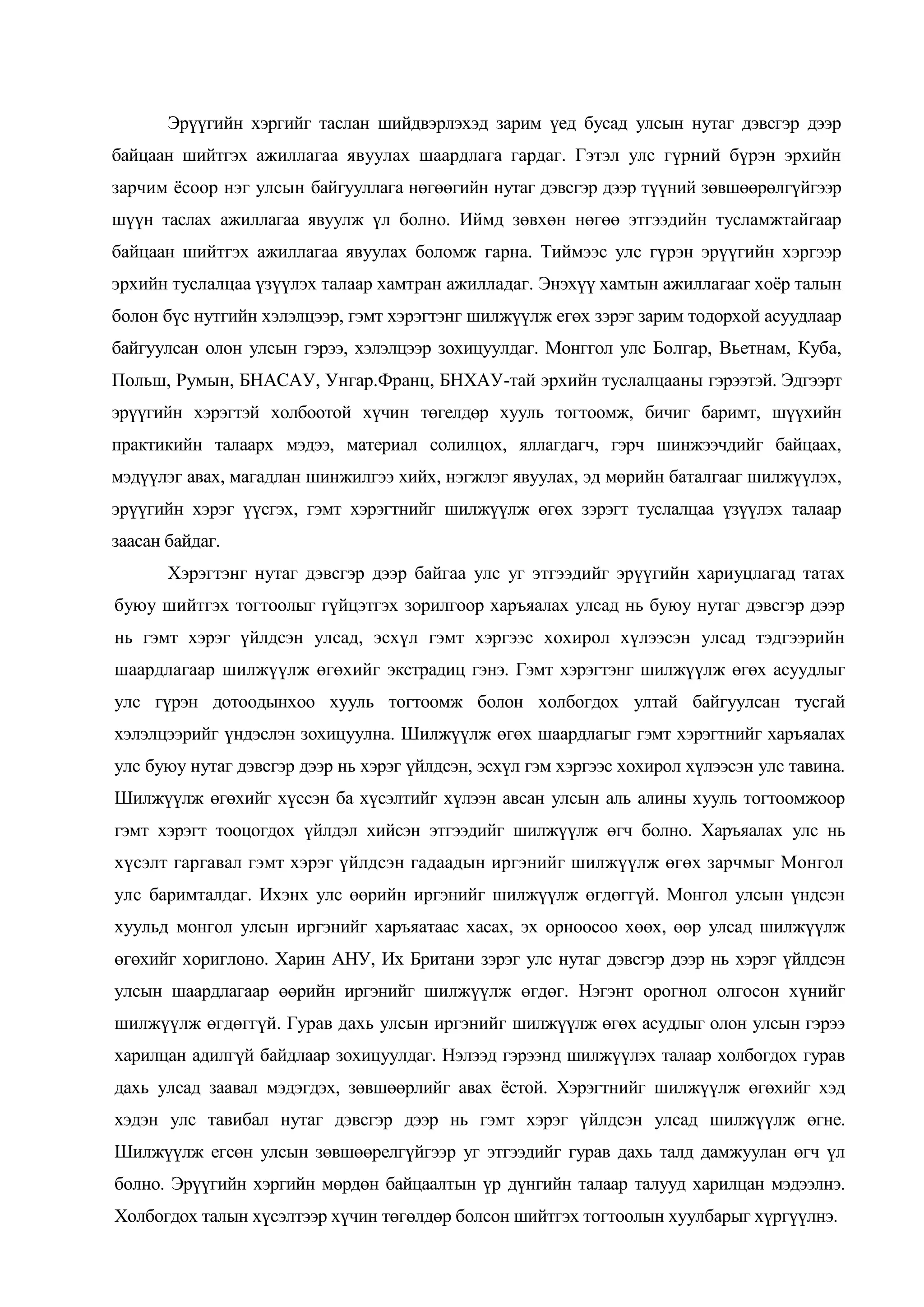 Эрүүгийн хэргийг таслан шийдвэрлэхэд зарим үед бусад улсын нутаг дэвсгэр дээр
байцаан шийтгэх ажиллагаа явуулах шаардлага гардаг. Гэтэл улс гүрний бүрэн эрхийн
зарчим ѐсоор нэг улсын байгууллага нөгөөгийн нутаг дэвсгэр дээр түүний зөвшөөрөлгүйгээр
шүүн таслах ажиллагаа явуулж үл болно. Иймд зөвхөн нөгөө этгээдийн тусламжтайгаар
байцаан шийтгэх ажиллагаа явуулах боломж гарна. Тиймээс улс гүрэн эрүүгийн хэргээр
эрхийн туслалцаа үзүүлэх талаар хамтран ажилладаг. Энэхүү хамтын ажиллагааг хоѐр талын
болон бүс нутгийн хэлэлцээр, гэмт хэрэгтэнг шилжүүлж егөх зэрэг зарим тодорхой асуудлаар
байгуулсан олон улсын гэрээ, хэлэлцээр зохицуулдаг. Монггол улс Болгар, Вьетнам, Куба,
Польш, Румын, БНАСАУ, Унгар.Франц, БНХАУ-тай эрхийн туслалцааны гэрээтэй. Эдгээрт
эрүүгийн хэрэгтэй холбоотой хүчин төгелдөр хууль тогтоомж, бичиг баримт, шүүхийн
практикийн талаарх мэдээ, материал солилцох, яллагдагч, гэрч шинжээчдийг байцаах,
мэдүүлэг авах, магадлан шинжилгээ хийх, нэгжлэг явуулах, эд мөрийн баталгааг шилжүүлэх,
эрүүгийн хэрэг үүсгэх, гэмт хэрэгтнийг шилжүүлж өгөх зэрэгт туслалцаа үзүүлэх талаар
заасан байдаг.
Хэрэгтэнг нутаг дэвсгэр дээр байгаа улс уг этгээдийг эрүүгийн хариуцлагад татах
буюу шийтгэх тогтоолыг гүйцэтгэх зорилгоор харъяалах улсад нь буюу нутаг дэвсгэр дээр
нь гэмт хэрэг үйлдсэн улсад, эсхүл гэмт хэргээс хохирол хүлээсэн улсад тэдгээрийн
шаардлагаар шилжүүлж өгөхийг экстрадиц гэнэ. Гэмт хэрэгтэнг шилжүүлж өгөх асуудлыг
улс гүрэн дотоодынхоо хууль тогтоомж болон холбогдох ултай байгуулсан тусгай
хэлэлцээрийг үндэслэн зохицуулна. Шилжүүлж өгөх шаардлагыг гэмт хэрэгтнийг харъяалах
улс буюу нутаг дэвсгэр дээр нь хэрэг үйлдсэн, эсхүл гэм хэргээс хохирол хүлээсэн улс тавина.
Шилжүүлж өгөхийг хүссэн ба хүсэлтийг хүлээн авсан улсын аль алины хууль тогтоомжоор
гэмт хэрэгт тооцогдох үйлдэл хийсэн этгээдийг шилжүүлж өгч болно. Харъяалах улс нь
хүсэлт гаргавал гэмт хэрэг үйлдсэн гадаадын иргэнийг шилжүүлж өгөх зарчмыг Монгол
улс баримталдаг. Ихэнх улс өөрийн иргэнийг шилжүүлж өгдөггүй. Монгол улсын үндсэн
хуульд монгол улсын иргэнийг харъяатаас хасах, эх орноосоо хөөх, өөр улсад шилжүүлж
өгөхийг хориглоно. Харин АНУ, Их Британи зэрэг улс нутаг дэвсгэр дээр нь хэрэг үйлдсэн
улсын шаардлагаар өөрийн иргэнийг шилжүүлж өгдөг. Нэгэнт орогнол олгосон хүнийг
шилжүүлж өгдөггүй. Гурав дахь улсын иргэнийг шилжүүлж өгөх асудлыг олон улсын гэрээ
харилцан адилгүй байдлаар зохицуулдаг. Нэлээд гэрээнд шилжүүлэх талаар холбогдох гурав
дахь улсад заавал мэдэгдэх, зөвшөөрлийг авах ѐстой. Хэрэгтнийг шилжүүлж өгөхийг хэд
хэдэн улс тавибал нутаг дэвсгэр дээр нь гэмт хэрэг үйлдсэн улсад шилжүүлж өгне.
Шилжүүлж егсөн улсын зөвшөөрелгүйгээр уг этгээдийг гурав дахь талд дамжуулан өгч үл
болно. Эрүүгийн хэргийн мөрдөн байцаалтын үр дүнгийн талаар талууд харилцан мэдээлнэ.
Холбогдох талын хүсэлтээр хүчин төгөлдөр болсон шийтгэх тогтоолын хуулбарыг хүргүүлнэ.

 