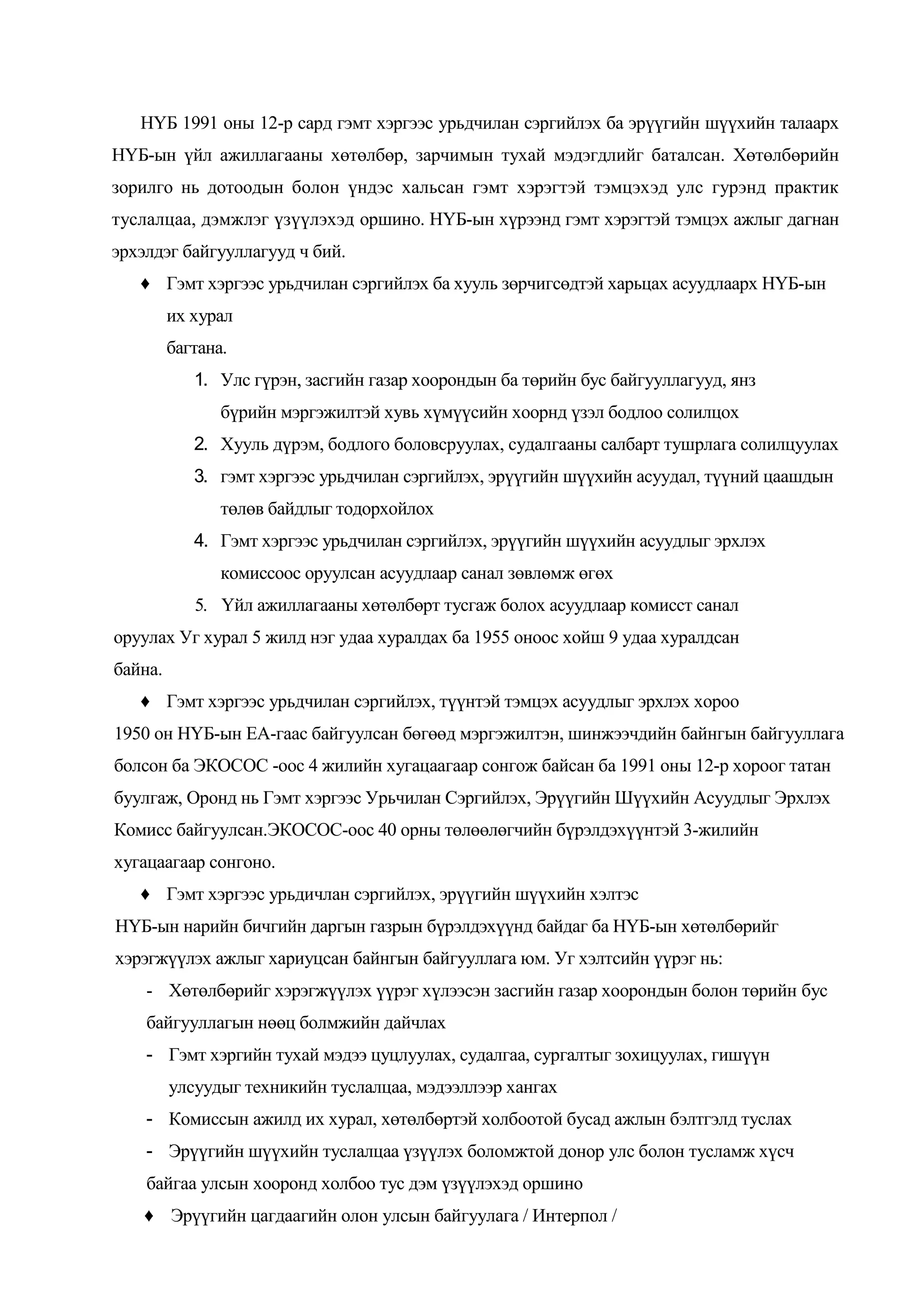 НҮБ 1991 оны 12-р сард гэмт хэргээс урьдчилан сэргийлэх ба эрүүгийн шүүхийн талаарх
НҮБ-ын үйл ажиллагааны хөтөлбөр, зарчимын тухай мэдэгдлийг баталсан. Хөтөлбөрийн
зорилго нь дотоодын болон үндэс хальсан гэмт хэрэгтэй тэмцэхэд улс гурэнд практик
туслалцаа, дэмжлэг үзүүлэхэд оршино. НҮБ-ын хүрээнд гэмт хэрэгтэй тэмцэх ажлыг дагнан
эрхэлдэг байгууллагууд ч бий.
♦ Гэмт хэргээс урьдчилан сэргийлэх ба хууль зөрчигсөдтэй харьцах асуудлаарх НҮБ-ын
их хурал
багтана.
1. Улс гүрэн, засгийн газар хоорондын ба төрийн бус байгууллагууд, янз
бүрийн мэргэжилтэй хувь хүмүүсийн хоорнд үзэл бодлоо солилцох
2. Хууль дүрэм, бодлого боловсруулах, судалгааны салбарт тушрлага солилцуулах
3. гэмт хэргээс урьдчилан сэргийлэх, эрүүгийн шүүхийн асуудал, түүний цаашдын
төлөв байдлыг тодорхойлох
4. Гэмт хэргээс урьдчилан сэргийлэх, эрүүгийн шүүхийн асуудлыг эрхлэх
комиссоос оруулсан асуудлаар санал зөвлөмж өгөх
5. Үйл ажиллагааны хөтөлбөрт тусгаж болох асуудлаар комисст санал
оруулах Уг хурал 5 жилд нэг удаа хуралдах ба 1955 оноос хойш 9 удаа хуралдсан
байна.
♦ Гэмт хэргээс урьдчилан сэргийлэх, түүнтэй тэмцэх асуудлыг эрхлэх хороо
1950 он НҮБ-ын ЕА-гаас байгуулсан бөгөөд мэргэжилтэн, шинжээчдийн байнгын байгууллага
болсон ба ЭКОСОС -оос 4 жилийн хугацаагаар сонгож байсан ба 1991 оны 12-р хороог татан
буулгаж, Оронд нь Гэмт хэргээс Урьчилан Сэргийлэх, Эрүүгийн Шүүхийн Асуудлыг Эрхлэх
Комисс байгуулсан.ЭКОСОС-оос 40 орны төлөөлөгчийн бүрэлдэхүүнтэй 3-жилийн
хугацаагаар сонгоно.
♦ Гэмт хэргээс урьдичлан сэргийлэх, эрүүгийн шүүхийн хэлтэс
НҮБ-ын нарийн бичгийн даргын газрын бүрэлдэхүүнд байдаг ба НҮБ-ын хөтөлбөрийг
хэрэгжүүлэх ажлыг хариуцсан байнгын байгууллага юм. Уг хэлтсийн үүрэг нь:
- Хөтөлбөрийг хэрэгжүүлэх үүрэг хүлээсэн засгийн газар хоорондын болон төрийн бус
байгууллагын нөөц болмжийн дайчлах
- Гэмт хэргийн тухай мэдээ цуцлуулах, судалгаа, сургалтыг зохицуулах, гишүүн
улсуудыг техникийн туслалцаа, мэдээллээр хангах
- Комиссын ажилд их хурал, хөтөлбөртэй холбоотой бусад ажлын бэлтгэлд туслах
- Эрүүгийн шүүхийн туслалцаа үзүүлэх боломжтой донор улс болон тусламж хүсч
байгаа улсын хооронд холбоо тус дэм үзүүлэхэд оршино
♦ Эрүүгийн цагдаагийн олон улсын байгуулага / Интерпол /

 