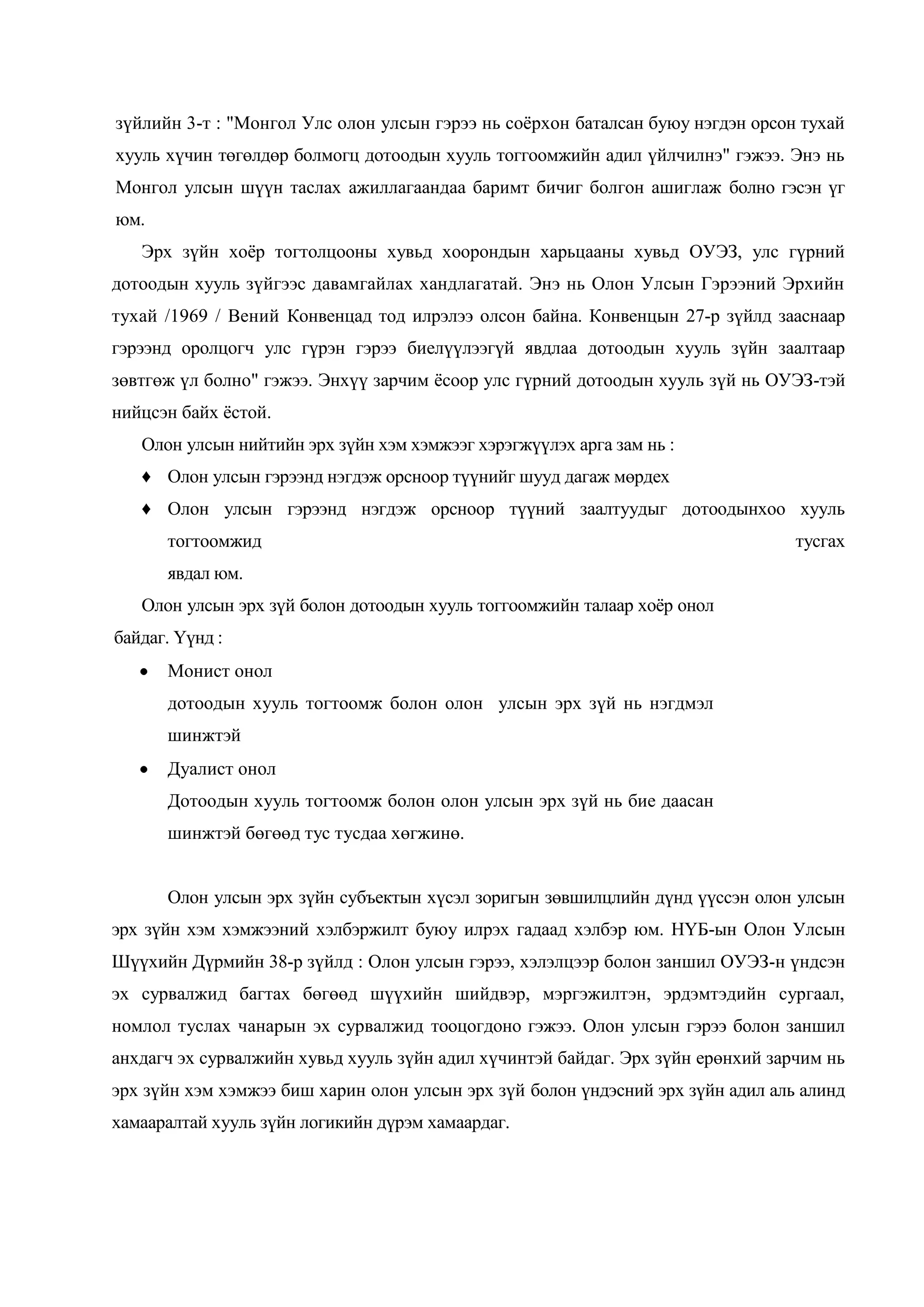 зүйлийн 3-т : "Монгол Улс олон улсын гэрээ нь соѐрхон баталсан буюу нэгдэн орсон тухай
хууль хүчин төгөлдөр болмогц дотоодын хууль тоггоомжийн адил үйлчилнэ" гэжээ. Энэ нь
Монгол улсын шүүн таслах ажиллагаандаа баримт бичиг болгон ашиглаж болно гэсэн үг
юм.
Эрх зүйн хоѐр тогтолцооны хувьд хоорондын харьцааны хувьд ОУЭЗ, улс гүрний
дотоодын хууль зүйгээс давамгайлах хандлагатай. Энэ нь Олон Улсын Гэрээний Эрхийн
тухай /1969 / Вений Конвенцад тод илрэлээ олсон байна. Конвенцын 27-р зүйлд зааснаар
гэрээнд оролцогч улс гүрэн гэрээ биелүүлээгүй явдлаа дотоодын хууль зүйн заалтаар
зөвтгөж үл болно" гэжээ. Энхүү зарчим ѐсоор улс гүрний дотоодын хууль зүй нь ОУЭЗ-тэй
нийцсэн байх ѐстой.
Олон улсын нийтийн эрх зүйн хэм хэмжээг хэрэгжүүлэх арга зам нь :
♦ Олон улсын гэрээнд нэгдэж орсноор түүнийг шууд дагаж мөрдех
♦ Олон улсын гэрээнд нэгдэж орсноор түүний заалтуудыг дотоодынхоо хууль
тогтоомжид

тусгах

явдал юм.
Олон улсын эрх зүй болон дотоодын хууль тоггоомжийн талаар хоѐр онол
байдаг. Үүнд :
Монист онол
дотоодын хууль тогтоомж болон олон улсын эрх зүй нь нэгдмэл
шинжтэй
Дуалист онол
Дотоодын хууль тогтоомж болон олон улсын эрх зүй нь бие даасан
шинжтэй бөгөөд тус тусдаа хөгжинө.
Олон улсын эрх зүйн субъектын хүсэл зоригын зөвшилцлийн дүнд үүссэн олон улсын
эрх зүйн хэм хэмжээний хэлбэржилт буюу илрэх гадаад хэлбэр юм. НҮБ-ын Олон Улсын
Шүүхийн Дүрмийн 38-р зүйлд : Олон улсын гэрээ, хэлэлцээр болон заншил ОУЭЗ-н үндсэн
эх сурвалжид багтах бөгөөд шүүхийн шийдвэр, мэргэжилтэн, эрдэмтэдийн сургаал,
номлол туслах чанарын эх сурвалжид тооцогдоно гэжээ. Олон улсын гэрээ болон заншил
анхдагч эх сурвалжийн хувьд хууль зүйн адил хүчинтэй байдаг. Эрх зүйн ерөнхий зарчим нь
эрх зүйн хэм хэмжээ биш харин олон улсын эрх зүй болон үндэсний эрх зүйн адил аль алинд
хамааралтай хууль зүйн логикийн дүрэм хамаардаг.

 