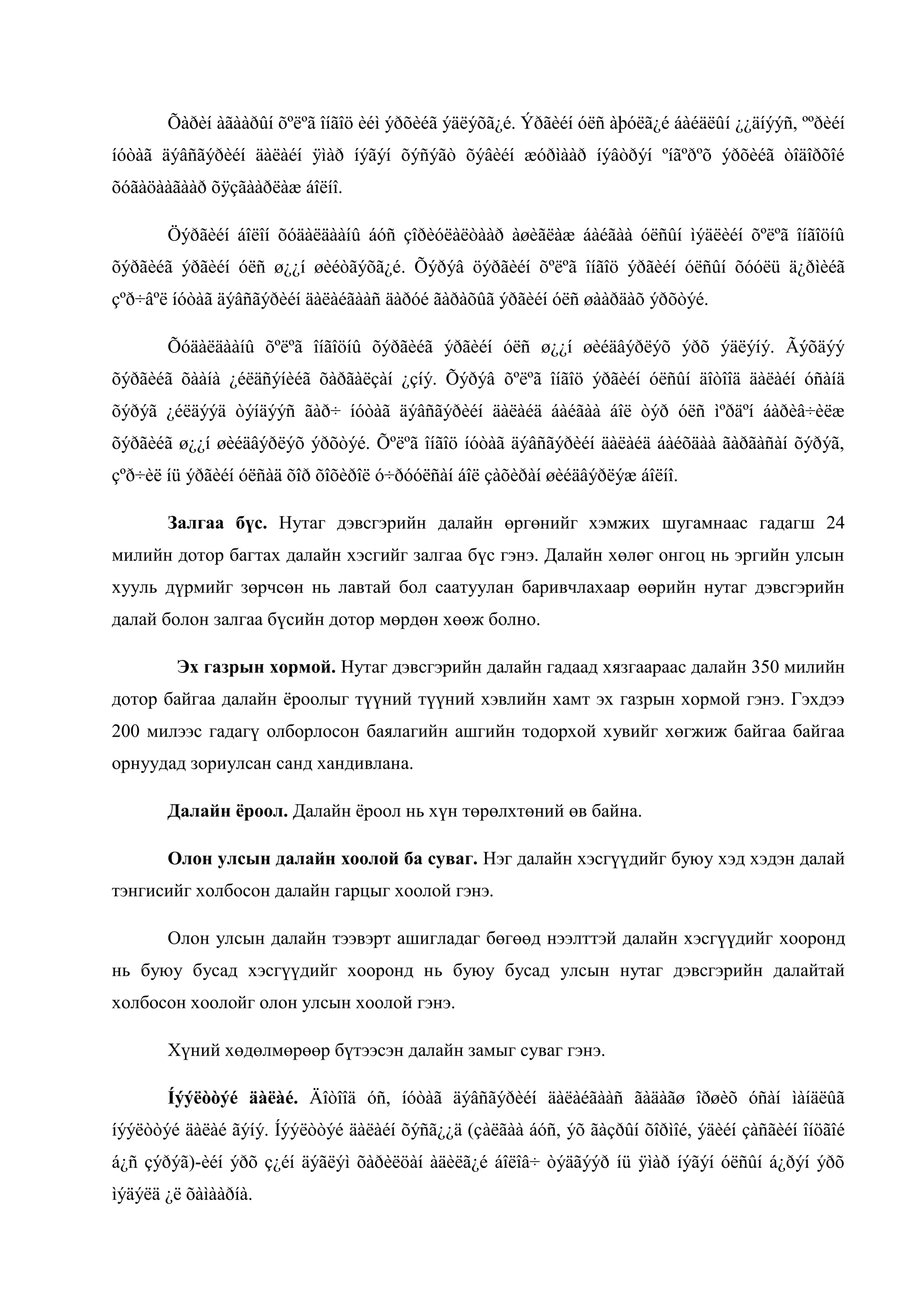 Õàðèí àãààðûí õºëºã îíãîö èéì ýðõèéã ýäëýõã¿é. Ýðãèéí óëñ àþóëã¿é áàéäëûí ¿¿äíýýñ, ººðèéí
íóòàã äýâñãýðèéí äàëàéí ÿìàð íýãýí õýñýãò õýâèéí æóðìààð íýâòðýí ºíãºðºõ ýðõèéã òîäîðõîé
õóãàöààãààð õÿçãààðëàæ áîëíî.
Öýðãèéí áîëîí õóäàëäààíû áóñ çîðèóëàëòààð àøèãëàæ áàéãàà óëñûí ìýäëèéí õºëºã îíãîöíû
õýðãèéã ýðãèéí óëñ ø¿¿í øèéòãýõã¿é. Õýðýâ öýðãèéí õºëºã îíãîö ýðãèéí óëñûí õóóëü ä¿ðìèéã
çºð÷âºë íóòàã äýâñãýðèéí äàëàéãààñ äàðóé ãàðàõûã ýðãèéí óëñ øààðäàõ ýðõòýé.
Õóäàëäààíû õºëºã îíãîöíû õýðãèéã ýðãèéí óëñ ø¿¿í øèéäâýðëýõ ýðõ ýäëýíý. Ãýõäýý
õýðãèéã õààíà ¿éëäñýíèéã õàðãàëçàí ¿çíý. Õýðýâ õºëºã îíãîö ýðãèéí óëñûí äîòîîä äàëàéí óñàíä
õýðýã ¿éëäýýä òýíäýýñ ãàð÷ íóòàã äýâñãýðèéí äàëàéä áàéãàà áîë òýð óëñ ìºðäºí áàðèâ÷èëæ
õýðãèéã ø¿¿í øèéäâýðëýõ ýðõòýé. Õºëºã îíãîö íóòàã äýâñãýðèéí äàëàéä áàéõäàà ãàðãàñàí õýðýã,
çºð÷èë íü ýðãèéí óëñàä õîð õîõèðîë ó÷ðóóëñàí áîë çàõèðàí øèéäâýðëýæ áîëíî.
Залгаа бүс. Нутаг дэвсгэрийн далайн өргөнийг хэмжих шугамнаас гадагш 24
милийн дотор багтах далайн хэсгийг залгаа бүс гэнэ. Далайн хөлөг онгоц нь эргийн улсын
хууль дүрмийг зөрчсөн нь лавтай бол саатуулан баривчлахаар өөрийн нутаг дэвсгэрийн
далай болон залгаа бүсийн дотор мөрдөн хөөж болно.
Эх газрын хормой. Нутаг дэвсгэрийн далайн гадаад хязгаараас далайн 350 милийн
дотор байгаа далайн ѐроолыг түүний түүний хэвлийн хамт эх газрын хормой гэнэ. Гэхдээ
200 милээс гадагү олборлосон баялагийн ашгийн тодорхой хувийг хөгжиж байгаа байгаа
орнуудад зориулсан санд хандивлана.
Далайн ёроол. Далайн ѐроол нь хүн төрөлхтөний өв байна.
Олон улсын далайн хоолой ба суваг. Нэг далайн хэсгүүдийг буюу хэд хэдэн далай
тэнгисийг холбосон далайн гарцыг хоолой гэнэ.
Олон улсын далайн тээвэрт ашигладаг бөгөөд нээлттэй далайн хэсгүүдийг хооронд
нь буюу бусад хэсгүүдийг хооронд нь буюу бусад улсын нутаг дэвсгэрийн далайтай
холбосон хоолойг олон улсын хоолой гэнэ.
Хүний хөдөлмөрөөр бүтээсэн далайн замыг суваг гэнэ.
Íýýëòòýé äàëàé. Äîòîîä óñ, íóòàã äýâñãýðèéí äàëàéãààñ ãàäàãø îðøèõ óñàí ìàíäëûã
íýýëòòýé äàëàé ãýíý. Íýýëòòýé äàëàéí õýñã¿¿ä (çàëãàà áóñ, ýõ ãàçðûí õîðìîé, ýäèéí çàñãèéí îíöãîé
á¿ñ çýðýã)-èéí ýðõ ç¿éí äýãëýì õàðèëöàí àäèëã¿é áîëîâ÷ òýäãýýð íü ÿìàð íýãýí óëñûí á¿ðýí ýðõ
ìýäýëä ¿ë õàìààðíà.

 