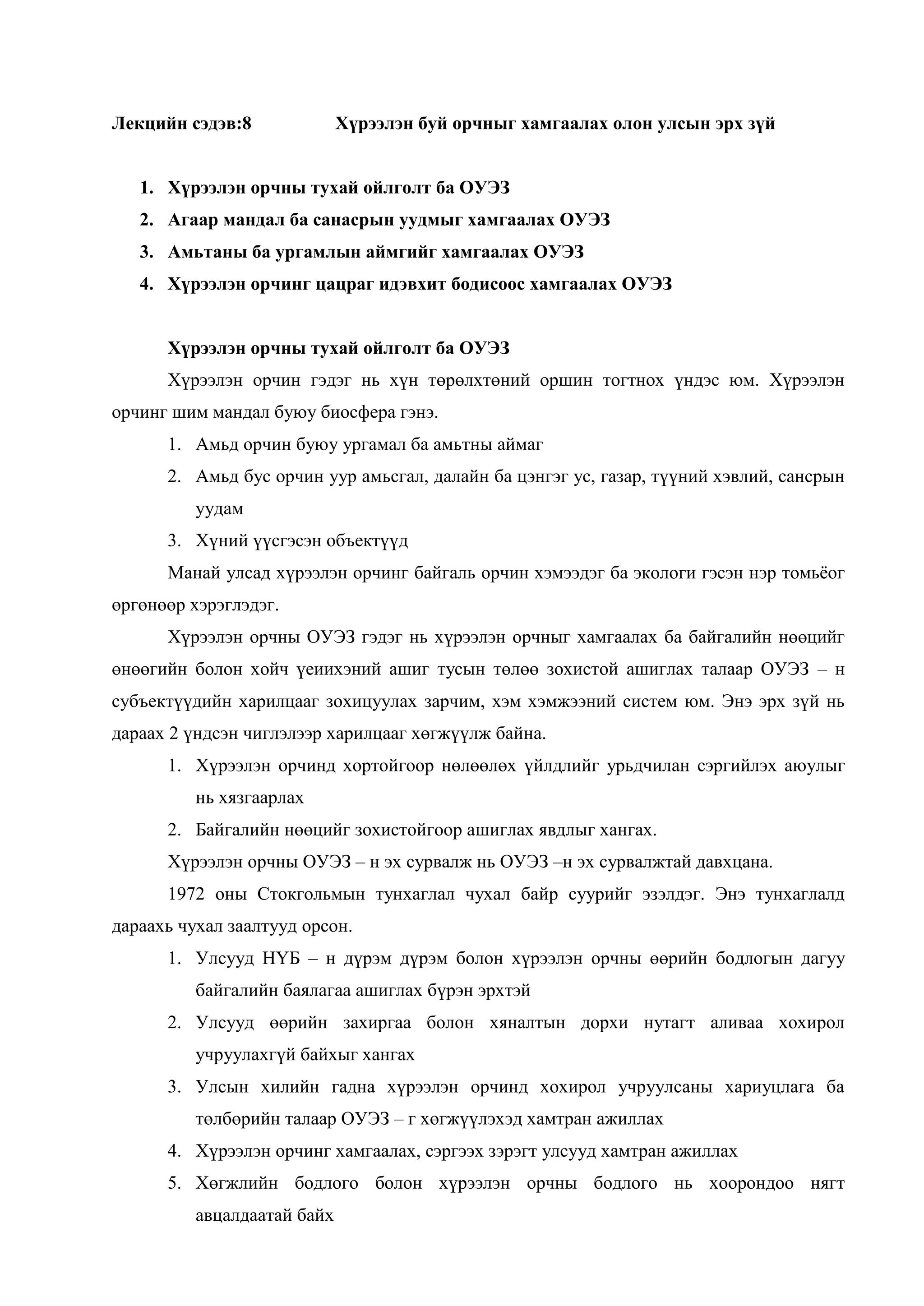 Лекцийн сэдэв:8

Хүрээлэн буй орчныг хамгаалах олон улсын эрх зүй

1. Хүрээлэн орчны тухай ойлголт ба ОУЭЗ
2. Агаар мандал ба санасрын уудмыг хамгаалах ОУЭЗ
3. Амьтаны ба ургамлын аймгийг хамгаалах ОУЭЗ
4. Хүрээлэн орчинг цацраг идэвхит бодисоос хамгаалах ОУЭЗ
Хүрээлэн орчны тухай ойлголт ба ОУЭЗ
Хүрээлэн орчин гэдэг нь хүн төрөлхтөний оршин тогтнох үндэс юм. Хүрээлэн
орчинг шим мандал буюу биосфера гэнэ.
1. Амьд орчин буюу ургамал ба амьтны аймаг
2. Амьд бус орчин уур амьсгал, далайн ба цэнгэг ус, газар, түүний хэвлий, сансрын
уудам
3. Хүний үүсгэсэн объектүүд
Манай улсад хүрээлэн орчинг байгаль орчин хэмээдэг ба экологи гэсэн нэр томьѐог
өргөнөөр хэрэглэдэг.
Хүрээлэн орчны ОУЭЗ гэдэг нь хүрээлэн орчныг хамгаалах ба байгалийн нөөцийг
өнөөгийн болон хойч үеиихэний ашиг тусын төлөө зохистой ашиглах талаар ОУЭЗ – н
субъектүүдийн харилцааг зохицуулах зарчим, хэм хэмжээний систем юм. Энэ эрх зүй нь
дараах 2 үндсэн чиглэлээр харилцааг хөгжүүлж байна.
1. Хүрээлэн орчинд хортойгоор нөлөөлөх үйлдлийг урьдчилан сэргийлэх аюулыг
нь хязгаарлах
2. Байгалийн нөөцийг зохистойгоор ашиглах явдлыг хангах.
Хүрээлэн орчны ОУЭЗ – н эх сурвалж нь ОУЭЗ –н эх сурвалжтай давхцана.
1972 оны Стокгольмын тунхаглал чухал байр суурийг эзэлдэг. Энэ тунхаглалд
дараахь чухал заалтууд орсон.
1. Улсууд НҮБ – н дүрэм дүрэм болон хүрээлэн орчны өөрийн бодлогын дагуу
байгалийн баялагаа ашиглах бүрэн эрхтэй
2. Улсууд өөрийн захиргаа болон хяналтын дорхи нутагт аливаа хохирол
учруулахгүй байхыг хангах
3. Улсын хилийн гадна хүрээлэн орчинд хохирол учруулсаны хариуцлага ба
төлбөрийн талаар ОУЭЗ – г хөгжүүлэхэд хамтран ажиллах
4. Хүрээлэн орчинг хамгаалах, сэргээх зэрэгт улсууд хамтран ажиллах
5. Хөгжлийн бодлого болон хүрээлэн орчны бодлого нь хоорондоо нягт
авцалдаатай байх

 