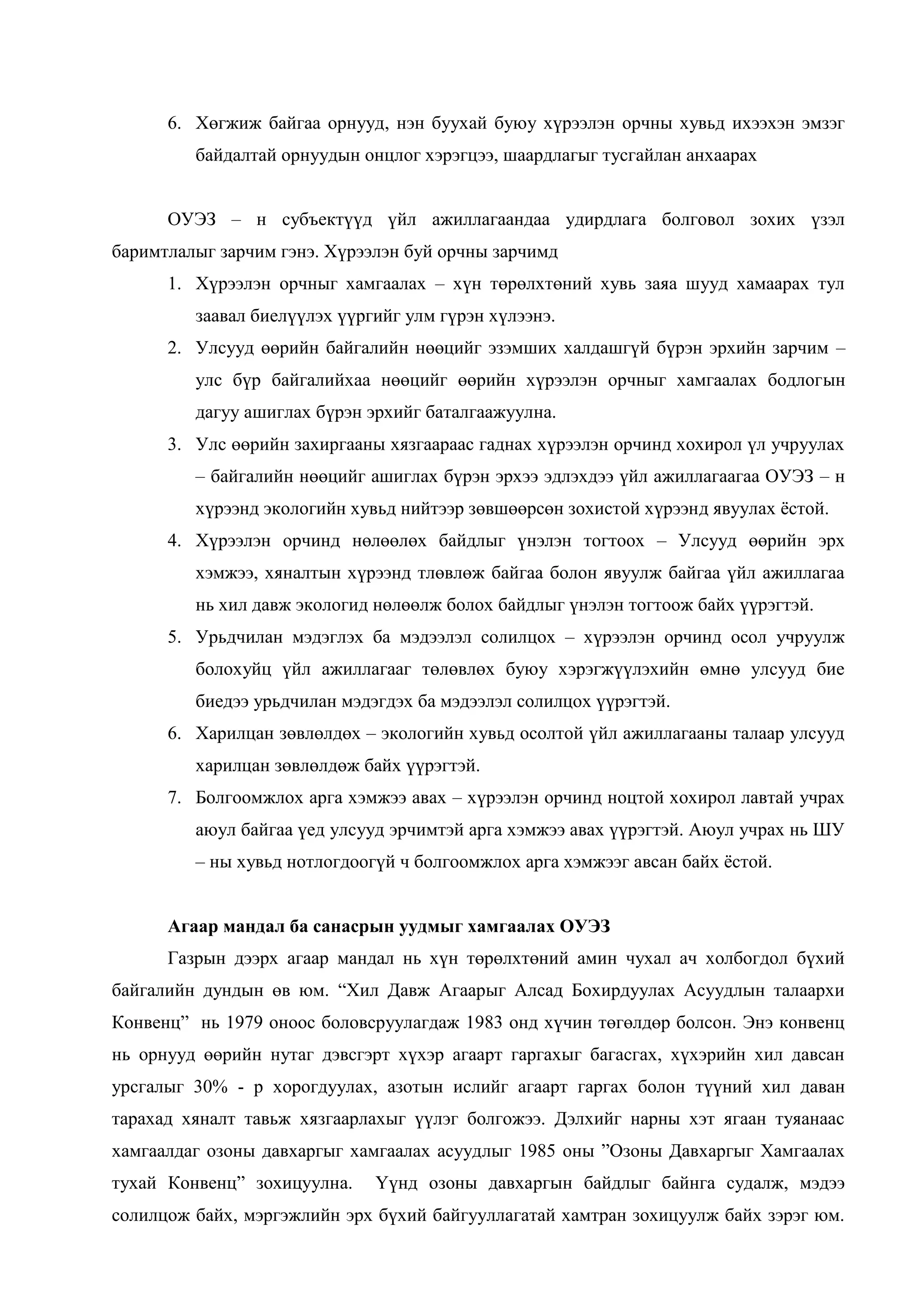 6. Хөгжиж байгаа орнууд, нэн буухай буюу хүрээлэн орчны хувьд ихээхэн эмзэг
байдалтай орнуудын онцлог хэрэгцээ, шаардлагыг тусгайлан анхаарах
ОУЭЗ – н субъектүүд үйл ажиллагаандаа удирдлага болговол зохих үзэл
баримтлалыг зарчим гэнэ. Хүрээлэн буй орчны зарчимд
1. Хүрээлэн орчныг хамгаалах – хүн төрөлхтөний хувь заяа шууд хамаарах тул
заавал биелүүлэх үүргийг улм гүрэн хүлээнэ.
2. Улсууд өөрийн байгалийн нөөцийг эзэмших халдашгүй бүрэн эрхийн зарчим –
улс бүр байгалийхаа нөөцийг өөрийн хүрээлэн орчныг хамгаалах бодлогын
дагуу ашиглах бүрэн эрхийг баталгаажуулна.
3. Улс өөрийн захиргааны хязгаараас гаднах хүрээлэн орчинд хохирол үл учруулах
– байгалийн нөөцийг ашиглах бүрэн эрхээ эдлэхдээ үйл ажиллагаагаа ОУЭЗ – н
хүрээнд экологийн хувьд нийтээр зөвшөөрсөн зохистой хүрээнд явуулах ѐстой.
4. Хүрээлэн орчинд нөлөөлөх байдлыг үнэлэн тогтоох – Улсууд өөрийн эрх
хэмжээ, хяналтын хүрээнд тлөвлөж байгаа болон явуулж байгаа үйл ажиллагаа
нь хил давж экологид нөлөөлж болох байдлыг үнэлэн тогтоож байх үүрэгтэй.
5. Урьдчилан мэдэглэх ба мэдээлэл солилцох – хүрээлэн орчинд осол учруулж
болохуйц үйл ажиллагааг төлөвлөх буюу хэрэгжүүлэхийн өмнө улсууд бие
биедээ урьдчилан мэдэгдэх ба мэдээлэл солилцох үүрэгтэй.
6. Харилцан зөвлөлдөх – экологийн хувьд осолтой үйл ажиллагааны талаар улсууд
харилцан зөвлөлдөж байх үүрэгтэй.
7. Болгоомжлох арга хэмжээ авах – хүрээлэн орчинд ноцтой хохирол лавтай учрах
аюул байгаа үед улсууд эрчимтэй арга хэмжээ авах үүрэгтэй. Аюул учрах нь ШУ
– ны хувьд нотлогдоогүй ч болгоомжлох арга хэмжээг авсан байх ѐстой.
Агаар мандал ба санасрын уудмыг хамгаалах ОУЭЗ
Газрын дээрх агаар мандал нь хүн төрөлхтөний амин чухал ач холбогдол бүхий
байгалийн дундын өв юм. “Хил Давж Агаарыг Алсад Бохирдуулах Асуудлын талаархи
Конвенц” нь 1979 оноос боловсруулагдаж 1983 онд хүчин төгөлдөр болсон. Энэ конвенц
нь орнууд өөрийн нутаг дэвсгэрт хүхэр агаарт гаргахыг багасгах, хүхэрийн хил давсан
урсгалыг 30% - р хорогдуулах, азотын ислийг агаарт гаргах болон түүний хил даван
тарахад хяналт тавьж хязгаарлахыг үүлэг болгожээ. Дэлхийг нарны хэт ягаан туяанаас
хамгаалдаг озоны давхаргыг хамгаалах асуудлыг 1985 оны ”Озоны Давхаргыг Хамгаалах
тухай Конвенц” зохицуулна.

Үүнд озоны давхаргын байдлыг байнга судалж, мэдээ

солилцож байх, мэргэжлийн эрх бүхий байгууллагатай хамтран зохицуулж байх зэрэг юм.

 