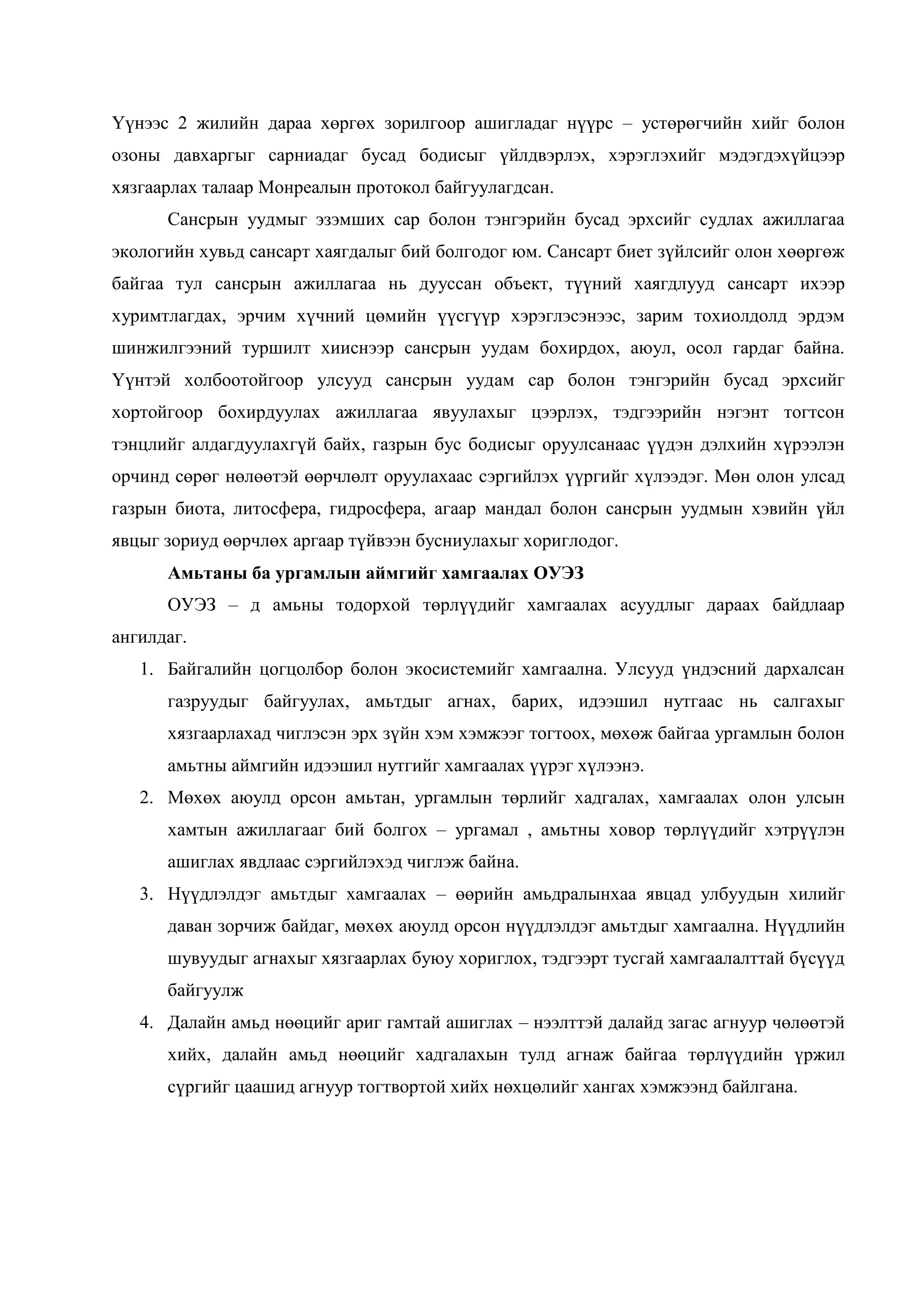 Үүнээс 2 жилийн дараа хөргөх зорилгоор ашигладаг нүүрс – устөрөгчийн хийг болон
озоны давхаргыг сарниадаг бусад бодисыг үйлдвэрлэх, хэрэглэхийг мэдэгдэхүйцээр
хязгаарлах талаар Монреалын протокол байгуулагдсан.
Сансрын уудмыг эзэмших сар болон тэнгэрийн бусад эрхсийг судлах ажиллагаа
экологийн хувьд сансарт хаягдалыг бий болгодог юм. Сансарт биет зүйлсийг олон хөөргөж
байгаа тул сансрын ажиллагаа нь дууссан объект, түүний хаягдлууд сансарт ихээр
хуримтлагдах, эрчим хүчний цөмийн үүсгүүр хэрэглэсэнээс, зарим тохиолдолд эрдэм
шинжилгээний туршилт хииснээр сансрын уудам бохирдох, аюул, осол гардаг байна.
Үүнтэй холбоотойгоор улсууд сансрын уудам сар болон тэнгэрийн бусад эрхсийг
хортойгоор бохирдуулах ажиллагаа явуулахыг цээрлэх, тэдгээрийн нэгэнт тогтсон
тэнцлийг алдагдуулахгүй байх, газрын бус бодисыг оруулсанаас үүдэн дэлхийн хүрээлэн
орчинд сөрөг нөлөөтэй өөрчлөлт оруулахаас сэргийлэх үүргийг хүлээдэг. Мөн олон улсад
газрын биота, литосфера, гидросфера, агаар мандал болон сансрын уудмын хэвийн үйл
явцыг зориуд өөрчлөх аргаар түйвээн бусниулахыг хориглодог.
Амьтаны ба ургамлын аймгийг хамгаалах ОУЭЗ
ОУЭЗ – д амьны тодорхой төрлүүдийг хамгаалах асуудлыг дараах байдлаар
ангилдаг.
1. Байгалийн цогцолбор болон экосистемийг хамгаална. Улсууд үндэсний дархалсан
газруудыг байгуулах, амьтдыг агнах, барих, идээшил нутгаас нь салгахыг
хязгаарлахад чиглэсэн эрх зүйн хэм хэмжээг тогтоох, мөхөж байгаа ургамлын болон
амьтны аймгийн идээшил нутгийг хамгаалах үүрэг хүлээнэ.
2. Мөхөх аюулд орсон амьтан, ургамлын төрлийг хадгалах, хамгаалах олон улсын
хамтын ажиллагааг бий болгох – ургамал , амьтны ховор төрлүүдийг хэтрүүлэн
ашиглах явдлаас сэргийлэхэд чиглэж байна.
3. Нүүдлэлдэг амьтдыг хамгаалах – өөрийн амьдралынхаа явцад улбуудын хилийг
даван зорчиж байдаг, мөхөх аюулд орсон нүүдлэлдэг амьтдыг хамгаална. Нүүдлийн
шувуудыг агнахыг хязгаарлах буюу хориглох, тэдгээрт тусгай хамгаалалттай бүсүүд
байгуулж
4. Далайн амьд нөөцийг ариг гамтай ашиглах – нээлттэй далайд загас агнуур чөлөөтэй
хийх, далайн амьд нөөцийг хадгалахын тулд агнаж байгаа төрлүүдийн үржил
сүргийг цаашид агнуур тогтвортой хийх нөхцөлийг хангах хэмжээнд байлгана.

 