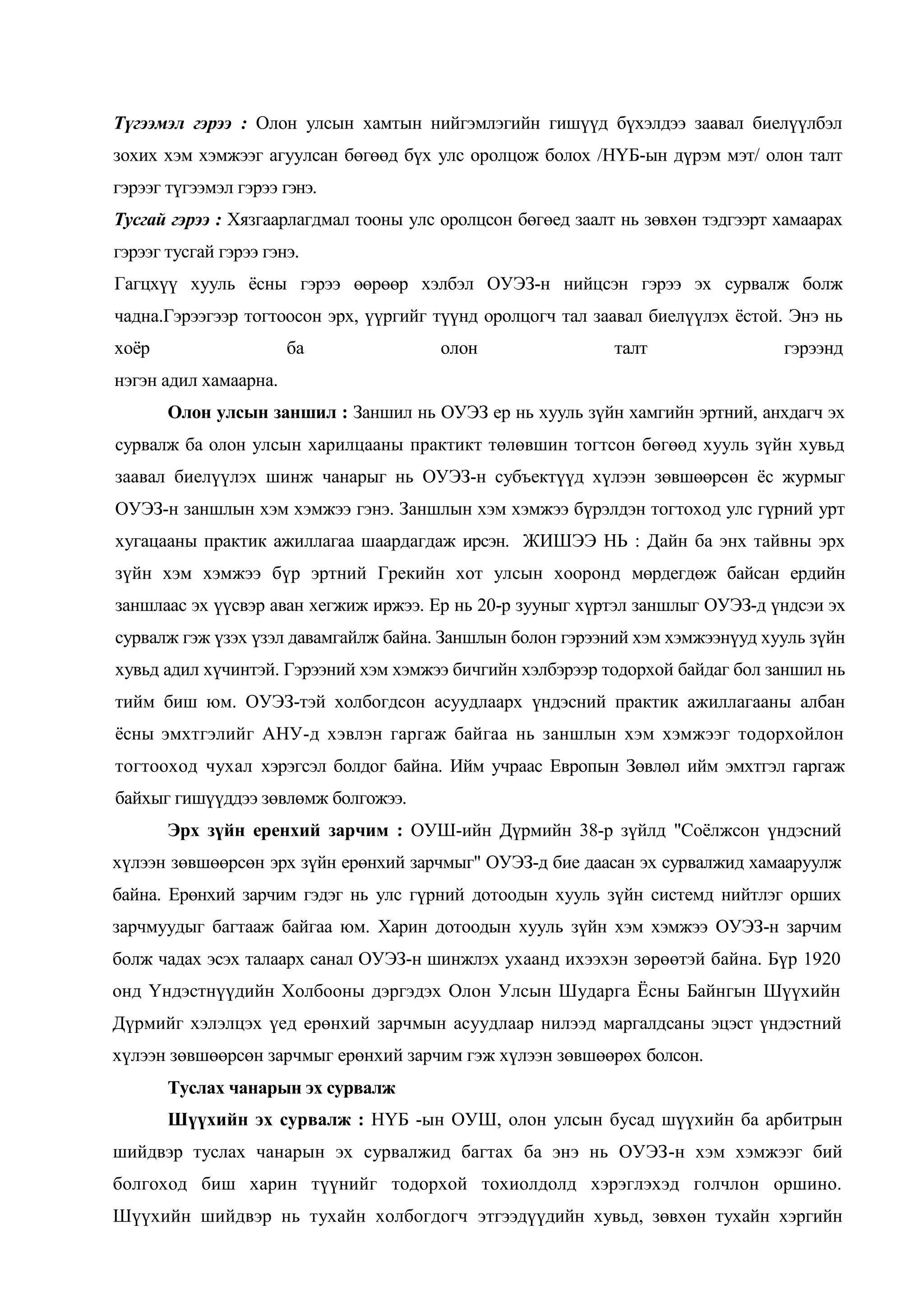 Түгээмэл гэрээ : Олон улсын хамтын нийгэмлэгийн гишүүд бүхэлдээ заавал биелүүлбэл
зохих хэм хэмжээг агуулсан бөгөөд бүх улс оролцож болох /НҮБ-ын дүрэм мэт/ олон талт
гэрээг түгээмэл гэрээ гэнэ.
Тусгай гэрээ : Хязгаарлагдмал тооны улс оролцсон бөгөед заалт нь зөвхөн тэдгээрт хамаарах
гэрээг тусгай гэрээ гэнэ.
Гагцхүү хууль ѐсны гэрээ өөрөөр хэлбэл ОУЭЗ-н нийцсэн гэрээ эх сурвалж болж
чадна.Гэрээгээр тогтоосон эрх, үүргийг түүнд оролцогч тал заавал биелүүлэх ѐстой. Энэ нь
хоѐр

ба

олон

талт

гэрээнд

нэгэн адил хамаарна.
Олон улсын заншил : Заншил нь ОУЭЗ ер нь хууль зүйн хамгийн эртний, анхдагч эх
сурвалж ба олон улсын харилцааны практикт төлөвшин тогтсон бөгөөд хууль зүйн хувьд
заавал биелүүлэх шинж чанарыг нь ОУЭЗ-н субъектүүд хүлээн зөвшөөрсөн ѐс журмыг
ОУЭЗ-н заншлын хэм хэмжээ гэнэ. Заншлын хэм хэмжээ бүрэлдэн тогтоход улс гүрний урт
хугацааны практик ажиллагаа шаардагдаж ирсэн. ЖИШЭЭ НЬ : Дайн ба энх тайвны эрх
зүйн хэм хэмжээ бүр эртний Грекийн хот улсын хооронд мөрдегдөж байсан ердийн
заншлаас эх үүсвэр аван хегжиж иржээ. Ер нь 20-р зууныг хүртэл заншлыг ОУЭЗ-д үндсэи эх
сурвалж гэж үзэх үзэл давамгайлж байна. Заншлын болон гэрээний хэм хэмжээнүуд хууль зүйн
хувьд адил хүчинтэй. Гэрээний хэм хэмжээ бичгийн хэлбэрээр тодорхой байдаг бол заншил нь
тийм биш юм. ОУЭЗ-тэй холбогдсон асуудлаарх үндэсний практик ажиллагааны албан
ѐсны эмхтгэлийг АНУ-д хэвлэн гаргаж байгаа нь заншлын хэм хэмжээг тодорхойлон
тогтооход чухал хэрэгсэл болдог байна. Ийм учраас Европын Зөвлөл ийм эмхтгэл гаргаж
байхыг гишүүддээ зөвлөмж болгожээ.
Эрх зүйн еренхий зарчим : ОУШ-ийн Дүрмийн 38-р зүйлд "Соѐлжсон үндэсний
хүлээн зөвшөөрсөн эрх зүйн ерөнхий зарчмыг" ОУЭЗ-д бие даасан эх сурвалжид хамааруулж
байна. Ерөнхий зарчим гэдэг нь улс гүрний дотоодын хууль зүйн системд нийтлэг орших
зарчмуудыг багтааж байгаа юм. Харин дотоодын хууль зүйн хэм хэмжээ ОУЭЗ-н зарчим
болж чадах эсэх талаарх санал ОУЭЗ-н шинжлэх ухаанд ихээхэн зөрөөтэй байна. Бүр 1920
онд Үндэстнүүдийн Холбооны дэргэдэх Олон Улсын Шударга Ёсны Байнгын Шүүхийн
Дүрмийг хэлэлцэх үед ерөнхий зарчмын асуудлаар нилээд маргалдсаны эцэст үндэстний
хүлээн зөвшөөрсөн зарчмыг ерөнхий зарчим гэж хүлээн зөвшөөрөх болсон.
Туслах чанарын эх сурвалж
Шүүхийн эх сурвалж : НҮБ -ын ОУШ, олон улсын бусад шүүхийн ба арбитрын
шийдвэр туслах чанарын эх сурвалжид багтах ба энэ нь ОУЭЗ-н хэм хэмжээг бий
болгоход биш харин түүнийг тодорхой тохиолдолд хэрэглэхэд голчлон оршино.
Шүүхийн шийдвэр нь тухайн холбогдогч этгээдүүдийн хувьд, зөвхөн тухайн хэргийн

 