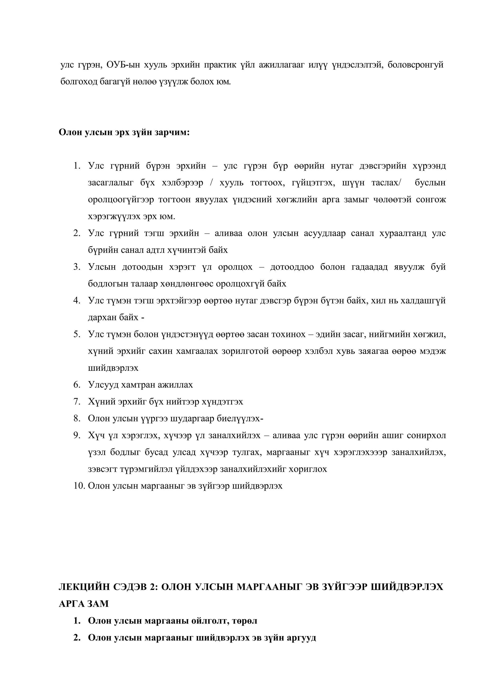 улс гүрэн, ОУБ-ын хууль эрхийн практик үйл ажиллагааг илүү үндэслэлтэй, боловсронгуй
болгоход багагүй нөлөө үзүүлж болох юм.

Олон улсын эрх зүйн зарчим:
1. Улс гүрний бүрэн эрхийн – улс гүрэн бүр өөрийн нутаг дэвсгэрийн хүрээнд
засаглалыг бүх хэлбэрээр / хууль тогтоох, гүйцэтгэх, шүүн таслах/

буслын

оролцоогүйгээр тогтоон явуулах үндэсний хөгжлийн арга замыг чөлөөтэй сонгож
хэрэгжүүлэх эрх юм.
2. Улс гүрний тэгш эрхийн – аливаа олон улсын асуудлаар санал хураалтанд улс
бүрийн санал адтл хүчинтэй байх
3. Улсын дотоодын хэрэгт үл оролцох – дотооддоо болон гадаадад явуулж буй
бодлогын талаар хөндлөнгөөс оролцохгүй байх
4. Улс түмэн тэгш эрхтэйгээр өөртөө нутаг дэвсгэр бүрэн бүтэн байх, хил нь халдашгүй
дархан байх 5. Улс түмэн болон үндэстэнүүд өөртөө засан тохинох – эдийн засаг, нийгмийн хөгжил,
хүний эрхийг сахин хамгаалах зорилготой өөрөөр хэлбэл хувь заяагаа өөрөө мэдэж
шийдвэрлэх
6. Улсууд хамтран ажиллах
7. Хүний эрхийг бүх нийтээр хүндэтгэх
8. Олон улсын үүргээ шударгаар биелүүлэх9. Хүч үл хэрэглэх, хүчээр үл заналхийлэх – аливаа улс гүрэн өөрийн ашиг сонирхол
үзэл бодлыг бусад улсад хүчээр тулгах, маргааныг хүч хэрэглэхэээр заналхийлэх,
зэвсэгт түрэмгийлэл үйлдэхээр заналхийлэхийг хориглох
10. Олон улсын маргааныг эв зүйгээр шийдвэрлэх

ЛЕКЦИЙН СЭДЭВ 2: ОЛОН УЛСЫН МАРГААНЫГ ЭВ ЗҮЙГЭЭР ШИЙДВЭРЛЭХ
АРГА ЗАМ
1. Олон улсын маргааны ойлголт, төрөл
2. Олон улсын маргааныг шийдвэрлэх эв зүйн аргууд

 