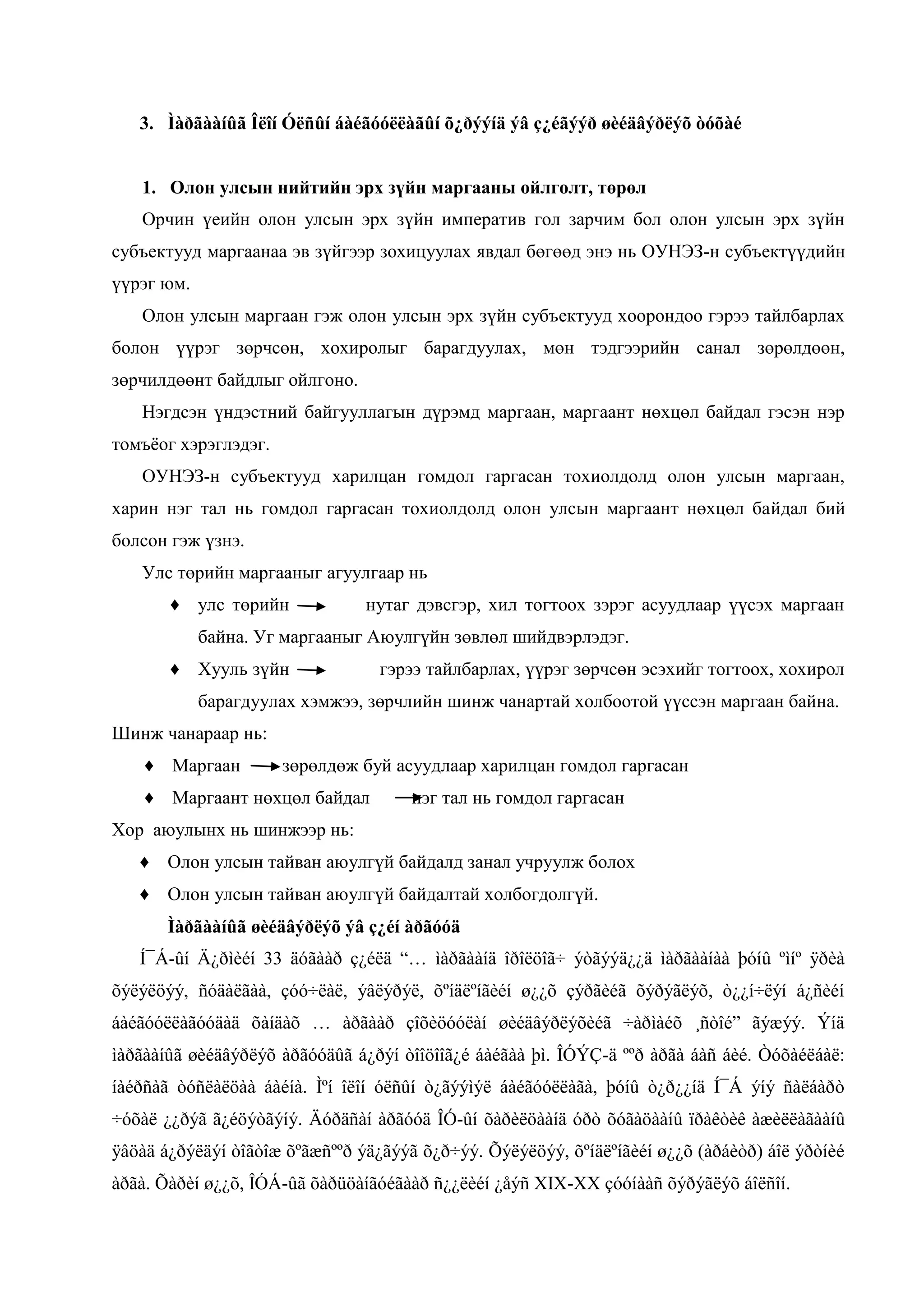 3. Ìàðãààíûã Îëîí Óëñûí áàéãóóëëàãûí õ¿ðýýíä ýâ ç¿éãýýð øèéäâýðëýõ òóõàé
1. Олон улсын нийтийн эрх зүйн маргааны ойлголт, төрөл
Орчин үеийн олон улсын эрх зүйн императив гол зарчим бол олон улсын эрх зүйн
субъектууд маргаанаа эв зүйгээр зохицуулах явдал бөгөөд энэ нь ОУНЭЗ-н субъектүүдийн
үүрэг юм.
Олон улсын маргаан гэж олон улсын эрх зүйн субъектууд хоорондоо гэрээ тайлбарлах
болон үүрэг зөрчсөн, хохиролыг барагдуулах, мөн тэдгээрийн санал зөрөлдөөн,
зөрчилдөөнт байдлыг ойлгоно.
Нэгдсэн үндэстний байгууллагын дүрэмд маргаан, маргаант нөхцөл байдал гэсэн нэр
томъѐог хэрэглэдэг.
ОУНЭЗ-н субъектууд харилцан гомдол гаргасан тохиолдолд олон улсын маргаан,
харин нэг тал нь гомдол гаргасан тохиолдолд олон улсын маргаант нөхцөл байдал бий
болсон гэж үзнэ.
Улс төрийн маргааныг агуулгаар нь
♦ улс төрийн

нутаг дэвсгэр, хил тогтоох зэрэг асуудлаар үүсэх маргаан

байна. Уг маргааныг Аюулгүйн зөвлөл шийдвэрлэдэг.
♦ Хууль зүйн

гэрээ тайлбарлах, үүрэг зөрчсөн эсэхийг тогтоох, хохирол

барагдуулах хэмжээ, зөрчлийн шинж чанартай холбоотой үүссэн маргаан байна.
Шинж чанараар нь:
♦ Маргаан

зөрөлдөж буй асуудлаар харилцан гомдол гаргасан

♦ Маргаант нөхцөл байдал

нэг тал нь гомдол гаргасан

Хор аюулынх нь шинжээр нь:
♦ Олон улсын тайван аюулгүй байдалд занал учруулж болох
♦ Олон улсын тайван аюулгүй байдалтай холбогдолгүй.
Ìàðãààíûã øèéäâýðëýõ ýâ ç¿éí àðãóóä
Í¯Á-ûì Ä¿ðíèéì 33 äñãààð ç¿éëä “… ìàðãààíä îðîëöîã÷ ýòãýýä¿¿ä ìàðãààíàà þóíû ºìíº ÿðèà
õýëýëöýý, ñóäàëãàà, çóó÷ëàë, ýâëýðýë, õºíäëºíãèéí ø¿¿õ çýðãèéã õýðýãëýõ, ò¿¿í÷ëýí á¿ñèéí
áàéãññëëàãññäàä õàìäàõ … àðãààð çîõèöññëàì øèéäâýðëýõèéã ÷àðíàéõ ¸ðòîé” ãýæýý. Ýìä
ìàðãààíûã øèéäâýðëýõ àðãóóäûã á¿ðýí òîîöîîã¿é áàéãàà þì. ÎÓÝÇ-ä ººð àðãà áàñ áèé. Òóõàéëáàë:
íàéðñàã òóñëàëöàà áàéíà. Ìºí îëîí óëñûí ò¿ãýýìýë áàéãóóëëàãà, þóíû ò¿ð¿¿íä Í¯Á ýíý ñàëáàðò
÷óõàë ¿¿ðýã ã¿éöýòãýíý. Äóðäñàí àðãóóä ÎÓ-ûí õàðèëöààíä óðò õóãàöààíû ïðàêòèê àæèëëàãààíû
ÿâöàä á¿ðýëäýí òîãòîæ õºãæñººð ýä¿ãýýã õ¿ð÷ýý. Õýëýëöýý, õºíäëºíãèéí ø¿¿õ (àðáèòð) áîë ýðòíèé
àðãà. Õàðèí ø¿¿õ, ÎÓÁ-ûã õàðüöàíãóéãààð ñ¿¿ëèéí ¿åýñ XIX-XX çóóíààñ õýðýãëýõ áîëñîí.

 