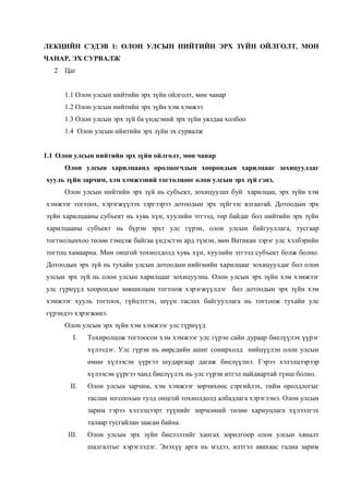 ЛЕКЦИЙН СЭДЭВ 1: ОЛОН УЛСЫН НИЙТИЙН ЭРХ ЗҮЙН ОЙЛГОЛТ, МӨН
ЧАНАР, ЭХ СУРВАЛЖ
2 Цаг
1.1 Олон улсын нийтийн эрх зүйн ойлголт, мөн чанар
1.2 Олон улсын нийтийн эрх зүйн хэм хэмжээ
1.3 Олон улсын эрх зүй ба үндсэний эрх зүйн уялдаа холбоо
1.4 Олон улсын нйитийн эрх зүйн эх сурвалж
1.1 Олон улсын нийтийн эрх зүйн ойлголт, мөн чанар
Олон улсын харилцаанд оролцогчдын хоорондын харилцааг зохицуулдаг
хууль зүйн зарчим, хэм хэмжээний тогтолцоог олон улсын эрх зүй гэнэ.
Олон улсын нийтийн эрх зүй нь субъект, зохицуулах буй харилцаа, эрх зүйн хэм
хэмжээг тогтоох, хэрэгжүүлэх зэргээрээ дотоодын эрх зүйгээс ялгаатай. Дотоодын эрх
зүйн харилцааны субъект нь хувь хүн, хуулийн этгээд, төр байдаг бол нийтийн эрх зүйн
харилцааны субъект нь бүрэн эрхт улс гүрэн, олон улсын байгууллага, тусгаар
тогтнолынхоо төлөө тэмцэж байгаа үндэстэн ард түмэн, мөн Ватикан зэрэг улс хэлбэрийн
тогтоц хамаарна. Мөн онцгой тохиолдолд хувь хүн, хуулийн этгээд субъект болж болно.
Дотоодын эрх зүй нь тухайн улсын дотоодын нийгмийн харилцааг зохицуулдаг бол олон
улсын эрх зүй нь олон улсын харилцааг зохицуулна. Олон улсын эрх зүйн хэм хэмжээг
улс гүрнүүд хоорондоо зөвшилцөн тогтоож хэрэгжүүлдэг бол дотоодын эрх зүйн хэм
хэмжээг хууль тогтоох, гүйцэтгэх, шүүн таслах байгууллага нь тогтоож тухайн улс
гүрэндээ хэрэгжинэ.
Олон улсын эрх зүйн хэм хэмжээг улс гүрнүүд
I.

Тохиролцож тогтоосон хэм хэмжээг улс гүрэн сайн дураар биелүүлэх үүрэг
хүлээдэг. Улс гүрэн нь өөрсдийн ашиг сонирхолд нийцүүлэн олон улсын
өмнө хүлээсэн үүргээ шударгаар дагаж биелүүлнэ. Гэрээ хэлэлцээрээр
хүлээсэн үүргээ чанд биелүүлэх нь улс гүрэн итгэл найдвартай түнш болно.

II.

Олон улсын зарчим, хэм хэмжээг зөрчихөөс сэргийлэх, тийм оролдлогыг
таслан зогсоохын тулд онцгой тохиолдолд албадлага хэрэглэнэ. Олон улсын
зарим гэрээ хэлэлцээрт түүнийг зөрчсөний төлөө хариуцлага хүлээлгэх
талаар тусгайлан заасан байна.

III.

Олон улсын эрх зүйн биелэлтийг хангах зорилгоор олон улсын хяналт
шалгалтыг хэрэглэдэг. Энэхүү арга нь мэдээ, илтгэл авахаас гадна зарим

 