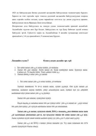 1923 он байгуулагдсан бөгөөд үндэсний цагдаагийн байгууллагын төлөөлөгчдөөс бүрдэнэ.
Зорилго нь гэмт хэрэгийн эсрэг тэмцэлд үндэсний цагдаагийн байгууллагуудын хооронд
ажил хэргийн холбоо тогтоон, хүчин чармайлтыг нэгтгэхэд тус дөхөм үзүүлэхэд оршино.
Байгууллагын төв нь Францын Лион хотод байдаг.
Интерполын дээд байгууллага нь гишүүн улсын төлөөлөгчдийн ерөнхий ассамблей.
Ассамблейн чуулган жил бүр болдог. Байгууллага нь түр буюу байнгын тусгай комисс
байгуулах эртэй. Гүйцэтгэх хороо нь Ассамблейгаас 4 жилийн хугацаагаар сонгогддог
ерөнхийлөгч, 3-4 дэд ерөнхийлөгч, 9 төлөелөгчөөс бүрдэнэ.

Лекцийн сэдэв:7

Олон улсын далайн эрх зүй

1. Îëîí óëñûí äàëàéí ýðõ ç¿éí òóõàé îéëãîëò, ýõ ñóðâàëæ
2. Äàëàéí îðîí çàéí àíãèëàë. Äîòîîä äàëàéí óñ. Íóòàã äýâñãýðèéí äàëàé. Íýýëòòýé äàëàé.
Çàëãàà á¿ñ. Ýõ ãàçðûí õîðìîé. Ýäèéí çàñãèéí îíöãîé á¿с
3. Äàëàéä ãàðöã¿é óëñûí ýðõ ç¿éí áàéäàë

1. Îëîí óëñûí äàëàéí ýðõ ç¿éí òóõàé îéëãîëò, ýõ ñóðâàëæ
Äýëõèéí ãàäàðãóóíû 70 îð÷èì õóâèéã äàëàé, òýíãèñ ýçýëäýã. Óëñ ã¿ðýí äàëàéã çàì
õàðèëöàà, áàéãàëèéí áàÿëàã îëáîðëîõ, ýðäýì øèíæèëãýýíèé àæèë, öýðãèéí ãýõ ìýò çîðèëãîîð
àøèãëàñààð èðýõ ÿâöàä äàëàéí ýðõ ç¿é á¿ðýëäñýí.
Äàëàéí îðîí çàéí àíãèëàë, òýäãýýðèéí äýãëýì
Ôèçèê-ãàçàðç¿éí òàëààñàà äàëàéí îðîí çàé íýãäìýë áîëîâ÷ ýðõ ç¿éí òàëààñ àâ÷ ¿çâýë òóõàéí
îðîí çàéä ÿìàð äýãëýì ¿éë÷ëýõýýñ øàëòãààëæ äàëàéí îðîí çàé àíãèëàãääàã.
Äàëàéí ýðõ ç¿éí áàéäàë, äýãëýìèéã òîãòîîí, ÎÓÝÇ-í ñóáúåêò¿¿äèéí õîîðîíäûí äàëàé äàõü
¿éë àæèëëàãààã çîõèöóóëäàã çàð÷èì, õýì õýìæýýíèé öîãöûã îëîí óëñûí äàëàéí ýðõ ç¿é ãýíý.
Äàëàé òýíãèñèéí äýýðõ àãààð ìàíäëûã àøèãëàõ äýãëýì ýíý ýðõ ç¿éä ìºí çîõèõ áàéð ýçýëíý.
Äàëàéí ýðõ ç¿é áîë ÎÓÝÇ-í õàìãèéí ýðòíèé ñàëáàðûí íýã. Ýíý óäààí õóãàöààíä ãîë òºëºâ
çàíøëûí õýëáýðýýð õºãæèæ èðæýý.

 