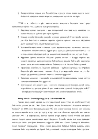6. Хөгжиж байгаа орнууд, нэн буухай буюу хүрээлэн орчны хувьд ихээхэн эмзэг
байдалтай орнуудын онцлог хэрэгцээ, шаардлагыг тусгайлан анхаарах
ОУЭЗ – н субъектүүд үйл ажиллагаандаа удирдлага болговол зохих үзэл
баримтлалыг зарчим гэнэ. Хүрээлэн буй орчны зарчимд
1. Хүрээлэн орчныг хамгаалах – хүн төрөлхтөний хувь заяа шууд хамаарах тул
заавал биелүүлэх үүргийг улм гүрэн хүлээнэ.
2. Улсууд өөрийн байгалийн нөөцийг эзэмших халдашгүй бүрэн эрхийн зарчим –
улс бүр байгалийхаа нөөцийг өөрийн хүрээлэн орчныг хамгаалах бодлогын
дагуу ашиглах бүрэн эрхийг баталгаажуулна.
3. Улс өөрийн захиргааны хязгаараас гаднах хүрээлэн орчинд хохирол үл учруулах
– байгалийн нөөцийг ашиглах бүрэн эрхээ эдлэхдээ үйл ажиллагаагаа ОУЭЗ – н
хүрээнд экологийн хувьд нийтээр зөвшөөрсөн зохистой хүрээнд явуулах ѐстой.
4. Хүрээлэн орчинд нөлөөлөх байдлыг үнэлэн тогтоох – Улсууд өөрийн эрх
хэмжээ, хяналтын хүрээнд тлөвлөж байгаа болон явуулж байгаа үйл ажиллагаа
нь хил давж экологид нөлөөлж болох байдлыг үнэлэн тогтоож байх үүрэгтэй.
5. Урьдчилан мэдэглэх ба мэдээлэл солилцох – хүрээлэн орчинд осол учруулж
болохуйц үйл ажиллагааг төлөвлөх буюу хэрэгжүүлэхийн өмнө улсууд бие
биедээ урьдчилан мэдэгдэх ба мэдээлэл солилцох үүрэгтэй.
6. Харилцан зөвлөлдөх – экологийн хувьд осолтой үйл ажиллагааны талаар улсууд
харилцан зөвлөлдөж байх үүрэгтэй.
7. Болгоомжлох арга хэмжээ авах – хүрээлэн орчинд ноцтой хохирол лавтай учрах
аюул байгаа үед улсууд эрчимтэй арга хэмжээ авах үүрэгтэй. Аюул учрах нь ШУ
– ны хувьд нотлогдоогүй ч болгоомжлох арга хэмжээг авсан байх ѐстой.
Агаар мандал ба санасрын уудмыг хамгаалах ОУЭЗ
Газрын дээрх агаар мандал нь хүн төрөлхтөний амин чухал ач холбогдол бүхий
байгалийн дундын өв юм. “Хил Давж Агаарыг Алсад Бохирдуулах Асуудлын талаархи
Конвенц” нь 1979 оноос боловсруулагдаж 1983 онд хүчин төгөлдөр болсон. Энэ конвенц
нь орнууд өөрийн нутаг дэвсгэрт хүхэр агаарт гаргахыг багасгах, хүхэрийн хил давсан
урсгалыг 30% - р хорогдуулах, азотын ислийг агаарт гаргах болон түүний хил даван
тарахад хяналт тавьж хязгаарлахыг үүлэг болгожээ. Дэлхийг нарны хэт ягаан туяанаас
хамгаалдаг озоны давхаргыг хамгаалах асуудлыг 1985 оны ”Озоны Давхаргыг Хамгаалах
тухай Конвенц” зохицуулна.

Үүнд озоны давхаргын байдлыг байнга судалж, мэдээ

солилцож байх, мэргэжлийн эрх бүхий байгууллагатай хамтран зохицуулж байх зэрэг юм.

 