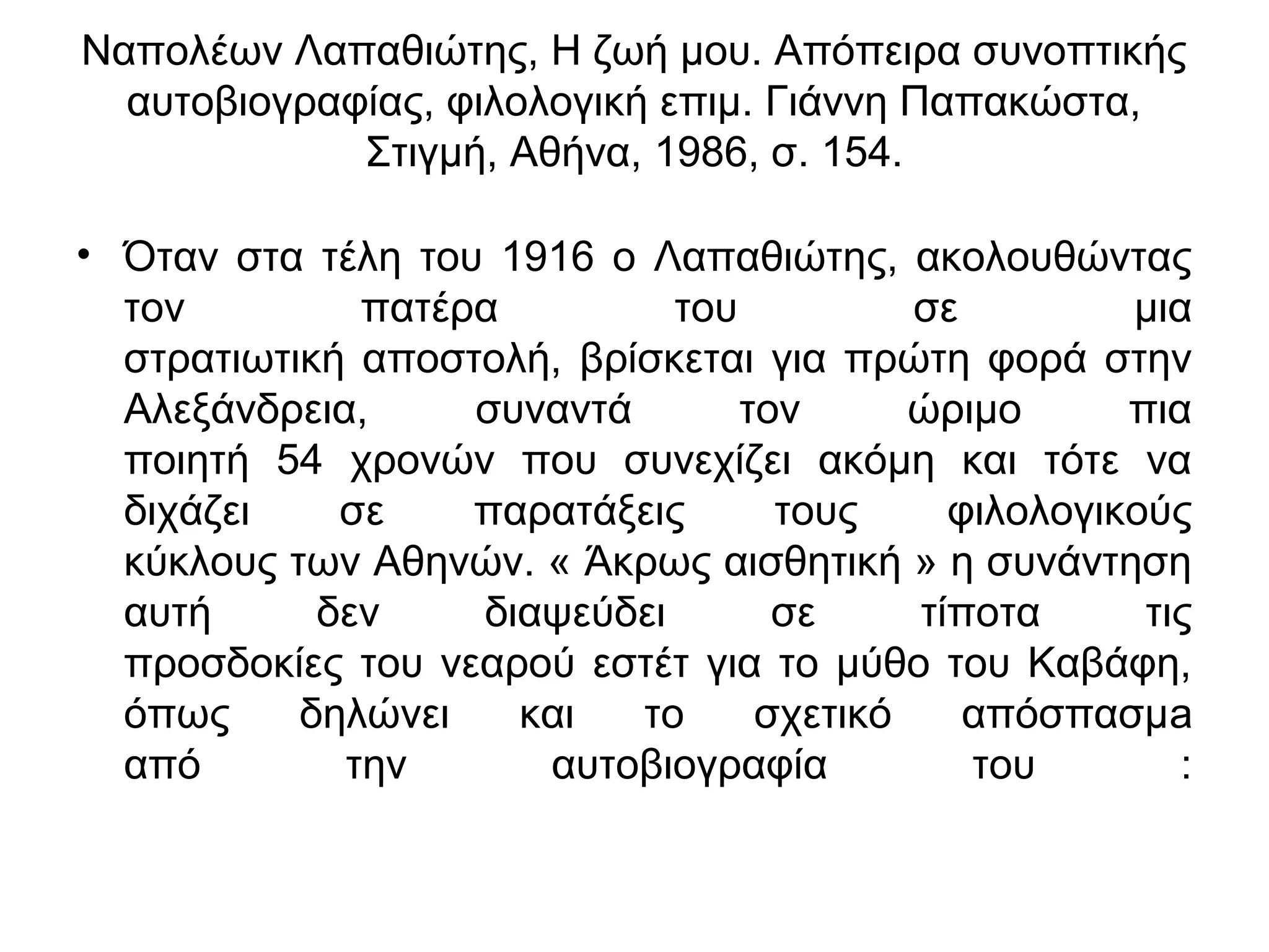 Ναπολέων Λαπαθιώτης, Η ζωή μου. Απόπειρα συνοπτικής
αυτοβιογραφίας, φιλολογική επιμ. Γιάννη Παπακώστα,
Στιγμή, Αθήνα, 1986, σ. 154.
• Όταν στα τέλη του 1916 ο Λαπαθιώτης, ακολουθώντας
τον
πατέρα
του
σε
μια
στρατιωτική αποστολή, βρίσκεται για πρώτη φορά στην
Αλεξάνδρεια,
συναντά
τον
ώριμο
πια
ποιητή 54 χρονών που συνεχίζει ακόμη και τότε να
διχάζει
σε
παρατάξεις
τους
φιλολογικούς
κύκλους των Αθηνών. « Άκρως αισθητική » η συνάντηση
αυτή
δεν
διαψεύδει
σε
τίποτα
τις
προσδοκίες του νεαρού εστέτ για το μύθο του Καβάφη,
όπως
δηλώνει
και
το
σχετικό
απόσπασμa
από
την
αυτοβιογραφία
του
:

 