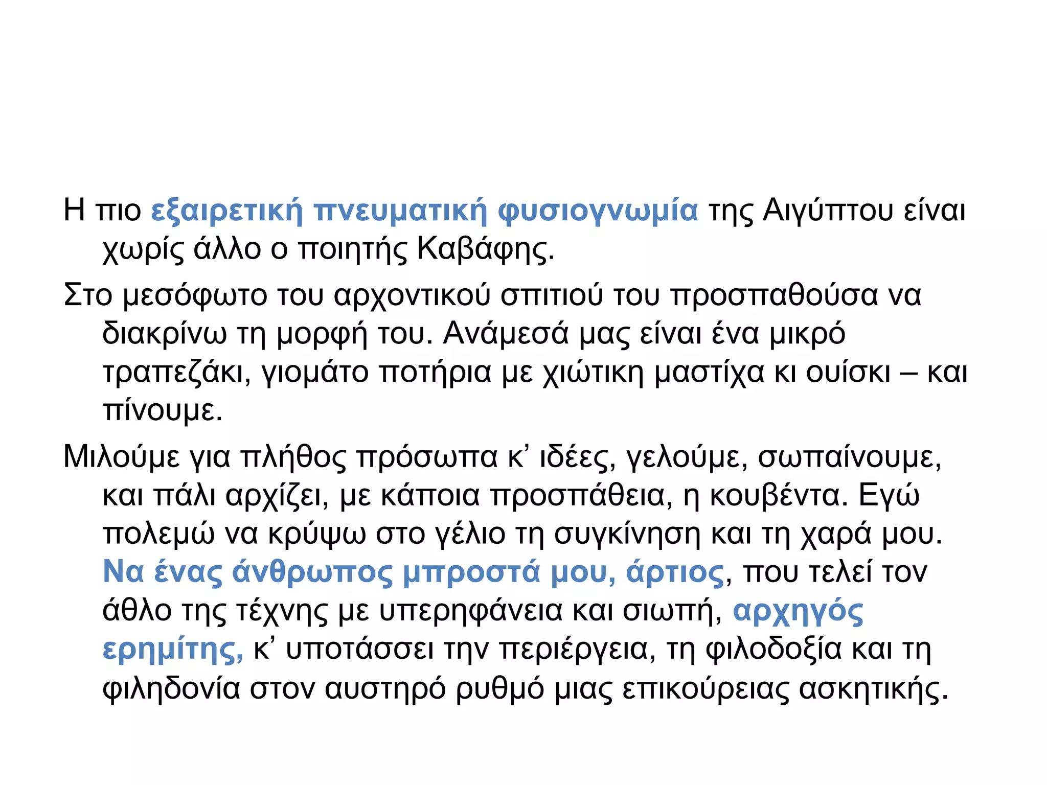 Η πιο εξαιρετική πνευματική φυσιογνωμία της Αιγύπτου είναι
χωρίς άλλο ο ποιητής Καβάφης.
Στο μεσόφωτο του αρχοντικού σπιτιού του προσπαθούσα να
διακρίνω τη μορφή του. Ανάμεσά μας είναι ένα μικρό
τραπεζάκι, γιομάτο ποτήρια με χιώτικη μαστίχα κι ουίσκι – και
πίνουμε.
Μιλούμε για πλήθος πρόσωπα κ’ ιδέες, γελούμε, σωπαίνουμε,
και πάλι αρχίζει, με κάποια προσπάθεια, η κουβέντα. Εγώ
πολεμώ να κρύψω στο γέλιο τη συγκίνηση και τη χαρά μου.
Να ένας άνθρωπος μπροστά μου, άρτιος, που τελεί τον
άθλο της τέχνης με υπερηφάνεια και σιωπή, αρχηγός
ερημίτης, κ’ υποτάσσει την περιέργεια, τη φιλοδοξία και τη
φιληδονία στον αυστηρό ρυθμό μιας επικούρειας ασκητικής.

 