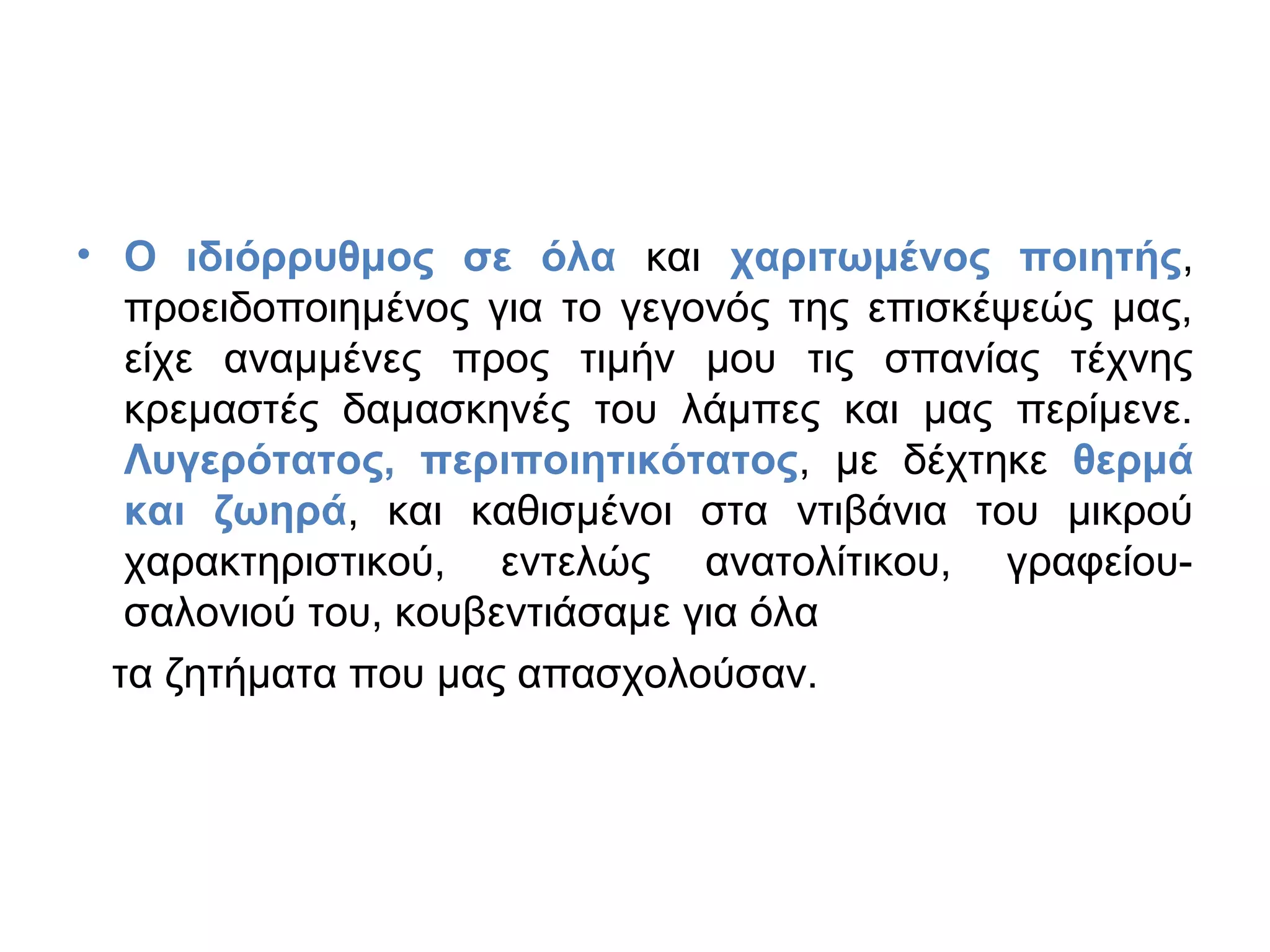 • Ο ιδιόρρυθμος σε όλα και χαριτωμένος ποιητής,
προειδοποιημένος για το γεγονός της επισκέψεώς μας,
είχε αναμμένες προς τιμήν μου τις σπανίας τέχνης
κρεμαστές δαμασκηνές του λάμπες και μας περίμενε.
Λυγερότατος, περιποιητικότατος, με δέχτηκε θερμά
και ζωηρά, και καθισμένοι στα ντιβάνια του μικρού
χαρακτηριστικού, εντελώς ανατολίτικου, γραφείουσαλονιού του, κουβεντιάσαμε για όλα
τα ζητήματα που μας απασχολούσαν.

 