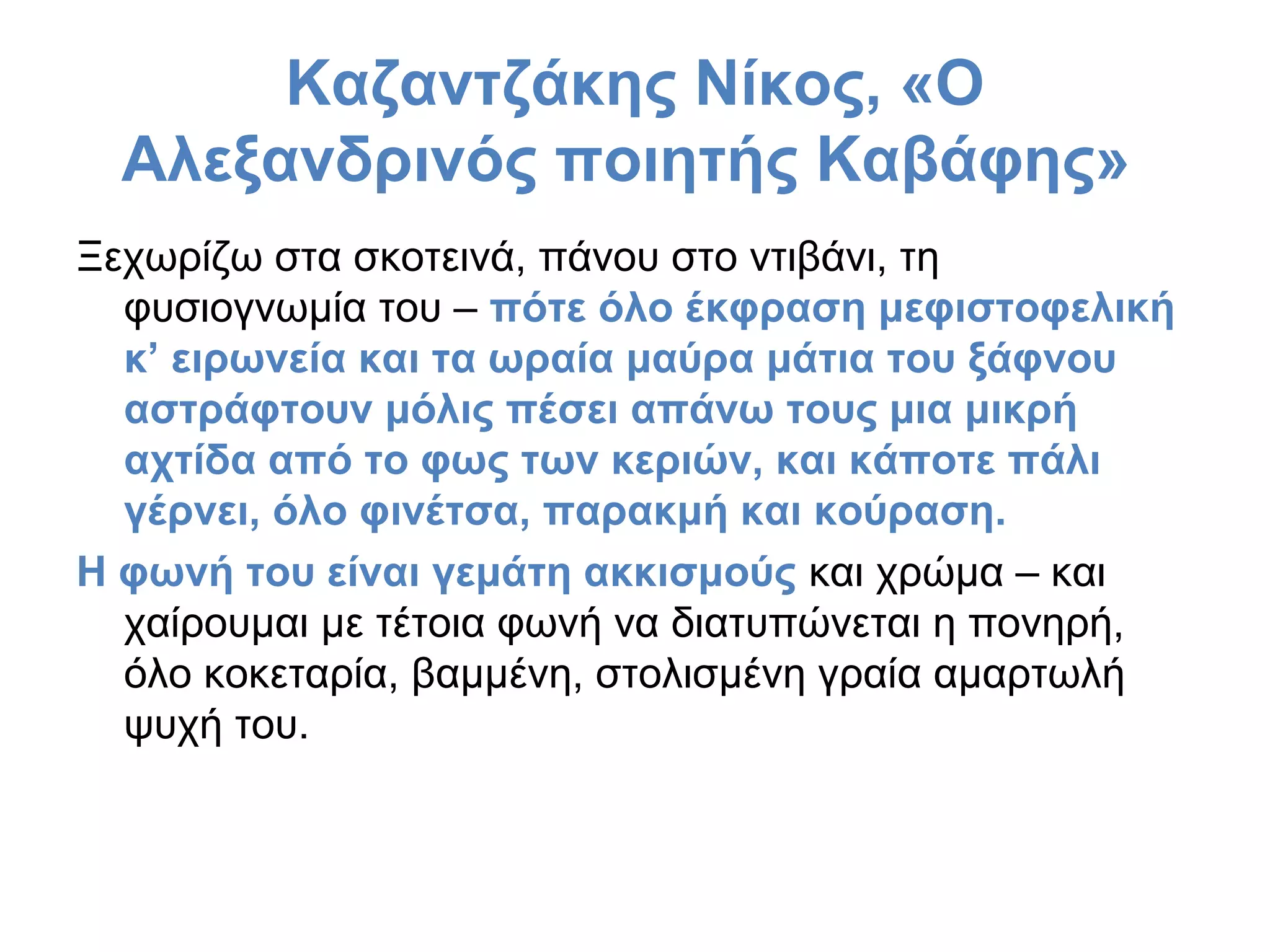 Καζαντζάκης Νίκος, «Ο
Αλεξανδρινός ποιητής Καβάφης»
Ξεχωρίζω στα σκοτεινά, πάνου στο ντιβάνι, τη
φυσιογνωμία του – πότε όλο έκφραση μεφιστοφελική
κ’ ειρωνεία και τα ωραία μαύρα μάτια του ξάφνου
αστράφτουν μόλις πέσει απάνω τους μια μικρή
αχτίδα από το φως των κεριών, και κάποτε πάλι
γέρνει, όλο φινέτσα, παρακμή και κούραση.
Η φωνή του είναι γεμάτη ακκισμούς και χρώμα – και
χαίρουμαι με τέτοια φωνή να διατυπώνεται η πονηρή,
όλο κοκεταρία, βαμμένη, στολισμένη γραία αμαρτωλή
ψυχή του.

 