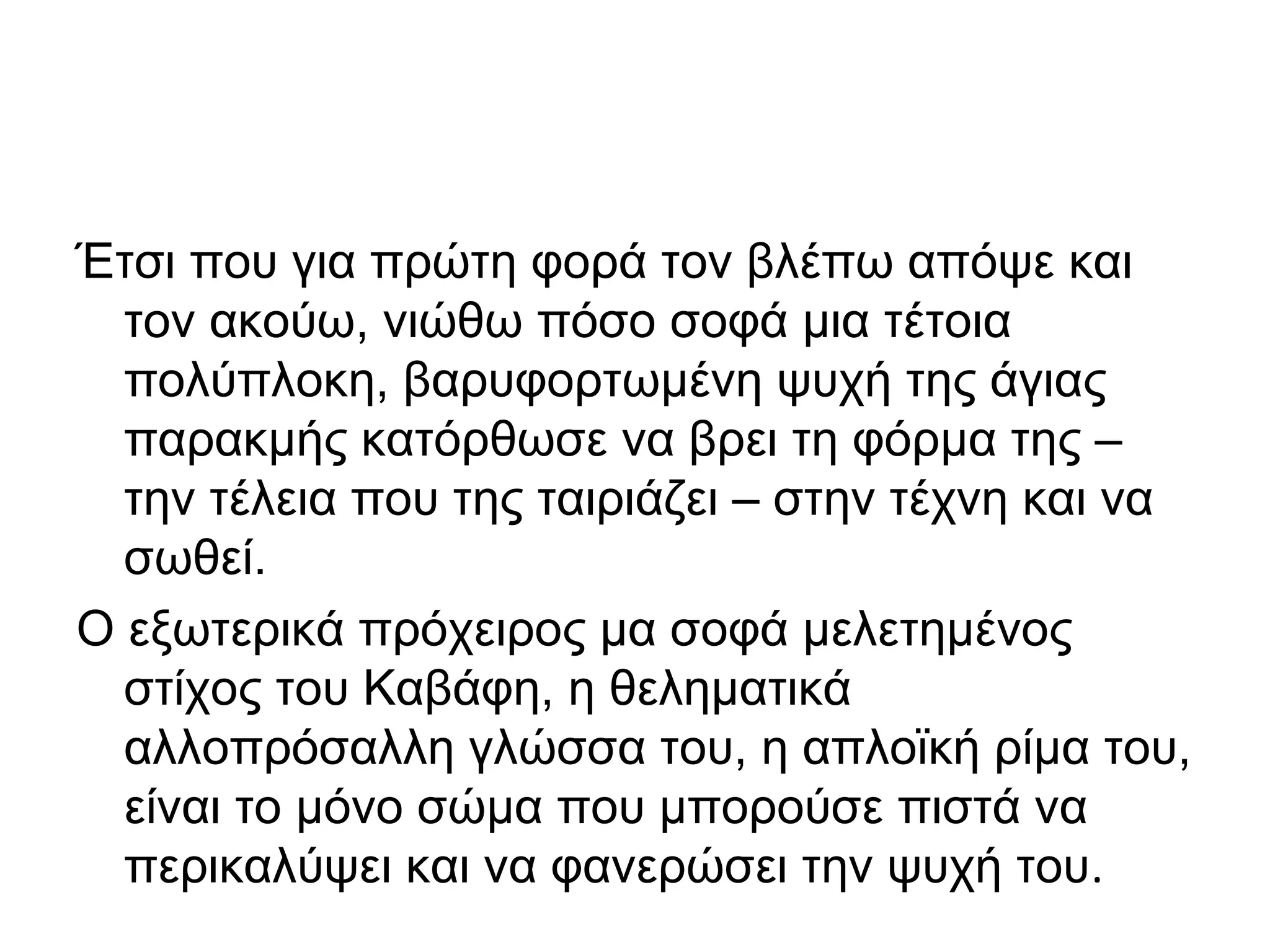 Έτσι που για πρώτη φορά τον βλέπω απόψε και
τον ακούω, νιώθω πόσο σοφά μια τέτοια
πολύπλοκη, βαρυφορτωμένη ψυχή της άγιας
παρακμής κατόρθωσε να βρει τη φόρμα της –
την τέλεια που της ταιριάζει – στην τέχνη και να
σωθεί.
Ο εξωτερικά πρόχειρος μα σοφά μελετημένος
στίχος του Καβάφη, η θεληματικά
αλλοπρόσαλλη γλώσσα του, η απλοϊκή ρίμα του,
είναι το μόνο σώμα που μπορούσε πιστά να
περικαλύψει και να φανερώσει την ψυχή του.

 