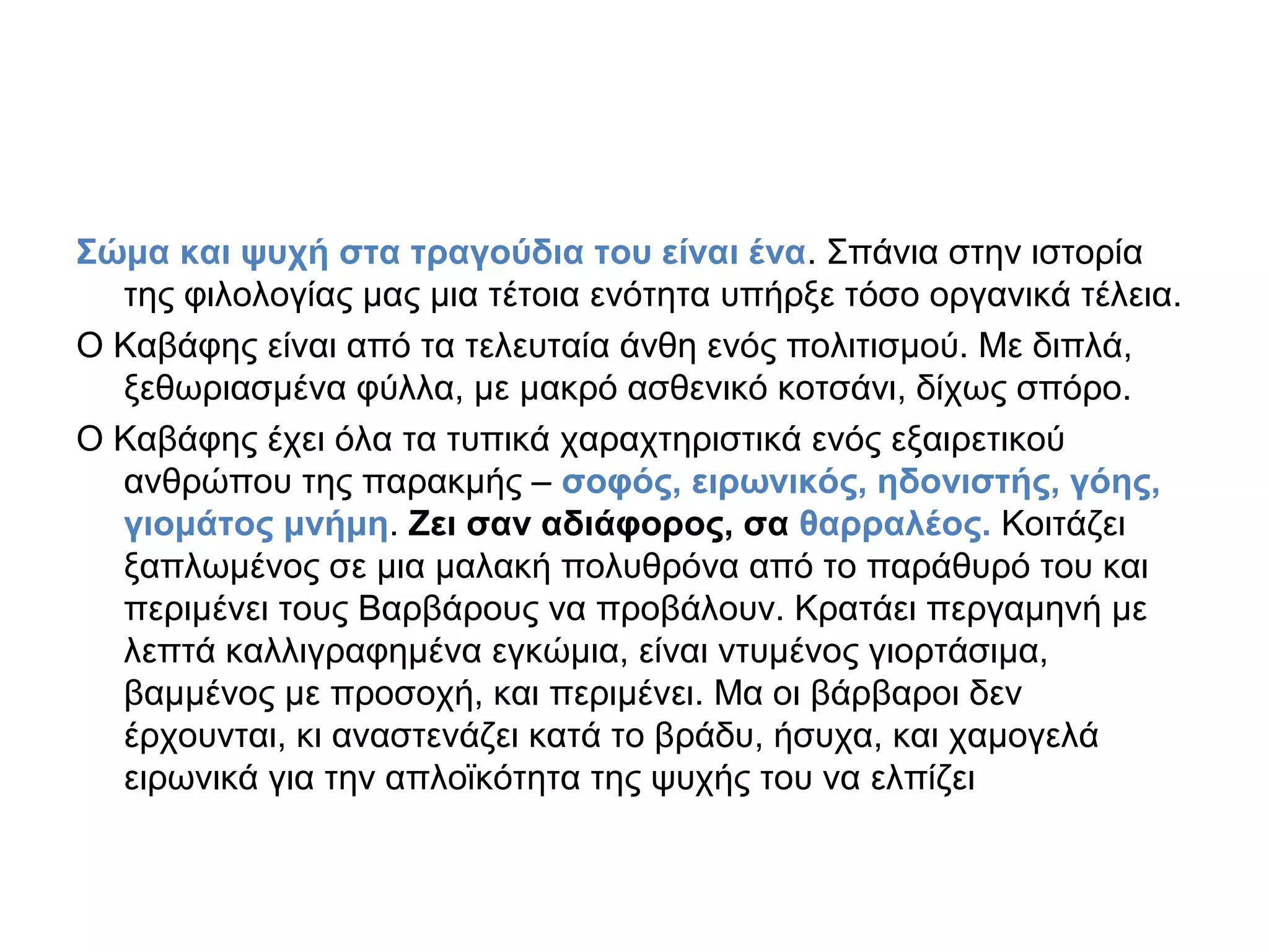 Σώμα και ψυχή στα τραγούδια του είναι ένα. Σπάνια στην ιστορία
της φιλολογίας μας μια τέτοια ενότητα υπήρξε τόσο οργανικά τέλεια.
Ο Καβάφης είναι από τα τελευταία άνθη ενός πολιτισμού. Με διπλά,
ξεθωριασμένα φύλλα, με μακρό ασθενικό κοτσάνι, δίχως σπόρο.
Ο Καβάφης έχει όλα τα τυπικά χαραχτηριστικά ενός εξαιρετικού
ανθρώπου της παρακμής – σοφός, ειρωνικός, ηδονιστής, γόης,
γιομάτος μνήμη. Ζει σαν αδιάφορος, σα θαρραλέος. Κοιτάζει
ξαπλωμένος σε μια μαλακή πολυθρόνα από το παράθυρό του και
περιμένει τους Βαρβάρους να προβάλουν. Κρατάει περγαμηνή με
λεπτά καλλιγραφημένα εγκώμια, είναι ντυμένος γιορτάσιμα,
βαμμένος με προσοχή, και περιμένει. Μα οι βάρβαροι δεν
έρχουνται, κι αναστενάζει κατά το βράδυ, ήσυχα, και χαμογελά
ειρωνικά για την απλοϊκότητα της ψυχής του να ελπίζει

 