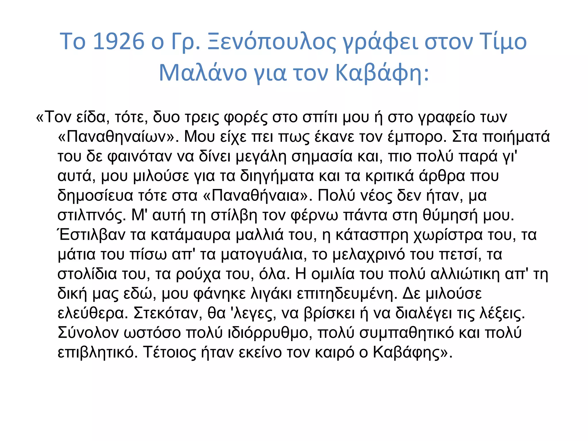 Το 1926 ο Γρ. Ξενόπουλος γράφει στον Τίμο
Μαλάνο για τον Καβάφη:
«Τον είδα, τότε, δυο τρεις φορές στο σπίτι μου ή στο γραφείο των
«Παναθηναίων». Μου είχε πει πως έκανε τον έμπορο. Στα ποιήματά
του δε φαινόταν να δίνει μεγάλη σημασία και, πιο πολύ παρά γι'
αυτά, μου μιλούσε για τα διηγήματα και τα κριτικά άρθρα που
δημοσίευα τότε στα «Παναθήναια». Πολύ νέος δεν ήταν, μα
στιλπνός. Μ' αυτή τη στίλβη τον φέρνω πάντα στη θύμησή μου.
Έστιλβαν τα κατάμαυρα μαλλιά του, η κάτασπρη χωρίστρα του, τα
μάτια του πίσω απ' τα ματογυάλια, το μελαχρινό του πετσί, τα
στολίδια του, τα ρούχα του, όλα. Η ομιλία του πολύ αλλιώτικη απ' τη
δική μας εδώ, μου φάνηκε λιγάκι επιτηδευμένη. Δε μιλούσε
ελεύθερα. Στεκόταν, θα 'λεγες, να βρίσκει ή να διαλέγει τις λέξεις.
Σύνολον ωστόσο πολύ ιδιόρρυθμο, πολύ συμπαθητικό και πολύ
επιβλητικό. Τέτοιος ήταν εκείνο τον καιρό ο Καβάφης».

 