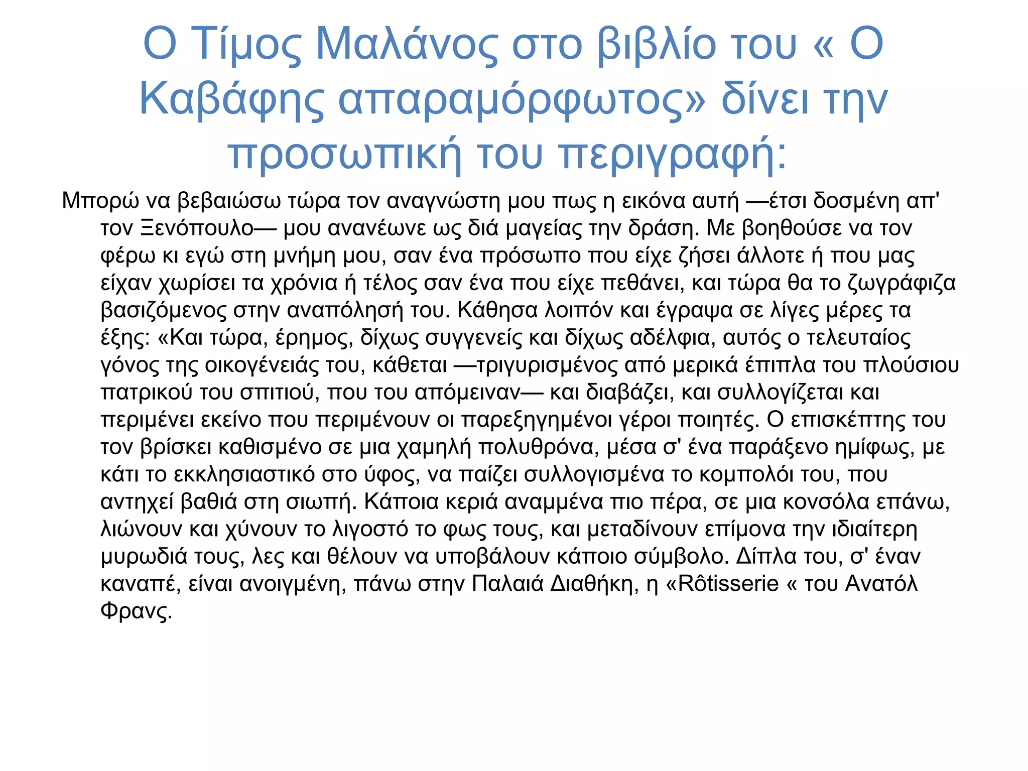 Ο Τίμος Μαλάνος στο βιβλίο του « Ο
Καβάφης απαραμόρφωτος» δίνει την
προσωπική του περιγραφή:
Μπορώ να βεβαιώσω τώρα τον αναγνώστη μου πως η εικόνα αυτή —έτσι δοσμένη απ'
τον Ξενόπουλο— μου ανανέωνε ως διά μαγείας την δράση. Με βοηθούσε να τον
φέρω κι εγώ στη μνήμη μου, σαν ένα πρόσωπο που είχε ζήσει άλλοτε ή που μας
είχαν χωρίσει τα χρόνια ή τέλος σαν ένα που είχε πεθάνει, και τώρα θα το ζωγράφιζα
βασιζόμενος στην αναπόλησή του. Κάθησα λοιπόν και έγραψα σε λίγες μέρες τα
έξης: «Και τώρα, έρημος, δίχως συγγενείς και δίχως αδέλφια, αυτός ο τελευταίος
γόνος της οικογένειάς του, κάθεται —τριγυρισμένος από μερικά έπιπλα του πλούσιου
πατρικού του σπιτιού, που του απόμειναν— και διαβάζει, και συλλογίζεται και
περιμένει εκείνο που περιμένουν οι παρεξηγημένοι γέροι ποιητές. Ο επισκέπτης του
τον βρίσκει καθισμένο σε μια χαμηλή πολυθρόνα, μέσα σ' ένα παράξενο ημίφως, με
κάτι το εκκλησιαστικό στο ύφος, να παίζει συλλογισμένα το κομπολόι του, που
αντηχεί βαθιά στη σιωπή. Κάποια κεριά αναμμένα πιο πέρα, σε μια κονσόλα επάνω,
λιώνουν και χύνουν το λιγοστό το φως τους, και μεταδίνουν επίμονα την ιδιαίτερη
μυρωδιά τους, λες και θέλουν να υποβάλουν κάποιο σύμβολο. Δίπλα του, σ' έναν
καναπέ, είναι ανοιγμένη, πάνω στην Παλαιά Διαθήκη, η «Rôtisserie « του Ανατόλ
Φρανς.

 