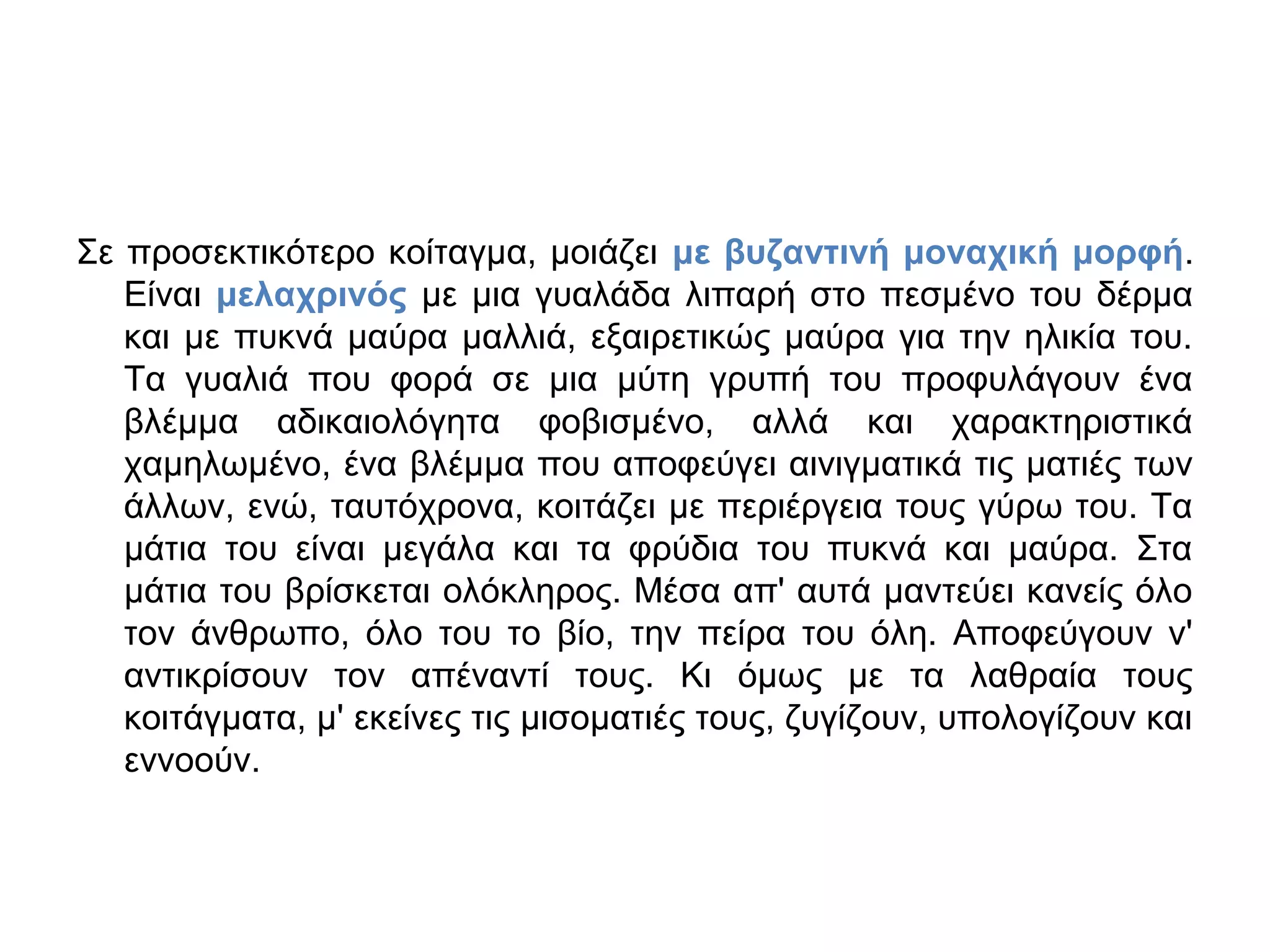 Σε προσεκτικότερο κοίταγμα, μοιάζει με βυζαντινή μοναχική μορφή.
Είναι μελαχρινός με μια γυαλάδα λιπαρή στο πεσμένο του δέρμα
και με πυκνά μαύρα μαλλιά, εξαιρετικώς μαύρα για την ηλικία του.
Τα γυαλιά που φορά σε μια μύτη γρυπή του προφυλάγουν ένα
βλέμμα αδικαιολόγητα φοβισμένο, αλλά και χαρακτηριστικά
χαμηλωμένο, ένα βλέμμα που αποφεύγει αινιγματικά τις ματιές των
άλλων, ενώ, ταυτόχρονα, κοιτάζει με περιέργεια τους γύρω του. Τα
μάτια του είναι μεγάλα και τα φρύδια του πυκνά και μαύρα. Στα
μάτια του βρίσκεται ολόκληρος. Μέσα απ' αυτά μαντεύει κανείς όλο
τον άνθρωπο, όλο του το βίο, την πείρα του όλη. Αποφεύγουν ν'
αντικρίσουν τον απέναντί τους. Κι όμως με τα λαθραία τους
κοιτάγματα, μ' εκείνες τις μισοματιές τους, ζυγίζουν, υπολογίζουν και
εννοούν.

 