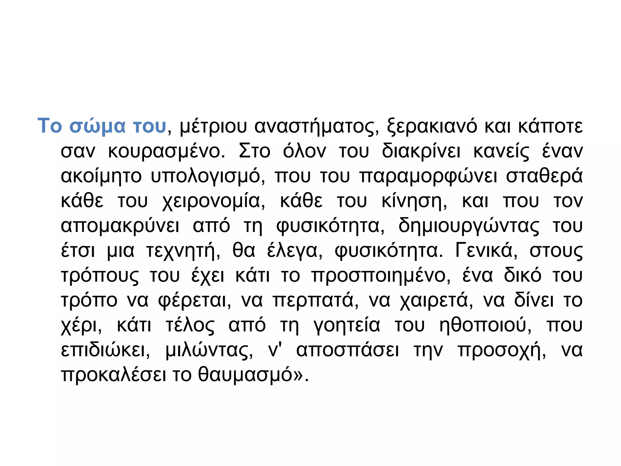 Το σώμα του, μέτριου αναστήματος, ξερακιανό και κάποτε
σαν κουρασμένο. Στο όλον του διακρίνει κανείς έναν
ακοίμητο υπολογισμό, που του παραμορφώνει σταθερά
κάθε του χειρονομία, κάθε του κίνηση, και που τον
απομακρύνει από τη φυσικότητα, δημιουργώντας του
έτσι μια τεχνητή, θα έλεγα, φυσικότητα. Γενικά, στους
τρόπους του έχει κάτι το προσποιημένο, ένα δικό του
τρόπο να φέρεται, να περπατά, να χαιρετά, να δίνει το
χέρι, κάτι τέλος από τη γοητεία του ηθοποιού, που
επιδιώκει, μιλώντας, ν' αποσπάσει την προσοχή, να
προκαλέσει το θαυμασμό».

 