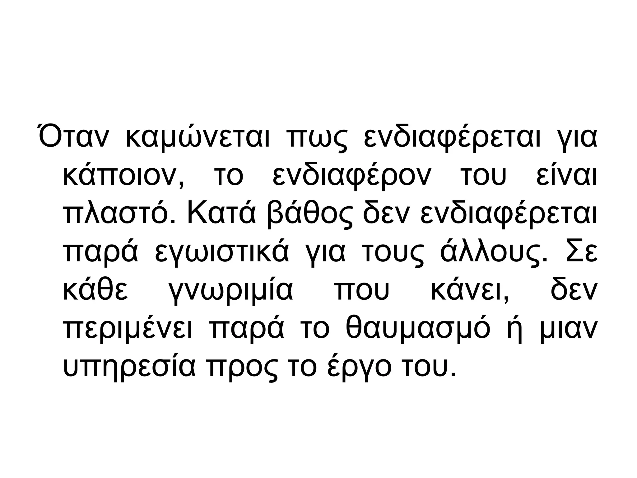 Όταν καμώνεται πως ενδιαφέρεται για
κάποιον, το ενδιαφέρον του είναι
πλαστό. Κατά βάθος δεν ενδιαφέρεται
παρά εγωιστικά για τους άλλους. Σε
κάθε γνωριμία που κάνει, δεν
περιμένει παρά το θαυμασμό ή μιαν
υπηρεσία προς το έργο του.

 