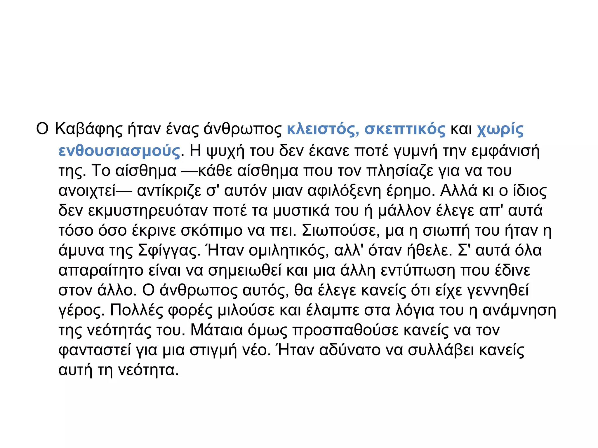 Ο Καβάφης ήταν ένας άνθρωπος κλειστός, σκεπτικός και χωρίς
ενθουσιασμούς. Η ψυχή του δεν έκανε ποτέ γυμνή την εμφάνισή
της. Το αίσθημα —κάθε αίσθημα που τον πλησίαζε για να του
ανοιχτεί— αντίκριζε σ' αυτόν μιαν αφιλόξενη έρημο. Αλλά κι ο ίδιος
δεν εκμυστηρευόταν ποτέ τα μυστικά του ή μάλλον έλεγε απ' αυτά
τόσο όσο έκρινε σκόπιμο να πει. Σιωπούσε, μα η σιωπή του ήταν η
άμυνα της Σφίγγας. Ήταν ομιλητικός, αλλ' όταν ήθελε. Σ' αυτά όλα
απαραίτητο είναι να σημειωθεί και μια άλλη εντύπωση που έδινε
στον άλλο. Ο άνθρωπος αυτός, θα έλεγε κανείς ότι είχε γεννηθεί
γέρος. Πολλές φορές μιλούσε και έλαμπε στα λόγια του η ανάμνηση
της νεότητάς του. Μάταια όμως προσπαθούσε κανείς να τον
φανταστεί για μια στιγμή νέο. Ήταν αδύνατο να συλλάβει κανείς
αυτή τη νεότητα.

 