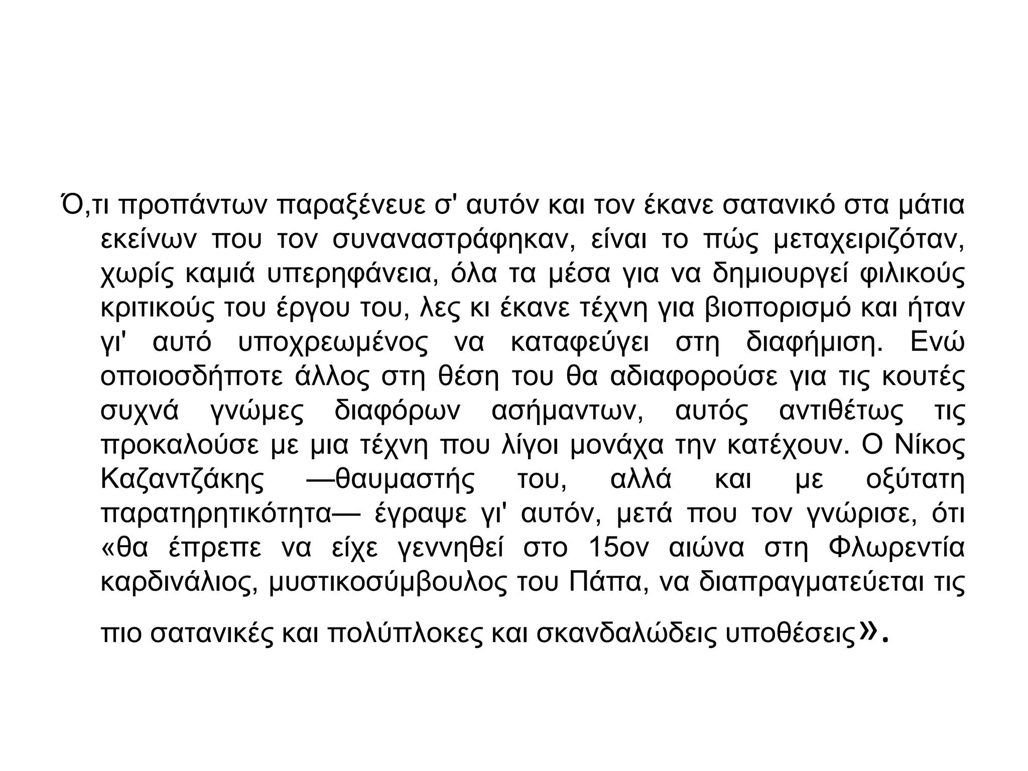 Ό,τι προπάντων παραξένευε σ' αυτόν και τον έκανε σατανικό στα μάτια
εκείνων που τον συναναστράφηκαν, είναι το πώς μεταχειριζόταν,
χωρίς καμιά υπερηφάνεια, όλα τα μέσα για να δημιουργεί φιλικούς
κριτικούς του έργου του, λες κι έκανε τέχνη για βιοπορισμό και ήταν
γι' αυτό υποχρεωμένος να καταφεύγει στη διαφήμιση. Ενώ
οποιοσδήποτε άλλος στη θέση του θα αδιαφορούσε για τις κουτές
συχνά γνώμες διαφόρων ασήμαντων, αυτός αντιθέτως τις
προκαλούσε με μια τέχνη που λίγοι μονάχα την κατέχουν. Ο Νίκος
Καζαντζάκης —θαυμαστής του, αλλά και με οξύτατη
παρατηρητικότητα— έγραψε γι' αυτόν, μετά που τον γνώρισε, ότι
«θα έπρεπε να είχε γεννηθεί στο 15ον αιώνα στη Φλωρεντία
καρδινάλιος, μυστικοσύμβουλος του Πάπα, να διαπραγματεύεται τις
πιο σατανικές και πολύπλοκες και σκανδαλώδεις υποθέσεις

».

 