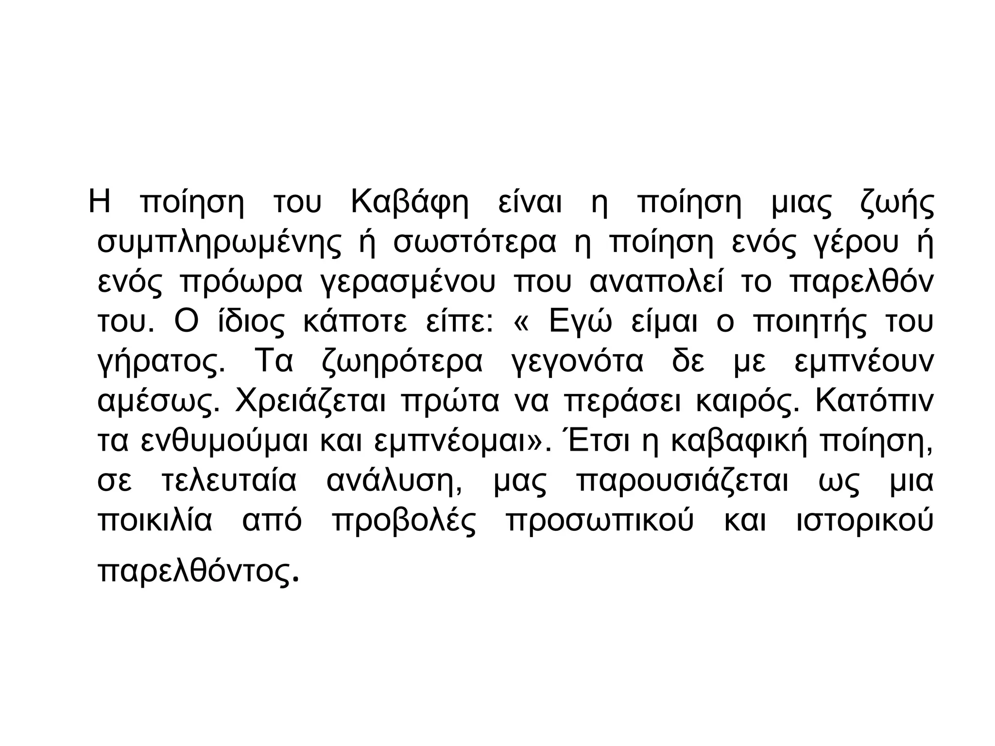 Η ποίηση του Καβάφη είναι η ποίηση μιας ζωής
συμπληρωμένης ή σωστότερα η ποίηση ενός γέρου ή
ενός πρόωρα γερασμένου που αναπολεί το παρελθόν
του. Ο ίδιος κάποτε είπε: « Εγώ είμαι ο ποιητής του
γήρατος. Τα ζωηρότερα γεγονότα δε με εμπνέουν
αμέσως. Χρειάζεται πρώτα να περάσει καιρός. Κατόπιν
τα ενθυμούμαι και εμπνέομαι». Έτσι η καβαφική ποίηση,
σε τελευταία ανάλυση, μας παρουσιάζεται ως μια
ποικιλία από προβολές προσωπικού και ιστορικού
παρελθόντος.

 