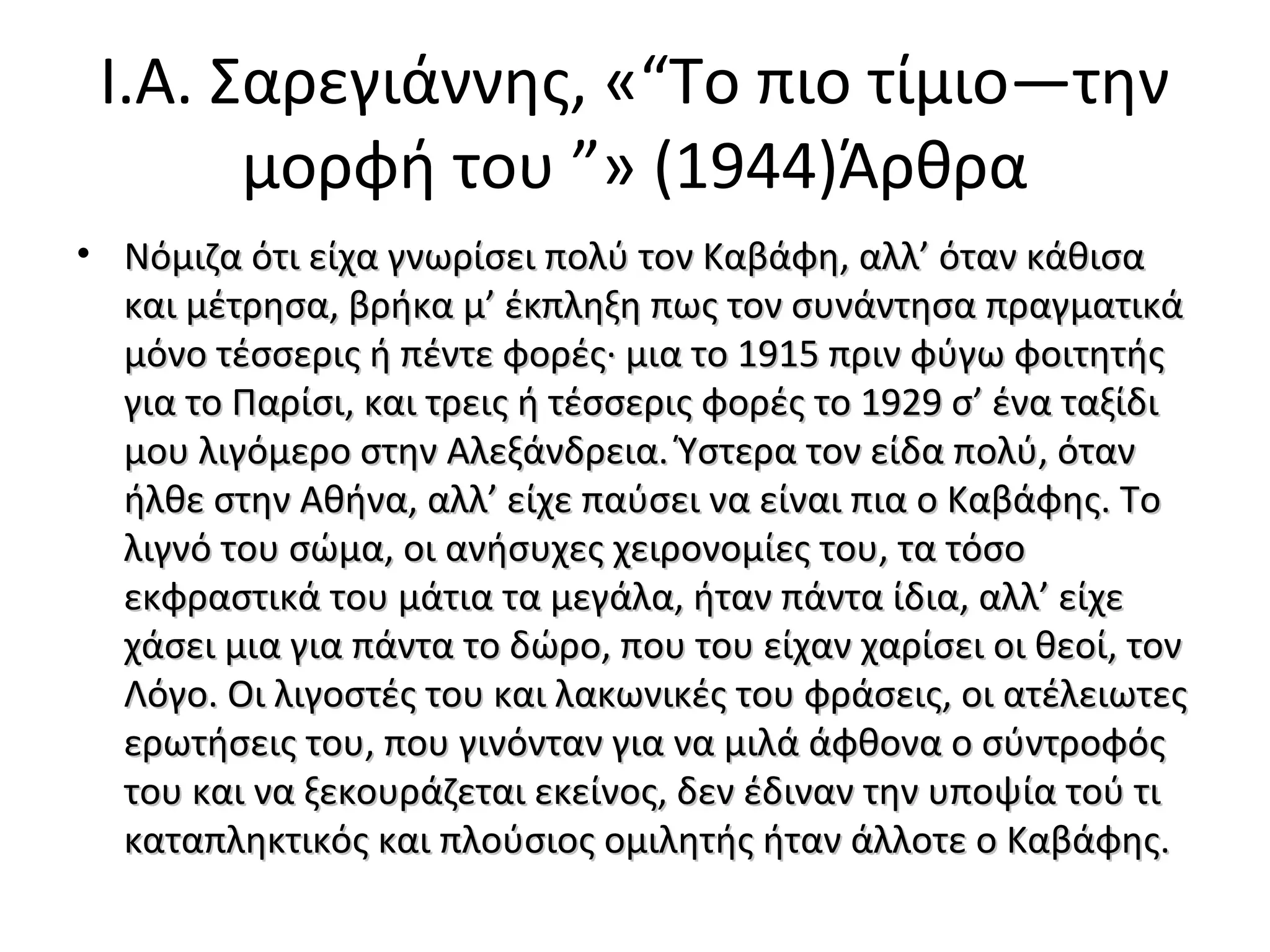 I.A. Σαρεγιάννης, «“Tο πιο τίμιο―την
μορφή του ”» (1944)Άρθρα
• Νόμιζα ότι είχα γνωρίσει πολύ τον Καβάφη, αλλ’ όταν κάθισα
και μέτρησα, βρήκα μ’ έκπληξη πως τον συνάντησα πραγματικά
μόνο τέσσερις ή πέντε φορές· μια το 1915 πριν φύγω φοιτητής
για το Παρίσι, και τρεις ή τέσσερις φορές το 1929 σ’ ένα ταξίδι
μου λιγόμερο στην Αλεξάνδρεια. Ύστερα τον είδα πολύ, όταν
ήλθε στην Αθήνα, αλλ’ είχε παύσει να είναι πια ο Καβάφης. Το
λιγνό του σώμα, οι ανήσυχες χειρονομίες του, τα τόσο
εκφραστικά του μάτια τα μεγάλα, ήταν πάντα ίδια, αλλ’ είχε
χάσει μια για πάντα το δώρο, που του είχαν χαρίσει οι θεοί, τον
Λόγο. Οι λιγοστές του και λακωνικές του φράσεις, οι ατέλειωτες
ερωτήσεις του, που γινόνταν για να μιλά άφθονα ο σύντροφός
του και να ξεκουράζεται εκείνος, δεν έδιναν την υποψία τού τι
καταπληκτικός και πλούσιος ομιλητής ήταν άλλοτε ο Καβάφης.

 