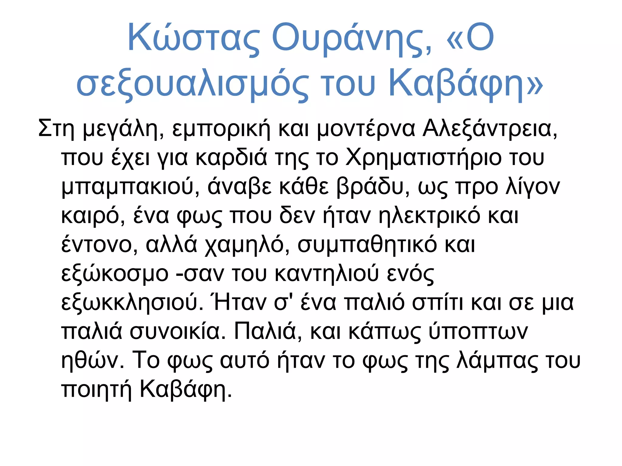 Κώστας Ουράνης, «Ο
σεξουαλισμός του Καβάφη»
Στη μεγάλη, εμπορική και μοντέρνα Αλεξάντρεια,
που έχει για καρδιά της το Χρηματιστήριο του
μπαμπακιού, άναβε κάθε βράδυ, ως προ λίγον
καιρό, ένα φως που δεν ήταν ηλεκτρικό και
έντονο, αλλά χαμηλό, συμπαθητικό και
εξώκοσμο -σαν του καντηλιού ενός
εξωκκλησιού. Ήταν σ' ένα παλιό σπίτι και σε μια
παλιά συνοικία. Παλιά, και κάπως ύποπτων
ηθών. Το φως αυτό ήταν το φως της λάμπας του
ποιητή Καβάφη.

 