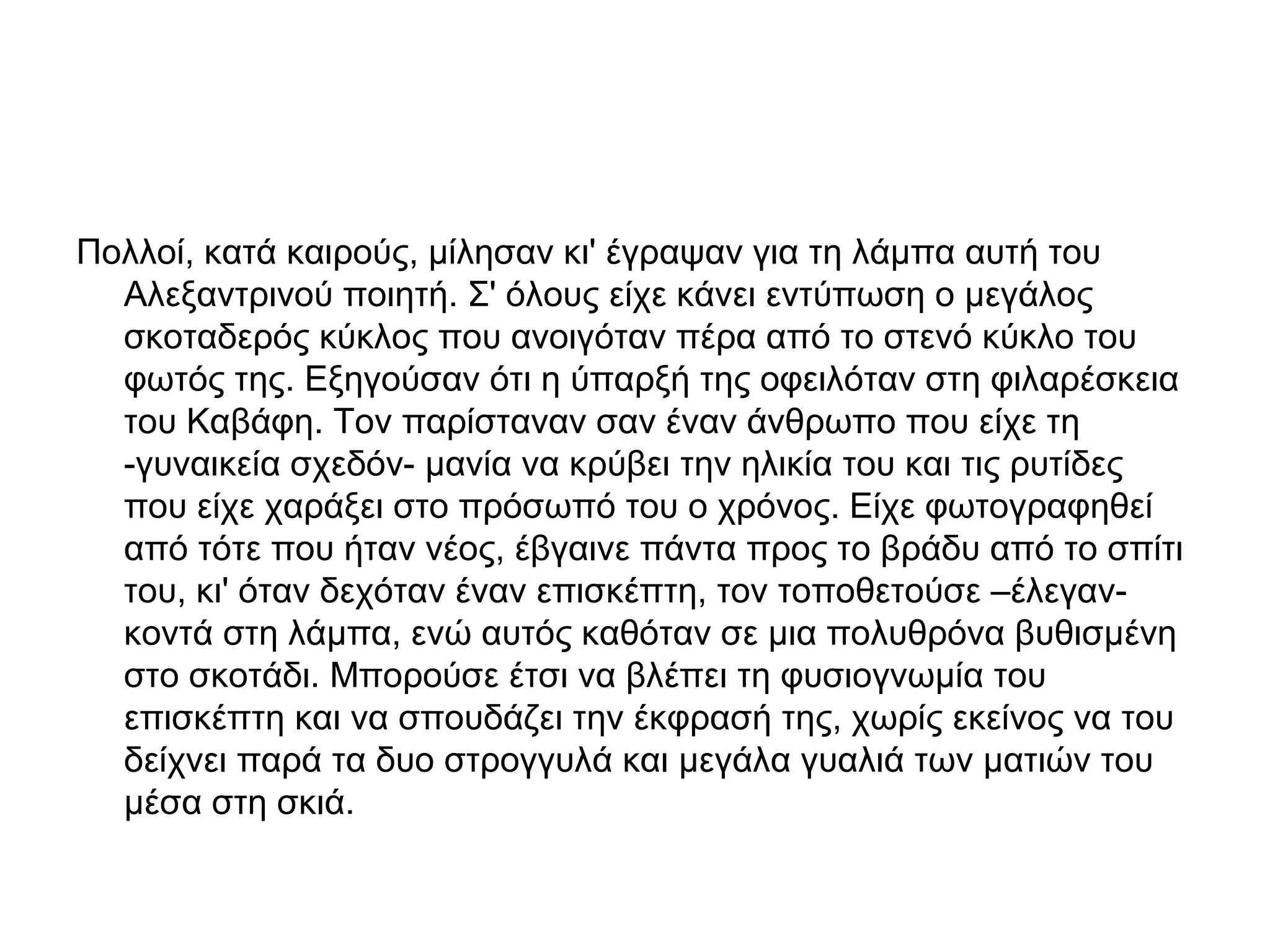 Πολλοί, κατά καιρούς, μίλησαν κι' έγραψαν για τη λάμπα αυτή του
Αλεξαντρινού ποιητή. Σ' όλους είχε κάνει εντύπωση ο μεγάλος
σκοταδερός κύκλος που ανοιγόταν πέρα από το στενό κύκλο του
φωτός της. Εξηγούσαν ότι η ύπαρξή της οφειλόταν στη φιλαρέσκεια
του Καβάφη. Τον παρίσταναν σαν έναν άνθρωπο που είχε τη
-γυναικεία σχεδόν- μανία να κρύβει την ηλικία του και τις ρυτίδες
που είχε χαράξει στο πρόσωπό του ο χρόνος. Είχε φωτογραφηθεί
από τότε που ήταν νέος, έβγαινε πάντα προς το βράδυ από το σπίτι
του, κι' όταν δεχόταν έναν επισκέπτη, τον τοποθετούσε –έλεγανκοντά στη λάμπα, ενώ αυτός καθόταν σε μια πολυθρόνα βυθισμένη
στο σκοτάδι. Μπορούσε έτσι να βλέπει τη φυσιογνωμία του
επισκέπτη και να σπουδάζει την έκφρασή της, χωρίς εκείνος να του
δείχνει παρά τα δυο στρογγυλά και μεγάλα γυαλιά των ματιών του
μέσα στη σκιά.

 