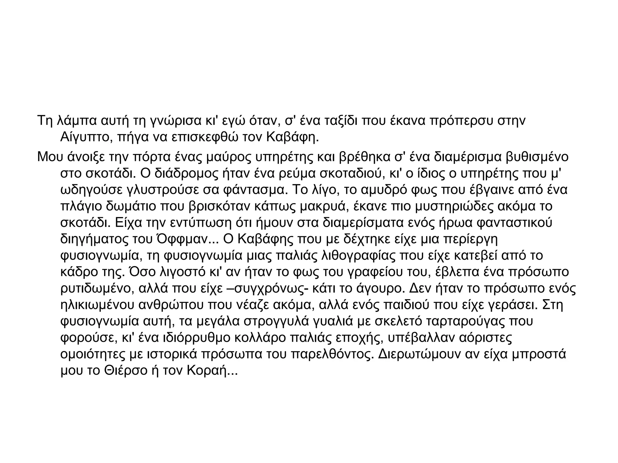 Τη λάμπα αυτή τη γνώρισα κι' εγώ όταν, σ' ένα ταξίδι που έκανα πρόπερσυ στην
Αίγυπτο, πήγα να επισκεφθώ τον Καβάφη.
Μου άνοιξε την πόρτα ένας μαύρος υπηρέτης και βρέθηκα σ' ένα διαμέρισμα βυθισμένο
στο σκοτάδι. Ο διάδρομος ήταν ένα ρεύμα σκοταδιού, κι' ο ίδιος ο υπηρέτης που μ'
ωδηγούσε γλυστρούσε σα φάντασμα. Το λίγο, το αμυδρό φως που έβγαινε από ένα
πλάγιο δωμάτιο που βρισκόταν κάπως μακρυά, έκανε πιο μυστηριώδες ακόμα το
σκοτάδι. Είχα την εντύπωση ότι ήμουν στα διαμερίσματα ενός ήρωα φανταστικού
διηγήματος του Όφφμαν... Ο Καβάφης που με δέχτηκε είχε μια περίεργη
φυσιογνωμία, τη φυσιογνωμία μιας παλιάς λιθογραφίας που είχε κατεβεί από το
κάδρο της. Όσο λιγοστό κι' αν ήταν το φως του γραφείου του, έβλεπα ένα πρόσωπο
ρυτιδωμένο, αλλά που είχε –συγχρόνως- κάτι το άγουρο. Δεν ήταν το πρόσωπο ενός
ηλικιωμένου ανθρώπου που νέαζε ακόμα, αλλά ενός παιδιού που είχε γεράσει. Στη
φυσιογνωμία αυτή, τα μεγάλα στρογγυλά γυαλιά με σκελετό ταρταρούγας που
φορούσε, κι' ένα ιδιόρρυθμο κολλάρο παλιάς εποχής, υπέβαλλαν αόριστες
ομοιότητες με ιστορικά πρόσωπα του παρελθόντος. Διερωτώμουν αν είχα μπροστά
μου το Θιέρσο ή τον Κοραή...

 