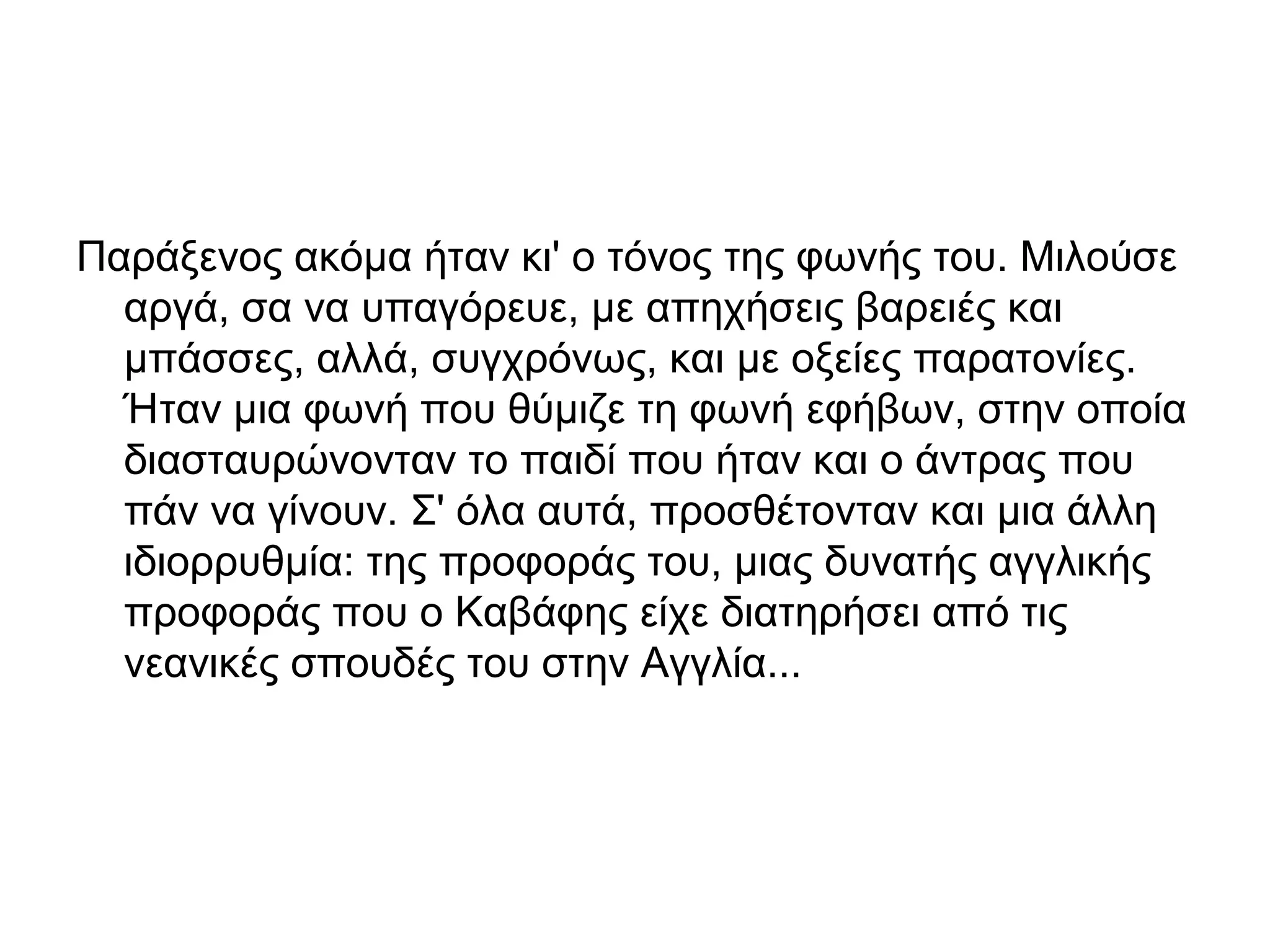 Παράξενος ακόμα ήταν κι' ο τόνος της φωνής του. Μιλούσε
αργά, σα να υπαγόρευε, με απηχήσεις βαρειές και
μπάσσες, αλλά, συγχρόνως, και με οξείες παρατονίες.
Ήταν μια φωνή που θύμιζε τη φωνή εφήβων, στην οποία
διασταυρώνονταν το παιδί που ήταν και ο άντρας που
πάν να γίνουν. Σ' όλα αυτά, προσθέτονταν και μια άλλη
ιδιορρυθμία: της προφοράς του, μιας δυνατής αγγλικής
προφοράς που ο Καβάφης είχε διατηρήσει από τις
νεανικές σπουδές του στην Αγγλία...

 
